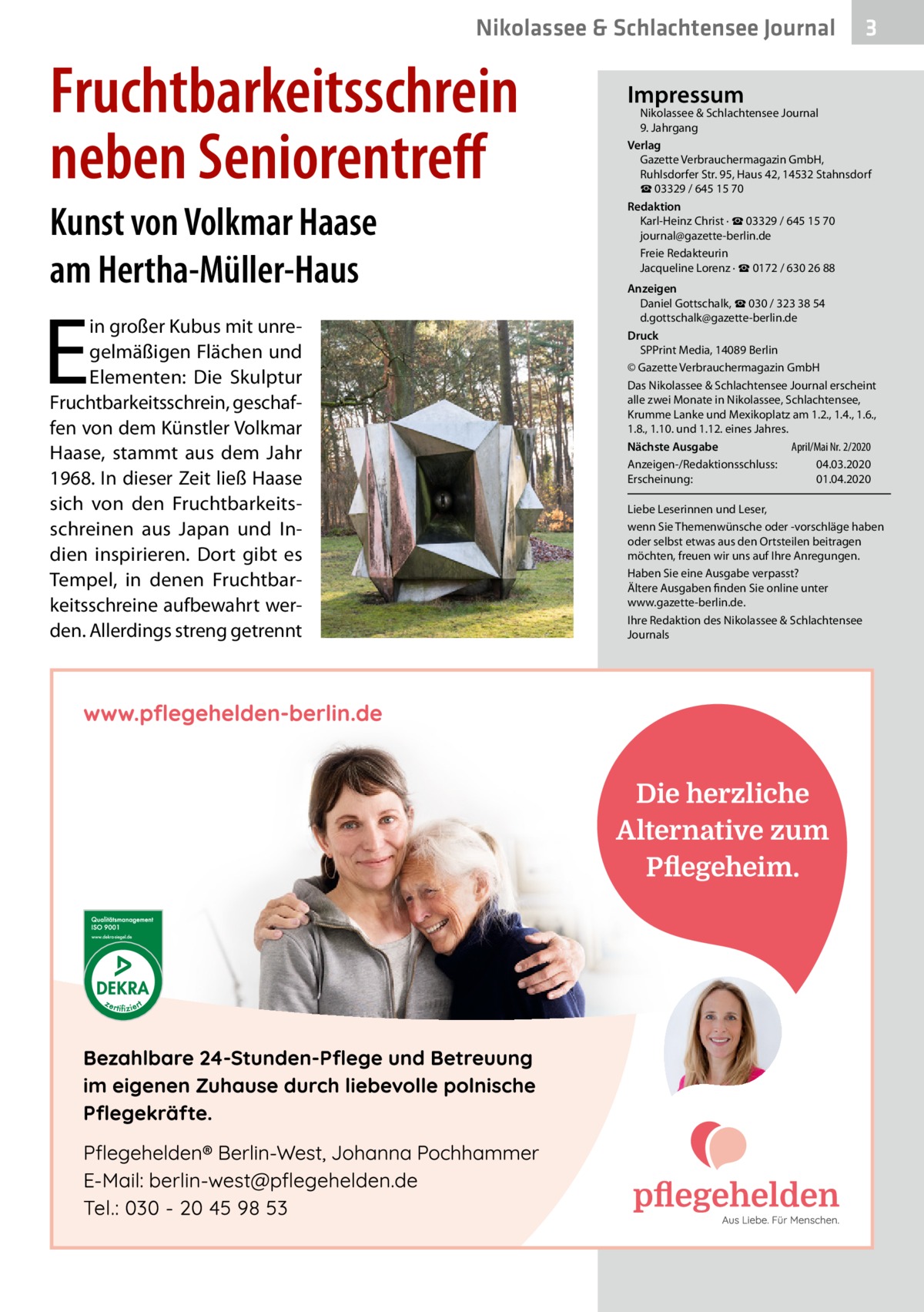 Nikolassee & Schlachtensee Journal  Fruchtbarkeitsschrein neben Seniorentreff Kunst von Volkmar Haase am Hertha-Müller-Haus  E  in großer Kubus mit unregelmäßigen Flächen und Elementen: Die Skulptur Fruchtbarkeitsschrein, geschaffen von dem Künstler Volkmar Haase, stammt aus dem Jahr 1968. In dieser Zeit ließ Haase sich von den Fruchtbarkeitsschreinen aus Japan und Indien inspirieren. Dort gibt es Tempel, in denen Fruchtbarkeitsschreine aufbewahrt werden. Allerdings streng getrennt  3  Impressum  Nikolassee & Schlachtensee Journal 9. Jahrgang Verlag Gazette Verbrauchermagazin GmbH, Ruhlsdorfer Str. 95, Haus 42, 14532 Stahnsdorf ☎ 03329 / 645 15 70 Redaktion Karl-Heinz Christ · ☎ 03329 / 645 15 70 journal@gazette-berlin.de Freie Redakteurin Jacqueline Lorenz · ☎ 0172 / 630 26 88 Anzeigen Daniel Gottschalk, ☎ 030 / 323 38 54 d.gottschalk@gazette-berlin.de Druck SPPrint Media, 14089 Berlin © Gazette Verbrauchermagazin GmbH Das Nikolassee & Schlachtensee Journal erscheint alle zwei Monate in Nikolassee, Schlachtensee, Krumme Lanke und Mexikoplatz am 1.2., 1.4., 1.6., 1.8., 1.10. und 1.12. eines Jahres. April/Mai Nr. 2/2020 Nächste Ausgabe 	 Anzeigen-/Redaktionsschluss:	04.03.2020 Erscheinung:	01.04.2020 Liebe Leserinnen und Leser, wenn Sie Themenwünsche oder -vorschläge haben oder selbst etwas aus den Ortsteilen beitragen möchten, freuen wir uns auf Ihre Anregungen. Haben Sie eine Ausgabe verpasst? Ältere Ausgaben finden Sie online unter www.gazette-berlin.de. Ihre Redaktion des Nikolassee & Schlachtensee Journals