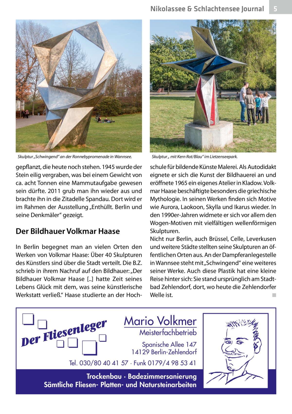 Nikolassee & Schlachtensee Journal  Skulptur „Schwingend“ an der Ronnebypromenade in Wannsee.  5  Skulptur „ mit Kern Rot/Blau“ im Lietzenseepark.  gepflanzt, die heute noch stehen. 1945 wurde der Stein eilig vergraben, was bei einem Gewicht von ca. acht Tonnen eine Mammutaufgabe gewesen sein dürfte. 2011 grub man ihn wieder aus und brachte ihn in die Zitadelle Spandau. Dort wird er im Rahmen der Ausstellung „Enthüllt. Berlin und seine Denkmäler“ gezeigt.  Der Bildhauer Volkmar Haase In Berlin begegnet man an vielen Orten den Werken von Volkmar Haase: Über 40 Skulpturen des Künstlers sind über die Stadt verteilt. Die B.Z. schrieb in ihrem Nachruf auf den Bildhauer: „Der Bildhauer Volkmar Haase [..] hatte Zeit seines Lebens Glück mit dem, was seine künstlerische Werkstatt verließ.“ Haase studierte an der Hoch schule für bildende Künste Malerei. Als Autodidakt eignete er sich die Kunst der Bildhauerei an und eröffnete 1965 ein eigenes Atelier in Kladow. Volkmar Haase beschäftigte besonders die griechische Mythologie. In seinen Werken finden sich Motive wie Aurora, Laokoon, Skylla und Ikarus wieder. In den 1990er-Jahren widmete er sich vor allem den Wogen-Motiven mit vielfältigen wellenförmigen Skulpturen. Nicht nur Berlin, auch Brüssel, Celle, Leverkusen und weitere Städte stellten seine Skulpturen an öffentlichen Orten aus. An der Dampferanlegestelle in Wannsee steht mit „Schwingend“ eine weiteres seiner Werke. Auch diese Plastik hat eine kleine Reise hinter sich: Sie stand ursprünglich am Stadtbad Zehlendorf, dort, wo heute die Zehlendorfer Welle ist. � ◾  Mario Volkmer  Meisterfachbetrieb  Spanische Allee 147 14129 Berlin-Zehlendorf Tel. 030/80 40 41 57 · Funk 0179/4 98 53 41  Trockenbau · Badezimmersanierung Sämtliche Fliesen- Platten- und Natursteinarbeiten