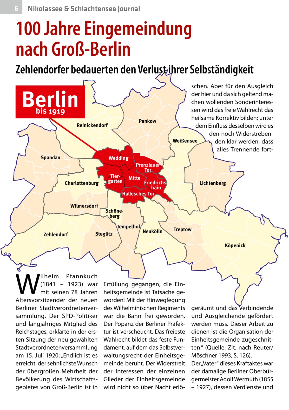 6  Nikolassee & Schlachtensee Journal  100 Jahre Eingemeindung nach Groß-Berlin Zehlendorfer bedauerten den Verlust ihrer Selbständigkeit  Berlin bis 1919  Pankow  Reinickendorf  Spandau  Wedding  Charlottenburg  Wilmersdorf  Tiergarten  Prenzlauer Tor Mitte  Friedrichshain Hallesches Tor  Lichtenberg  Schöneberg Tempelhof  Zehlendorf  schen. Aber für den Ausgleich der hier und da sich geltend machen wollenden Sonderinteressen wird das freie Wahlrecht das heilsame Korrektiv bilden; unter dem Einfluss desselben wird es den noch WiderstrebenWeißensee den klar werden, dass alles Trennende fort Steglitz  Neukölln  Treptow Köpenick  W  ilhelm Pfannkuch (1841 – 1923) war mit seinen 78  Jahren Altersvorsitzender der neuen Berliner Stadtverordnetenversammlung. Der SPD-Politiker und langjähriges Mitglied des Reichstages, erklärte in der ersten Sitzung der neu gewählten Stadtverordnetenversammlung am 15. Juli 1920: „Endlich ist es erreicht: der sehnlichste Wunsch der übergroßen Mehrheit der Bevölkerung des Wirtschaftsgebietes von Groß-Berlin ist in  Erfüllung gegangen, die Einheitsgemeinde ist Tatsache geworden! Mit der Hinwegfegung des Wilhelminischen Regiments war die Bahn frei geworden. Der Popanz der Berliner Präfektur ist verscheucht. Das freieste Wahlrecht bildet das feste Fundament, auf dem das Selbstverwaltungsrecht der Einheitsgemeinde beruht. Der Widerstreit der Interessen der einzelnen Glieder der Einheitsgemeinde wird nicht so über Nacht erlö geräumt und das Verbindende und Ausgleichende gefördert werden muss. Dieser Arbeit zu dienen ist die Organisation der Einheitsgemeinde zugeschnitten.“ (Quelle: Zit. nach Reuter/ Möschner 1993, S. 126). Der „Vater“ dieses Kraftaktes war der damalige Berliner Oberbürgermeister Adolf Wermuth (1855 – 1927), dessen Verdienste und