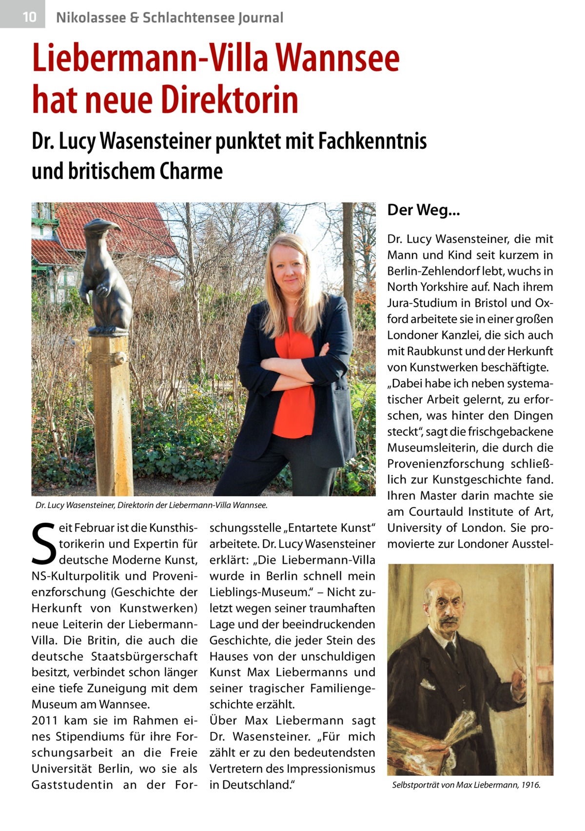 10  Nikolassee & Schlachtensee Journal  Liebermann-Villa Wannsee hat neue Direktorin Dr. Lucy Wasensteiner punktet mit Fachkenntnis und britischem Charme Der Weg... Dr.  Lucy Wasensteiner, die mit Mann und Kind seit kurzem in Berlin-Zehlendorf lebt, wuchs in North Yorkshire auf. Nach ihrem Jura-Studium in Bristol und Oxford arbeitete sie in einer großen Londoner Kanzlei, die sich auch mit Raubkunst und der Herkunft von Kunstwerken beschäftigte. „Dabei habe ich neben systematischer Arbeit gelernt, zu erforschen, was hinter den Dingen steckt“, sagt die frischgebackene Museumsleiterin, die durch die Provenienzforschung schließlich zur Kunstgeschichte fand. Ihren Master darin machte sie Dr. Lucy Wasensteiner, Direktorin der Liebermann-Villa Wannsee. am Courtauld Institute of Art, eit Februar ist die Kunsthis- schungsstelle „Entartete Kunst“ University of London. Sie protorikerin und Expertin für arbeitete. Dr. Lucy Wasensteiner movierte zur Londoner Aussteldeutsche Moderne Kunst, erklärt: „Die Liebermann-Villa NS-Kulturpolitik und Proveni- wurde in Berlin schnell mein enzforschung (Geschichte der Lieblings-Museum.“ – Nicht zuHerkunft von Kunstwerken) letzt wegen seiner traumhaften neue Leiterin der Liebermann- Lage und der beeindruckenden Villa. Die Britin, die auch die Geschichte, die jeder Stein des deutsche Staatsbürgerschaft Hauses von der unschuldigen besitzt, verbindet schon länger Kunst Max Liebermanns und eine tiefe Zuneigung mit dem seiner tragischer FamiliengeMuseum am Wannsee. schichte erzählt. 2011 kam sie im Rahmen ei- Über Max Liebermann sagt nes Stipendiums für ihre For- Dr.  Wasensteiner. „Für mich schungsarbeit an die Freie zählt er zu den bedeutendsten Universität Berlin, wo sie als Vertretern des Impressionismus Selbstporträt von Max Liebermann, 1916. Gaststudentin an der For- in Deutschland.“  S