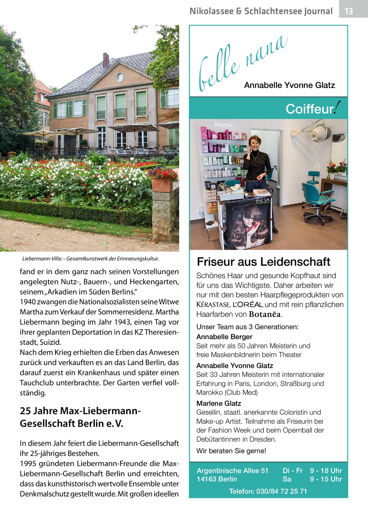 Nikolassee & Schlachtensee Journal  a n a le n  bel  Liebermann-Villa – Gesamtkunstwerk der Erinnerungskultur.  fand er in dem ganz nach seinen Vorstellungen angelegten Nutz-, Bauern-, und Heckengarten, seinem „Arkadien im Süden Berlins.“ 1940 zwangen die Nationalsozialisten seine Witwe Martha zum Verkauf der Sommerresidenz. Martha Liebermann beging im Jahr 1943, einen Tag vor ihrer geplanten Deportation in das KZ Theresienstadt, Suizid. Nach dem Krieg erhielten die Erben das Anwesen zurück und verkauften es an das Land Berlin, das darauf zuerst ein Krankenhaus und später einen Tauchclub unterbrachte. Der Garten verfiel vollständig.  25 Jahre Max-LiebermannGesellschaft Berlin e. V. In diesem Jahr feiert die Liebermann-Gesellschaft ihr 25-jähriges Bestehen. 1995 gründeten Liebermann-Freunde die MaxLiebermann-Gesellschaft Berlin und erreichten, dass das kunsthistorisch wertvolle Ensemble unter Denkmalschutz gestellt wurde. Mit großen ideellen  Annabelle Yvonne Glatz  !  Coiffeur  Friseur aus Leidenschaft Schönes Haar und gesunde Kopfhaut sind für uns das Wichtigste. Daher arbeiten wir nur mit den besten Haarpflegeprodukten von KERASTA, L’Oreal und mit rein pflanzlichen . Haarfarben von Unser Team aus 3 Generationen: Annabelle Berger Seit mehr als 50 Jahren Meisterin und freie Maskenbildnerin beim Theater Annabelle Yvonne Glatz Seit 33 Jahren Meisterin mit internationaler Erfahrung in Paris, London, Straßburg und Marokko (Club Med) Marlene Glatz Gesellin, staatl. anerkannte Coloristin und Make-up Artist. Teilnahme als Friseurin bei der Fashion Week und beim Opernball der Debütantinnen in Dresden. Wir beraten Sie gerne! Argentinische Allee 51 14163 Berlin  Di - Fr Sa  Telefon: 030/84 72 25 71  9 - 18 Uhr 9 - 15 Uhr  13