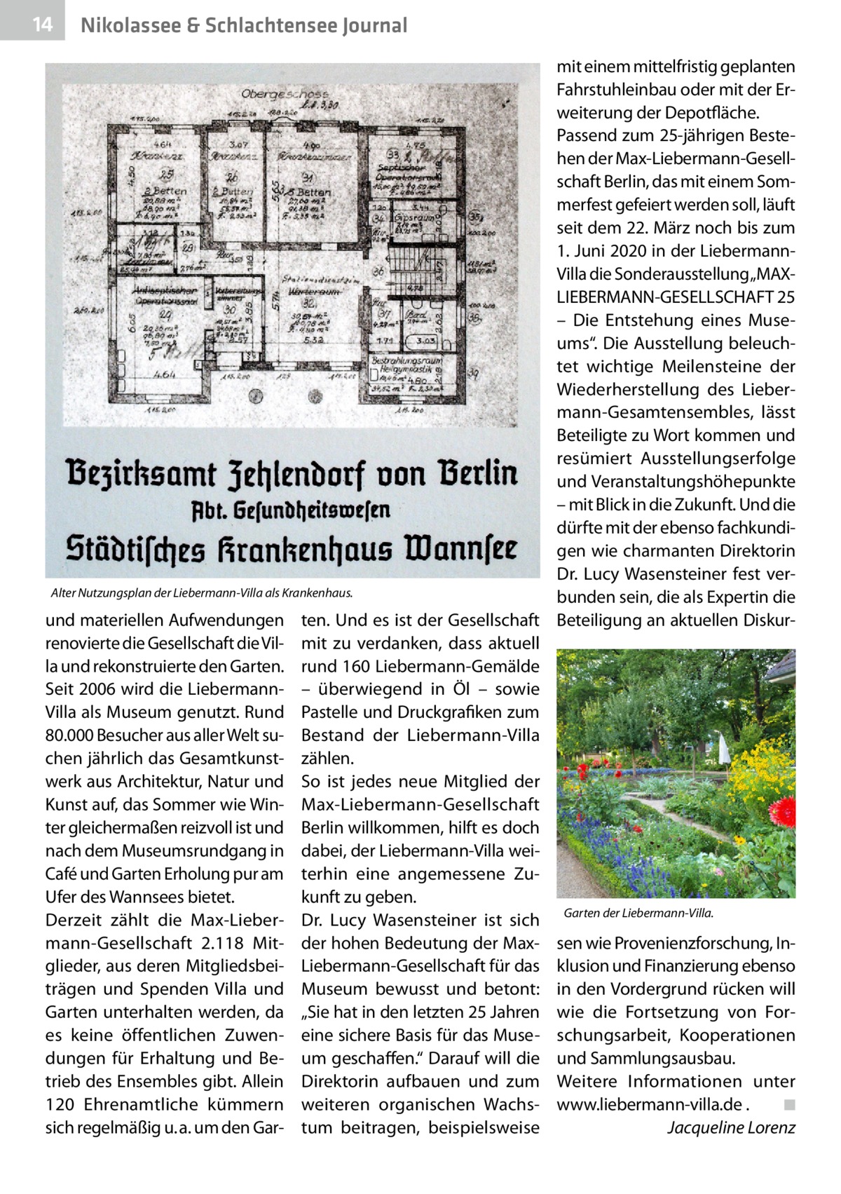 14  Nikolassee & Schlachtensee Journal  mit einem mittelfristig geplanten Fahrstuhleinbau oder mit der Erweiterung der Depotfläche. Passend zum 25-jährigen Bestehen der Max-Liebermann-Gesellschaft Berlin, das mit einem Sommerfest gefeiert werden soll, läuft seit dem 22. März noch bis zum 1. Juni 2020 in der LiebermannVilla die Sonderausstellung„MAXLIEBERMANN-­GESELLSCHAFT 25 – Die Entstehung eines Museums“. Die Ausstellung beleuchtet wichtige Meilensteine der Wiederherstellung des Liebermann-Gesamtensembles, lässt Beteiligte zu Wort kommen und resümiert Ausstellungserfolge und Veranstaltungshöhepunkte – mit Blick in die Zukunft. Und die dürfte mit der ebenso fachkundigen wie charmanten Direktorin Dr.  Lucy Wasensteiner fest verAlter Nutzungsplan der Liebermann-Villa als Krankenhaus. bunden sein, die als Expertin die und materiellen Aufwendungen ten. Und es ist der Gesellschaft Beteiligung an aktuellen Diskurrenovierte die Gesellschaft die Vil- mit zu verdanken, dass aktuell la und rekonstruierte den Garten. rund 160 Liebermann-Gemälde Seit 2006 wird die Liebermann- – überwiegend in Öl – sowie Villa als Museum genutzt. Rund Pastelle und Druckgrafiken zum 80.000 Besucher aus aller Welt su- Bestand der Liebermann-Villa chen jährlich das Gesamtkunst- zählen. werk aus Architektur, Natur und So ist jedes neue Mitglied der Kunst auf, das Sommer wie Win- Max-Liebermann-Gesellschaft ter gleichermaßen reizvoll ist und Berlin willkommen, hilft es doch nach dem Museumsrundgang in dabei, der Liebermann-Villa weiCafé und Garten Erholung pur am terhin eine angemessene ZuUfer des Wannsees bietet. kunft zu geben. Derzeit zählt die Max-Lieber- Dr.  Lucy Wasensteiner ist sich Garten der Liebermann-Villa. mann-Gesellschaft 2.118 Mit- der hohen Bedeutung der Max- sen wie Provenienzforschung, Inglieder, aus deren Mitgliedsbei- Liebermann-Gesellschaft für das klusion und Finanzierung ebenso trägen und Spenden Villa und Museum bewusst und betont: in den Vordergrund rücken will Garten unterhalten werden, da „Sie hat in den letzten 25 Jahren wie die Fortsetzung von Fores keine öffentlichen Zuwen- eine sichere Basis für das Muse- schungsarbeit, Kooperationen dungen für Erhaltung und Be- um geschaffen.“ Darauf will die und Sammlungsausbau. trieb des Ensembles gibt. Allein Direktorin aufbauen und zum Weitere Informationen unter 120  Ehrenamtliche kümmern weiteren organischen Wachs- www.liebermann-villa.de .� ◾ sich regelmäßig u. a. um den Gar- tum beitragen, beispielsweise � Jacqueline Lorenz