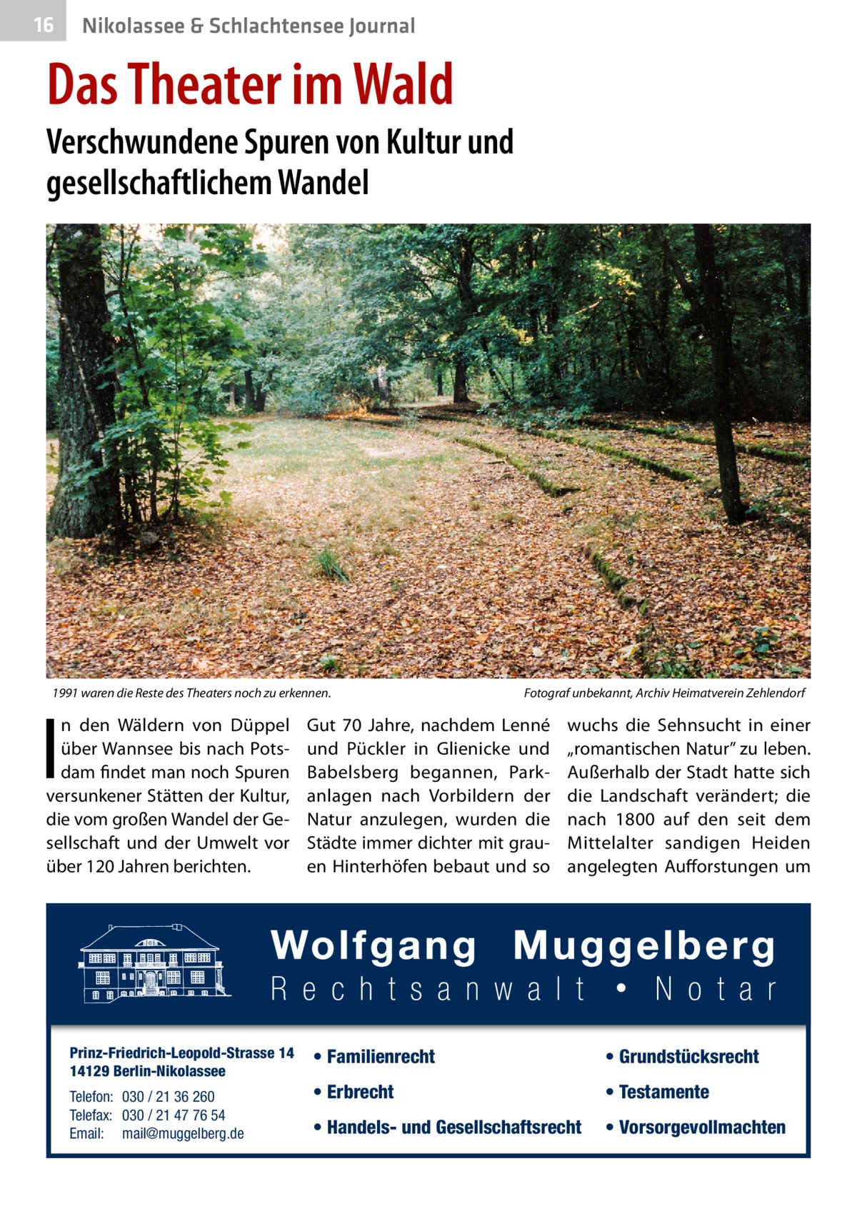 16  Nikolassee & Schlachtensee Journal  Das Theater im Wald  Verschwundene Spuren von Kultur und gesellschaftlichem Wandel  1991 waren die Reste des Theaters noch zu erkennen.�  I  n den Wäldern von Düppel über Wannsee bis nach Potsdam findet man noch Spuren versunkener Stätten der Kultur, die vom großen Wandel der Gesellschaft und der Umwelt vor über 120 Jahren berichten.  Prinz-Friedrich-Leopold-Strasse 14 14129 Berlin-Nikolassee Telefon: 030 / 21 36 260 Telefax: 030 / 21 47 76 54 Email: mail@muggelberg.de  Fotograf unbekannt, Archiv Heimatverein Zehlendorf  Gut 70  Jahre, nachdem Lenné und Pückler in Glienicke und Babelsberg begannen, Parkanlagen nach Vorbildern der Natur anzulegen, wurden die Städte immer dichter mit grauen Hinterhöfen bebaut und so  wuchs die Sehnsucht in einer „romantischen Natur” zu leben. Außerhalb der Stadt hatte sich die Landschaft verändert; die nach 1800 auf den seit dem Mittelalter sandigen Heiden angelegten Aufforstungen um  • Familienrecht  • Grundstücksrecht  • Erbrecht  • Testamente  • Handels- und Gesellschaftsrecht  • Vorsorgevollmachten