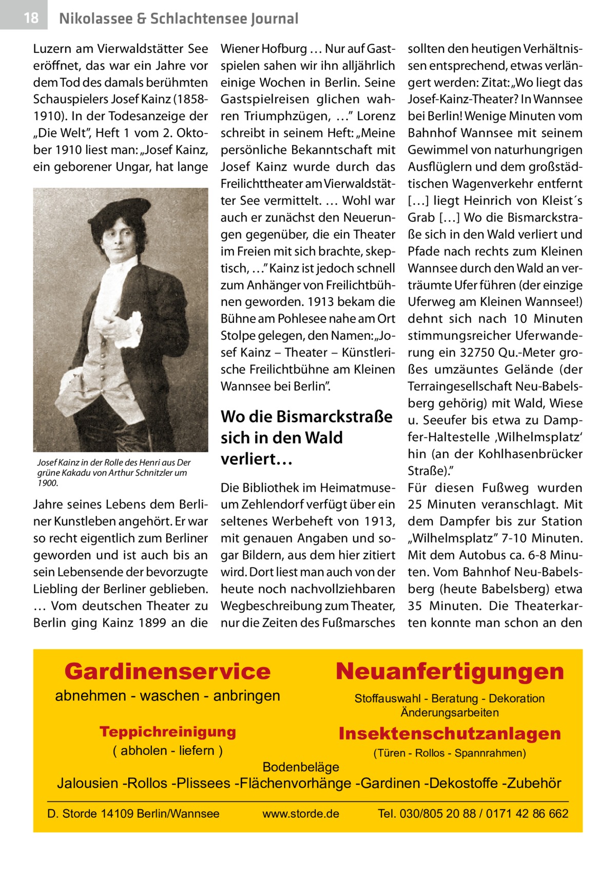 18  Nikolassee & Schlachtensee Journal  Luzern am Vierwaldstätter See eröffnet, das war ein Jahre vor dem Tod des damals berühmten Schauspielers Josef Kainz (18581910). In der Todesanzeige der „Die Welt”, Heft 1 vom 2. Oktober 1910 liest man: „Josef Kainz, ein geborener Ungar, hat lange  Josef Kainz in der Rolle des Henri aus Der grüne Kakadu von Arthur Schnitzler um 1900.  Jahre seines Lebens dem Berliner Kunstleben angehört. Er war so recht eigentlich zum Berliner geworden und ist auch bis an sein Lebensende der bevorzugte Liebling der Berliner geblieben. … Vom deutschen Theater zu Berlin ging Kainz 1899 an die  Wiener Hofburg … Nur auf Gastspielen sahen wir ihn alljährlich einige Wochen in Berlin. Seine Gastspielreisen glichen wahren Triumphzügen, …” Lorenz schreibt in seinem Heft: „Meine persönliche Bekanntschaft mit Josef Kainz wurde durch das Freilichttheater am Vierwaldstätter See vermittelt. … Wohl war auch er zunächst den Neuerungen gegenüber, die ein Theater im Freien mit sich brachte, skeptisch, …” Kainz ist jedoch schnell zum Anhänger von Freilichtbühnen geworden. 1913 bekam die Bühne am Pohlesee nahe am Ort Stolpe gelegen, den Namen: „Josef Kainz – Theater – Künstlerische Freilichtbühne am Kleinen Wannsee bei Berlin”.  Wo die Bismarckstraße sich in den Wald verliert… Die Bibliothek im Heimatmuseum Zehlendorf verfügt über ein seltenes Werbeheft von 1913, mit genauen Angaben und sogar Bildern, aus dem hier zitiert wird. Dort liest man auch von der heute noch nachvollziehbaren Wegbeschreibung zum Theater, nur die Zeiten des Fußmarsches  Gardinenservice  abnehmen - waschen - anbringen Teppichreinigung ( abholen - liefern )  sollten den heutigen Verhältnissen entsprechend, etwas verlängert werden: Zitat: „Wo liegt das Josef-Kainz-Theater? In Wannsee bei Berlin! Wenige Minuten vom Bahnhof Wannsee mit seinem Gewimmel von naturhungrigen Ausflüglern und dem großstädtischen Wagenverkehr entfernt […] liegt Heinrich von Kleist´s Grab […] Wo die Bismarckstraße sich in den Wald verliert und Pfade nach rechts zum Kleinen Wannsee durch den Wald an verträumte Ufer führen (der einzige Uferweg am Kleinen Wannsee!) dehnt sich nach 10  Minuten stimmungsreicher Uferwanderung ein 32750 Qu.-Meter großes umzäuntes Gelände (der Terraingesellschaft Neu-Babelsberg gehörig) mit Wald, Wiese u. Seeufer bis etwa zu Dampfer-Haltestelle ‚Wilhelmsplatz‘ hin (an der Kohlhasenbrücker Straße).” Für diesen Fußweg wurden 25  Minuten veranschlagt. Mit dem Dampfer bis zur Station „Wilhelmsplatz” 7-10  Minuten. Mit dem Autobus ca. 6-8 Minuten. Vom Bahnhof Neu-Babelsberg (heute Babelsberg) etwa 35  Minuten. Die Theaterkarten konnte man schon an den  Neuanfertigungen Stoffauswahl - Beratung - Dekoration Änderungsarbeiten  Insektenschutzanlagen Bodenbeläge  (Türen - Rollos - Spannrahmen)  Jalousien -Rollos -Plissees -Flächenvorhänge -Gardinen -Dekostoffe -Zubehör D. Storde 14109 Berlin/Wannsee  www.storde.de  Tel. 030/805 20 88 / 0171 42 86 662