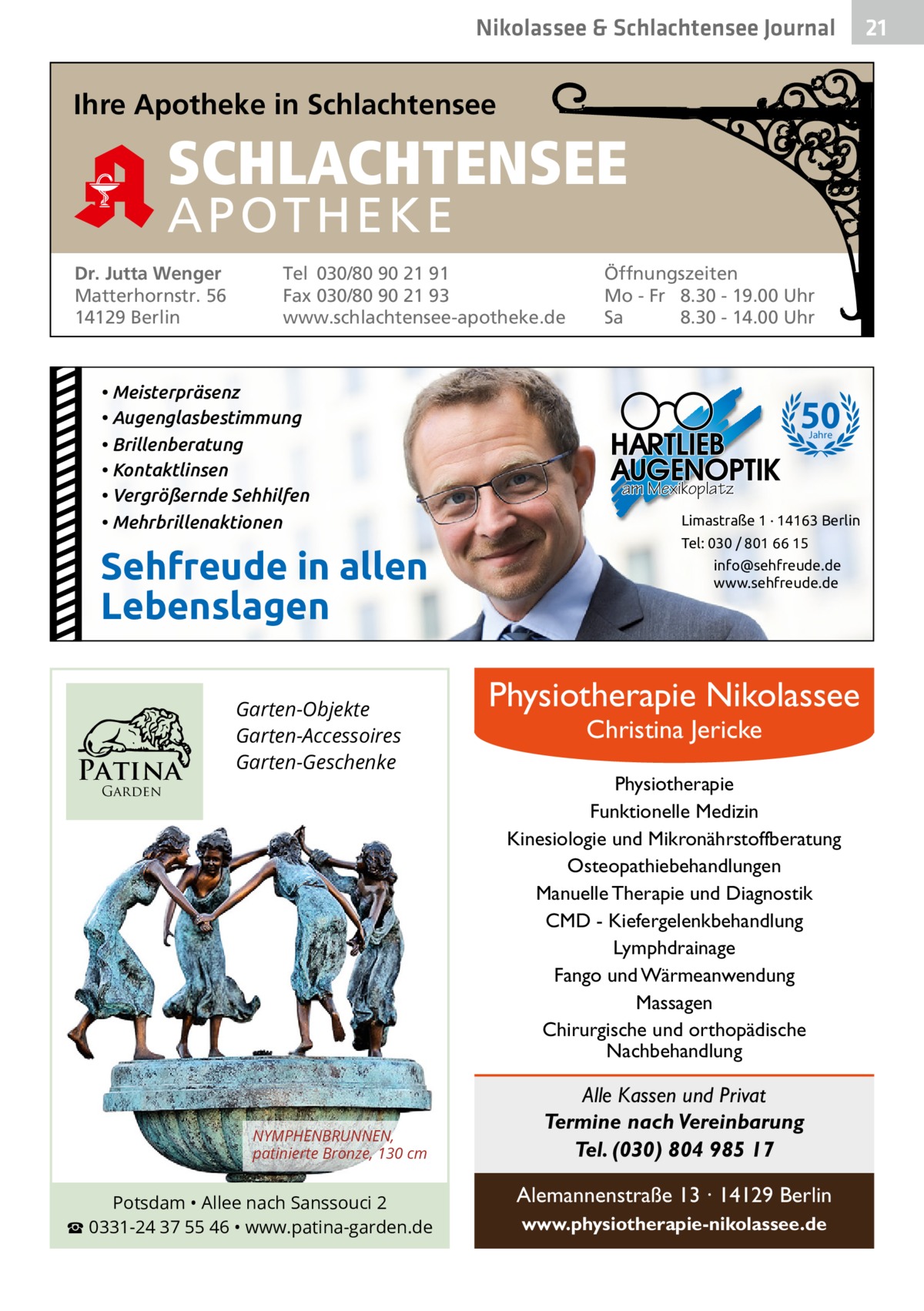 Nikolassee & Schlachtensee Journal  Ihre Apotheke in Schlachtensee  SCHLACHTENSEE APO THEKE Dr. Jutta Wenger Matterhornstr. 56 14129 Berlin  Tel 030/80 90 21 91 Fax 030/80 90 21 93 www.schlachtensee-apotheke.de  • Meisterpräsenz • Augenglasbestimmung • Brillenberatung • Kontaktlinsen • Vergrößernde Sehhilfen • Mehrbrillenaktionen  Sehfreude in allen Lebenslagen  Patina  Garten-Objekte Garten-Accessoires Garten-Geschenke  Garden  NYMPHENBRUNNEN, patinierte Bronze, 130 cm  Potsdam • Allee nach Sanssouci 2 ☎ 0331-24 37 55 46 • www.patina-garden.de  Öffnungszeiten Mo - Fr 8.30 - 19.00 Uhr Sa 8.30 - 14.00 Uhr  50 Jahre  am Mexikoplatz Limastraße 1 · 14163 Berlin Tel: 030 / 801 66 15 info@sehfreude.de www.sehfreude.de  Physiotherapie Nikolassee Christina Jericke  Physiotherapie Funktionelle Medizin Kinesiologie und Mikronährstoffberatung Osteopathiebehandlungen Manuelle Therapie und Diagnostik CMD - Kiefergelenkbehandlung Lymphdrainage Fango und Wärmeanwendung Massagen Chirurgische und orthopädische Nachbehandlung  Alle Kassen und Privat Termine nach Vereinbarung Tel. (030) 804 985 17 Alemannenstraße 13 · 14129 Berlin www.physiotherapie-nikolassee.de  21