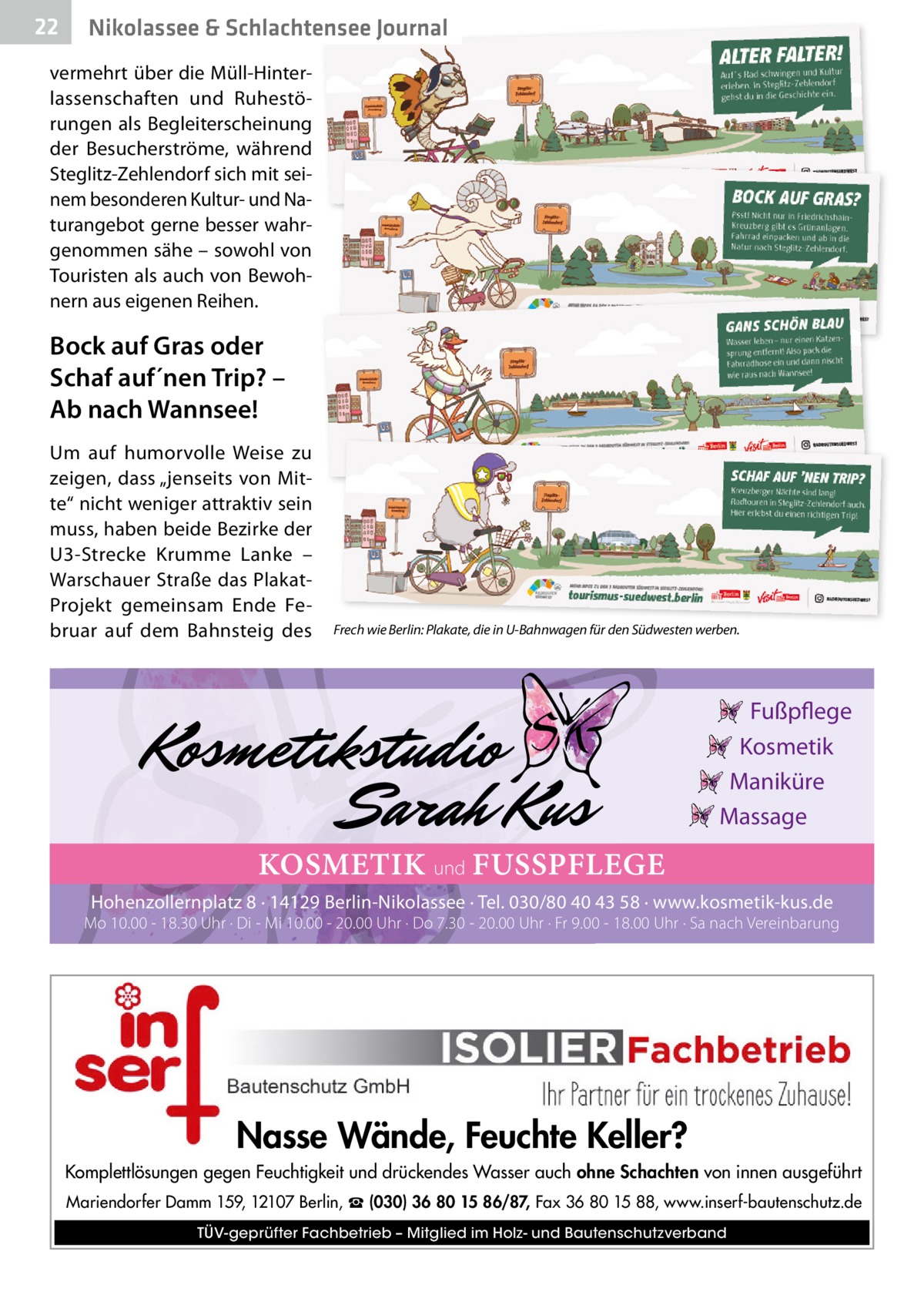 22  Nikolassee & Schlachtensee Journal  vermehrt über die Müll-Hinterlassenschaften und Ruhestörungen als Begleiterscheinung der Besucherströme, während Steglitz-Zehlendorf sich mit seinem besonderen Kultur- und Naturangebot gerne besser wahrgenommen sähe – sowohl von Touristen als auch von Bewohnern aus eigenen Reihen.  Bock auf Gras oder Schaf auf´nen Trip? – Ab nach Wannsee! Um auf humorvolle Weise zu zeigen, dass „jenseits von Mitte“ nicht weniger attraktiv sein muss, haben beide Bezirke der U3-Strecke Krumme Lanke – Warschauer Straße das PlakatProjekt gemeinsam Ende Februar auf dem Bahnsteig des  Frech wie Berlin: Plakate, die in U-Bahnwagen für den Südwesten werben.  Fußpflege Kosmetik Maniküre Massage  KOSMETIK und FUSSPFLEGE Hohenzollernplatz 8 · 14129 Berlin-Nikolassee · Tel. 030/80 40 43 58 · www.kosmetik-kus.de  Mo 10.00 - 18.30 Uhr · Di - Mi 10.00 - 20.00 Uhr · Do 7.30 - 20.00 Uhr · Fr 9.00 - 18.00 Uhr · Sa nach Vereinbarung  Nasse Wände, Feuchte Keller? Komplettlösungen gegen Feuchtigkeit und drückendes Wasser auch ohne Schachten von innen ausgeführt Mariendorfer Damm 159, 12107 Berlin, ☎ (030) 36 80 15 86/87, Fax 36 80 15 88, www.inserf-bautenschutz.de TÜV-geprüfter Fachbetrieb – Mitglied im Holz- und Bautenschutzverband