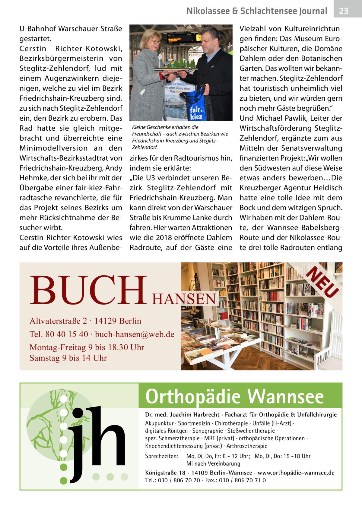 Nikolassee & Schlachtensee Journal U-Bahnhof Warschauer Straße gestartet. Cerstin Richter-Kotowski, Bezirksbürgermeisterin von Steglitz-Zehlendorf, lud mit einem Augenzwinkern diejenigen, welche zu viel im Bezirk Friedrichshain-Kreuzberg sind, zu sich nach Steglitz-Zehlendorf ein, den Bezirk zu erobern. Das Rad hatte sie gleich mitgebracht und überreichte eine Minimodellversion an den Wirtschafts-Bezirksstadtrat von Friedrichshain-Kreuzberg, Andy Hehmke, der sich bei ihr mit der Übergabe einer fair-kiez-Fahrradtasche revanchierte, die für das Projekt seines Bezirks um mehr Rücksichtnahme der Besucher wirbt. Cerstin Richter-Kotowski wies auf die Vorteile ihres Außenbe Kleine Geschenke erhalten die Freundschaft – auch zwischen Bezirken wie Friedrichshain-Kreuzberg und SteglitzZehlendorf.  zirkes für den Radtourismus hin, indem sie erklärte: „Die U3 verbindet unseren Bezirk Steglitz-Zehlendorf mit Friedrichshain-Kreuzberg. Man kann direkt von der Warschauer Straße bis Krumme Lanke durch fahren. Hier warten Attraktionen wie die 2018 eröffnete Dahlem Radroute, auf der Gäste eine  U  HANSEN  Vielzahl von Kultureinrichtungen finden: Das Museum Europäischer Kulturen, die Domäne Dahlem oder den Botanischen Garten. Das wollten wir bekannter machen. Steglitz-Zehlendorf hat touristisch unheimlich viel zu bieten, und wir würden gern noch mehr Gäste begrüßen.“ Und Michael Pawlik, Leiter der Wirtschaftsförderung SteglitzZehlendorf, ergänzte zum aus Mitteln der Senatsverwaltung finanzierten Projekt: „Wir wollen den Südwesten auf diese Weise etwas anders bewerben…Die Kreuzberger Agentur Heldisch hatte eine tolle Idee mit dem Bock und dem witzigen Spruch. Wir haben mit der Dahlem-Route, der Wannsee-BabelsbergRoute und der Nikolassee-Route drei tolle Radrouten entlang  NE  BUCH  Altvaterstraße 2 ∙ 14129 Berlin Tel. 80 40 15 40 ∙ buch-hansen@web.de Montag-Freitag 9 bis 18.30 Uhr Samstag 9 bis 14 Uhr  Orthopädie Wannsee Dr. med. Joachim Harbrecht · Facharzt für Orthopädie & Unfallchirurgie Akupunktur · Sportmedizin · Chirotherapie · Unfälle (H-Arzt) · digitales Röntgen · Sonographie · Stoßwellentherapie · spez. Schmerztherapie · MRT (privat) · orthopädische Operationen · Knochendichtemessung (privat) · Arthrosetherapie Sprechzeiten:  23  Mo, Di, Do, Fr: 8 - 12 Uhr; Mo, Di, Do: 15 -18 Uhr Mi nach Vereinbarung Königstraße 18 · 14109 Berlin-Wannsee · www.orthopädie-wannsee.de Tel.: 030 / 806 70 70 · Fax.: 030 / 806 70 71 0