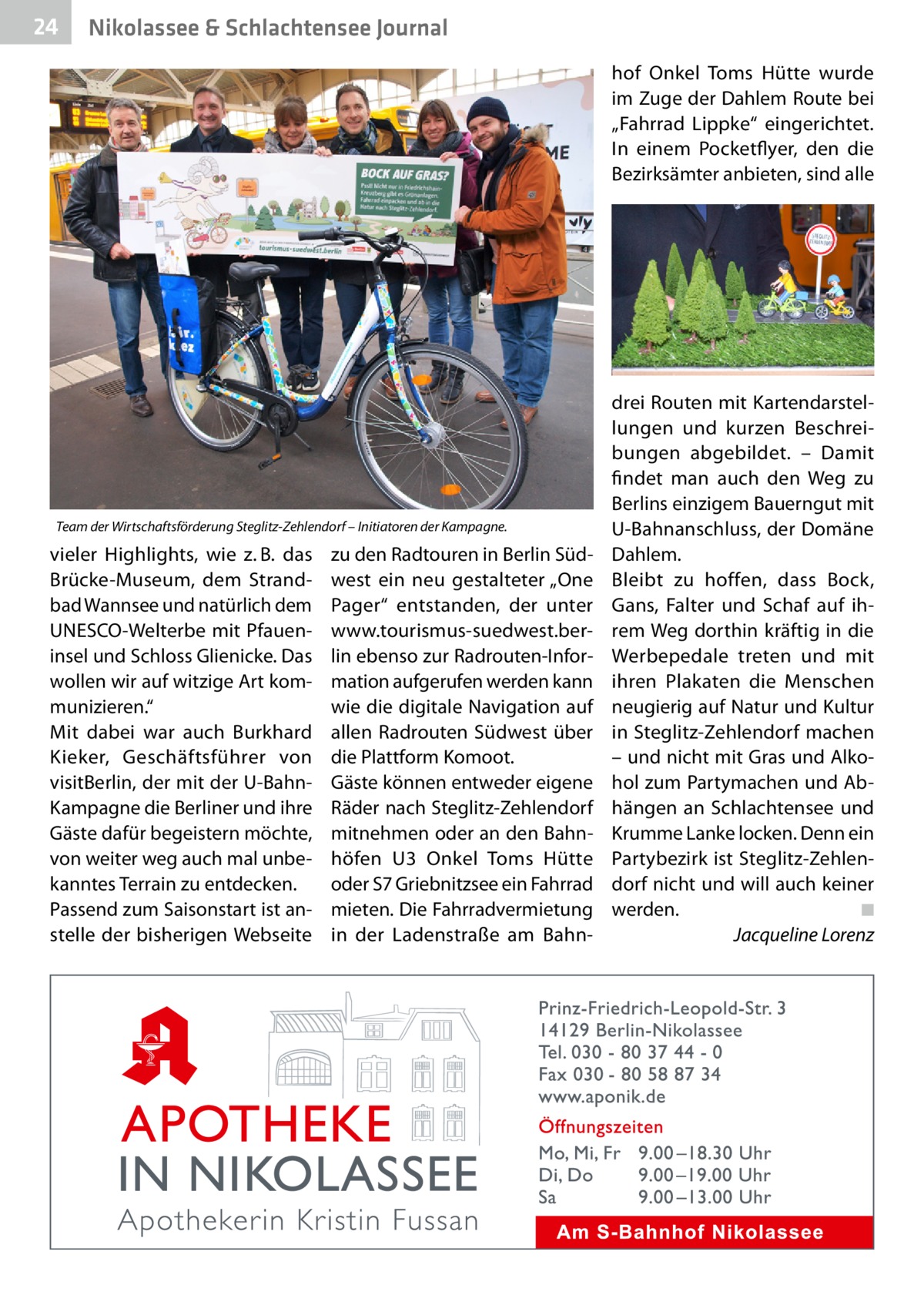 24  Nikolassee & Schlachtensee Journal hof Onkel Toms Hütte wurde im Zuge der Dahlem Route bei „Fahrrad Lippke“ eingerichtet. In einem Pocketflyer, den die Bezirksämter anbieten, sind alle  Team der Wirtschaftsförderung Steglitz-Zehlendorf – Initiatoren der Kampagne.  vieler Highlights, wie z. B. das Brücke-Museum, dem Strandbad Wannsee und natürlich dem UNESCO-Welterbe mit Pfaueninsel und Schloss Glienicke. Das wollen wir auf witzige Art kommunizieren.“ Mit dabei war auch Burkhard Kieker, Geschäftsführer von visitBerlin, der mit der U-BahnKampagne die Berliner und ihre Gäste dafür begeistern möchte, von weiter weg auch mal unbekanntes Terrain zu entdecken. Passend zum Saisonstart ist anstelle der bisherigen Webseite  zu den Radtouren in Berlin Südwest ein neu gestalteter „One Pager“ entstanden, der unter www.tourismus-suedwest.berlin ebenso zur Radrouten-Information aufgerufen werden kann wie die digitale Navigation auf allen Radrouten Südwest über die Plattform Komoot. Gäste können entweder eigene Räder nach Steglitz-Zehlendorf mitnehmen oder an den Bahnhöfen U3 Onkel Toms Hütte oder S7 Griebnitzsee ein Fahrrad mieten. Die Fahrradvermietung in der Ladenstraße am Bahn drei Routen mit Kartendarstellungen und kurzen Beschreibungen abgebildet. – Damit findet man auch den Weg zu Berlins einzigem Bauerngut mit U-Bahnanschluss, der Domäne Dahlem. Bleibt zu hoffen, dass Bock, Gans, Falter und Schaf auf ihrem Weg dorthin kräftig in die Werbepedale treten und mit ihren Plakaten die Menschen neugierig auf Natur und Kultur in Steglitz-Zehlendorf machen – und nicht mit Gras und Alkohol zum Partymachen und Abhängen an Schlachtensee und Krumme Lanke locken. Denn ein Partybezirk ist Steglitz-Zehlendorf nicht und will auch keiner werden.� ◾ � Jacqueline Lorenz