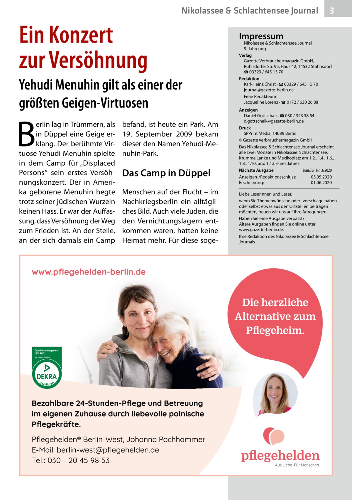 Nikolassee & Schlachtensee Journal  Ein Konzert zur Versöhnung Yehudi Menuhin gilt als einer der größten Geigen-Virtuosen  B  erlin lag in Trümmern, als in Düppel eine Geige erklang. Der berühmte Virtuose Yehudi Menuhin spielte in dem Camp für „Displaced Persons“ sein erstes Versöhnungskonzert. Der in Amerika geborene Menuhin hegte trotz seiner jüdischen Wurzeln keinen Hass. Er war der Auffassung, dass Versöhnung der Weg zum Frieden ist. An der Stelle, an der sich damals ein Camp  befand, ist heute ein Park. Am 19.  September 2009 bekam dieser den Namen Yehudi-Menuhin-Park.  Das Camp in Düppel Menschen auf der Flucht – im Nachkriegsberlin ein alltägliches Bild. Auch viele Juden, die den Vernichtungslagern entkommen waren, hatten keine Heimat mehr. Für diese soge 3  Impressum  Nikolassee & Schlachtensee Journal 9. Jahrgang Verlag Gazette Verbrauchermagazin GmbH, Ruhlsdorfer Str. 95, Haus 42, 14532 Stahnsdorf ☎ 03329 / 645 15 70 Redaktion Karl-Heinz Christ · ☎ 03329 / 645 15 70 journal@gazette-berlin.de Freie Redakteurin Jacqueline Lorenz · ☎ 0172 / 630 26 88 Anzeigen Daniel Gottschalk, ☎ 030 / 323 38 54 d.gottschalk@gazette-berlin.de Druck SPPrint Media, 14089 Berlin © Gazette Verbrauchermagazin GmbH Das Nikolassee & Schlachtensee Journal erscheint alle zwei Monate in Nikolassee, Schlachtensee, Krumme Lanke und Mexikoplatz am 1.2., 1.4., 1.6., 1.8., 1.10. und 1.12. eines Jahres. Juni/Juli Nr. 3/2020 Nächste Ausgabe 	 Anzeigen-/Redaktionsschluss:	05.05.2020 Erscheinung:	01.06.2020 Liebe Leserinnen und Leser, wenn Sie Themenwünsche oder -vorschläge haben oder selbst etwas aus den Ortsteilen beitragen möchten, freuen wir uns auf Ihre Anregungen. Haben Sie eine Ausgabe verpasst? Ältere Ausgaben finden Sie online unter www.gazette-berlin.de. Ihre Redaktion des Nikolassee & Schlachtensee Journals