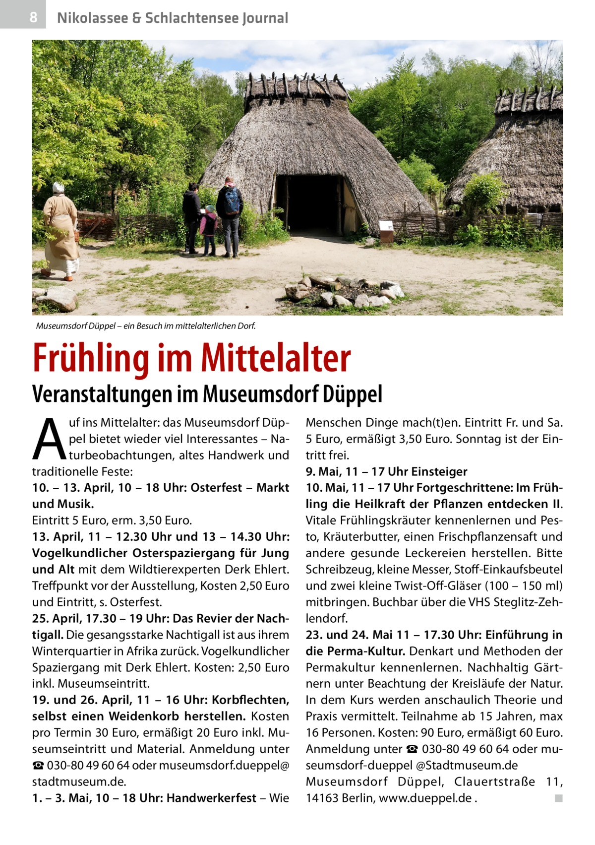 8  Nikolassee & Schlachtensee Journal  Museumsdorf Düppel – ein Besuch im mittelalterlichen Dorf.  Frühling im Mittelalter  Veranstaltungen im Museumsdorf Düppel  A  uf ins Mittelalter: das Museumsdorf Düppel bietet wieder viel Interessantes – Naturbeobachtungen, altes Handwerk und traditionelle Feste: 10. – 13. April, 10 – 18 Uhr: Osterfest – Markt und Musik. Eintritt 5 Euro, erm. 3,50 Euro. 13. April, 11 – 12.30 Uhr und 13 – 14.30 Uhr: Vogelkundlicher Osterspaziergang für Jung und Alt mit dem Wildtierexperten Derk Ehlert. Treffpunkt vor der Ausstellung, Kosten 2,50 Euro und Eintritt, s. Osterfest. 25. April, 17.30 – 19 Uhr: Das Revier der Nachtigall. Die gesangsstarke Nachtigall ist aus ihrem Winterquartier in Afrika zurück. Vogelkundlicher Spaziergang mit Derk Ehlert. Kosten: 2,50 Euro inkl. Museumseintritt. 19. und 26. April, 11 – 16 Uhr: Korbflechten, selbst einen Weidenkorb herstellen. Kosten pro Termin 30 Euro, ermäßigt 20 Euro inkl. Museumseintritt und Material. Anmeldung unter ☎ 030-80 49 60 64 oder museumsdorf.dueppel@ stadtmuseum.de. 1. – 3. Mai, 10 – 18 Uhr: Handwerkerfest – Wie  Menschen Dinge mach(t)en. Eintritt Fr. und Sa. 5 Euro, ermäßigt 3,50 Euro. Sonntag ist der Eintritt frei. 9. Mai, 11 – 17 Uhr Einsteiger 10. Mai, 11 – 17 Uhr Fortgeschrittene: Im Frühling die Heilkraft der Pflanzen entdecken II. Vitale Frühlingskräuter kennenlernen und Pesto, Kräuterbutter, einen Frischpflanzensaft und andere gesunde Leckereien herstellen. Bitte Schreibzeug, kleine Messer, Stoff-Einkaufsbeutel und zwei kleine Twist-Off-Gläser (100 – 150 ml) mitbringen. Buchbar über die VHS Steglitz-Zehlendorf. 23. und 24. Mai 11 – 17.30 Uhr: Einführung in die Perma-Kultur. Denkart und Methoden der Permakultur kennenlernen. Nachhaltig Gärtnern unter Beachtung der Kreisläufe der Natur. In dem Kurs werden anschaulich Theorie und Praxis vermittelt. Teilnahme ab 15 Jahren, max 16 Personen. Kosten: 90 Euro, ermäßigt 60 Euro. Anmeldung unter ☎ 030-80 49 60 64 oder museumsdorf-dueppel @Stadtmuseum.de Museumsdorf Düppel, Clauertstraße  11, 14163 Berlin, www.dueppel.de .� ◾