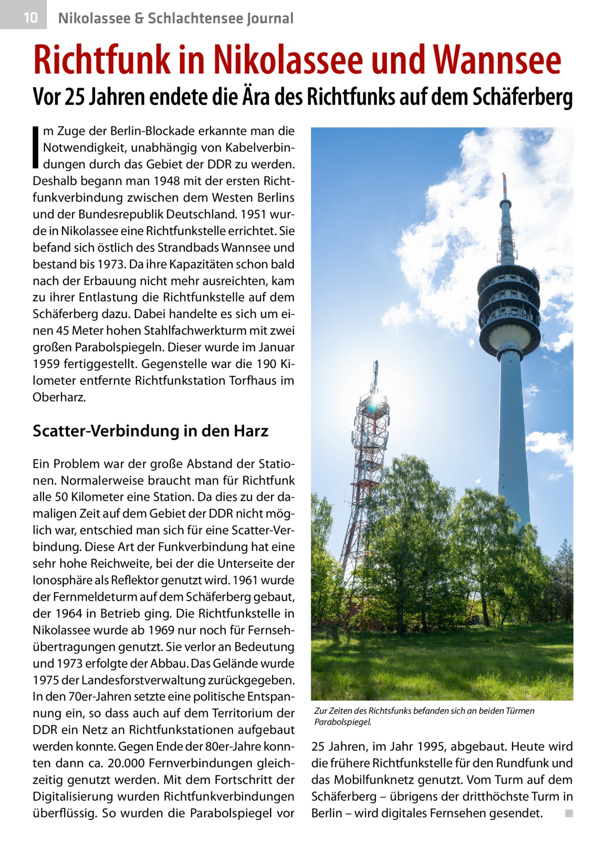 10  Nikolassee & Schlachtensee Journal  Richtfunk in Nikolassee und Wannsee  Vor 25 Jahren endete die Ära des Richtfunks auf dem Schäferberg  I  m Zuge der Berlin-Blockade erkannte man die Notwendigkeit, unabhängig von Kabelverbindungen durch das Gebiet der DDR zu werden. Deshalb begann man 1948 mit der ersten Richtfunkverbindung zwischen dem Westen Berlins und der Bundesrepublik Deutschland. 1951 wurde in Nikolassee eine Richtfunkstelle errichtet. Sie befand sich östlich des Strandbads Wannsee und bestand bis 1973. Da ihre Kapazitäten schon bald nach der Erbauung nicht mehr ausreichten, kam zu ihrer Entlastung die Richtfunkstelle auf dem Schäferberg dazu. Dabei handelte es sich um einen 45 Meter hohen Stahlfachwerkturm mit zwei großen Parabolspiegeln. Dieser wurde im Januar 1959 fertiggestellt. Gegenstelle war die 190 Kilometer entfernte Richtfunkstation Torfhaus im Oberharz.  Scatter-Verbindung in den Harz Ein Problem war der große Abstand der Stationen. Normalerweise braucht man für Richtfunk alle 50 Kilometer eine Station. Da dies zu der damaligen Zeit auf dem Gebiet der DDR nicht möglich war, entschied man sich für eine Scatter-Verbindung. Diese Art der Funkverbindung hat eine sehr hohe Reichweite, bei der die Unterseite der Ionosphäre als Reflektor genutzt wird. 1961 wurde der Fernmeldeturm auf dem Schäferberg gebaut, der 1964 in Betrieb ging. Die Richtfunkstelle in Nikolassee wurde ab 1969 nur noch für Fernsehübertragungen genutzt. Sie verlor an Bedeutung und 1973 erfolgte der Abbau. Das Gelände wurde 1975 der Landesforstverwaltung zurückgegeben. In den 70er-Jahren setzte eine politische Entspannung ein, so dass auch auf dem Territorium der DDR ein Netz an Richtfunkstationen aufgebaut werden konnte. Gegen Ende der 80er-Jahre konnten dann ca. 20.000 Fernverbindungen gleichzeitig genutzt werden. Mit dem Fortschritt der Digitalisierung wurden Richtfunkverbindungen überflüssig. So wurden die Parabolspiegel vor  Zur Zeiten des Richtsfunks befanden sich an beiden Türmen Parabolspiegel.  25 Jahren, im Jahr 1995, abgebaut. Heute wird die frühere Richtfunkstelle für den Rundfunk und das Mobilfunknetz genutzt. Vom Turm auf dem Schäferberg – übrigens der dritthöchste Turm in Berlin – wird digitales Fernsehen gesendet. � ◾