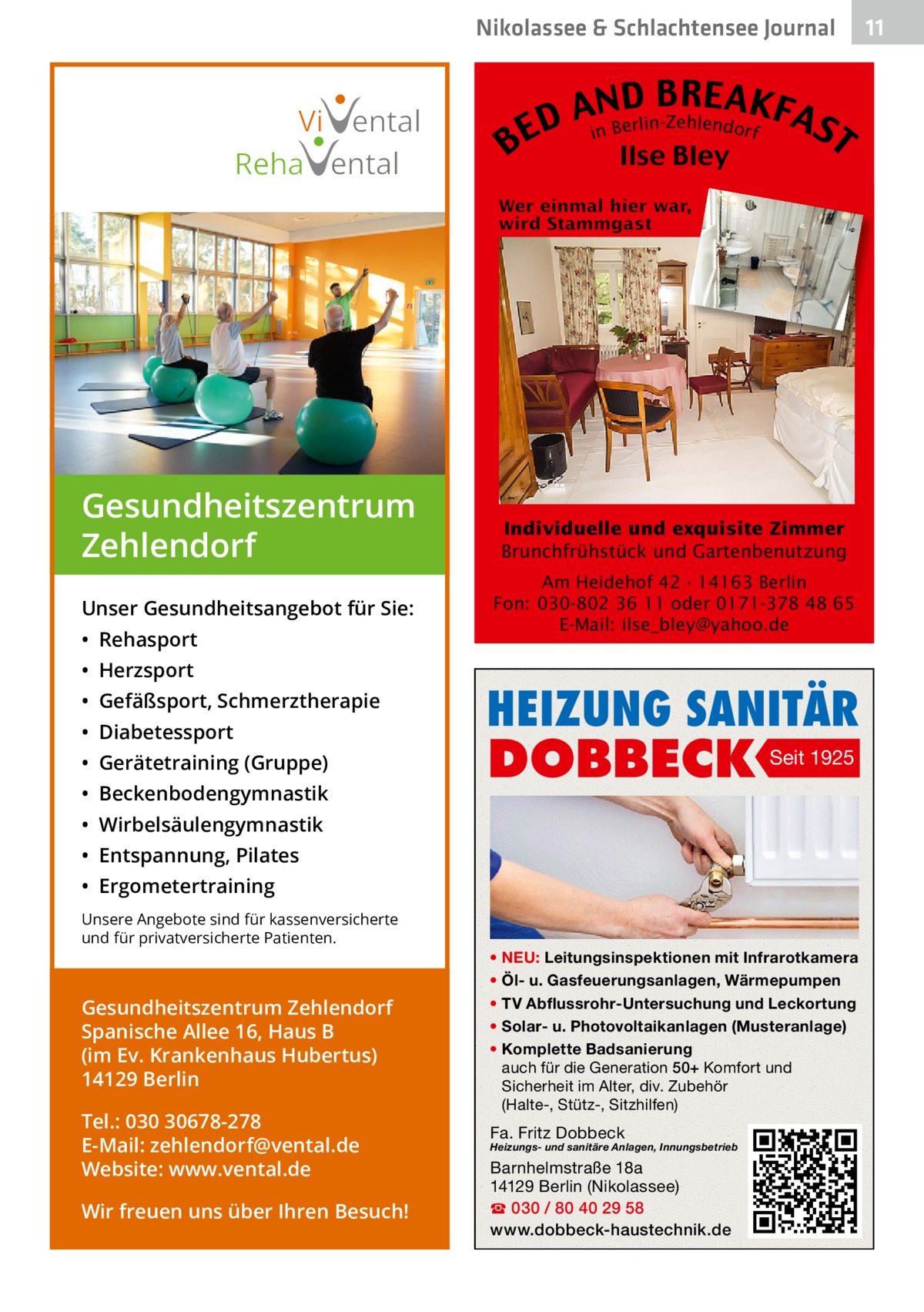 Nikolassee & Schlachtensee Journal  Vi ental Reha ental  Gesundheitszentrum Zehlendorf Unser Gesundheitsangebot für Sie: • Rehasport • Herzsport • Gefäßsport, Schmerztherapie • Diabetessport • Gerätetraining (Gruppe) • Beckenbodengymnastik  B  B RE AKF AnNBD AS erlin-Zehlendorf D i E T Ilse Bley  Individuelle und exquisite Zimmer Brunchfrühstück und Gartenbenutzung Am Heidehof 42 · 14163 Berlin Fon: 030-802 36 11 oder 0171-378 48 65 E-Mail: ilse_bley@yahoo.de  HEIZUNG SANITÄR  DOBBECK  Seit 1925  • Wirbelsäulengymnastik • Entspannung, Pilates • Ergometertraining Unsere Angebote sind für kassenversicherte und für privatversicherte Patienten.  Gesundheitszentrum Zehlendorf Spanische Allee 16, Haus B (im Ev. Krankenhaus Hubertus) 14129 Berlin Tel.: 030 30678-278 E-Mail: zehlendorf@vental.de Website: www.vental.de Wir freuen uns über Ihren Besuch!  • NEU: Leitungsinspektionen mit Infrarotkamera • Öl- u. Gasfeuerungsanlagen, Wärmepumpen • TV Abflussrohr-Untersuchung und Leckortung • Solar- u. Photovoltaikanlagen (Musteranlage) • Komplette Badsanierung auch für die Generation 50+ Komfort und Sicherheit im Alter, div. Zubehör (Halte-, Stütz-, Sitzhilfen)  Fa. Fritz Dobbeck  Heizungs- und sanitäre Anlagen, Innungsbetrieb  Barnhelmstraße 18a 14129 Berlin (Nikolassee) ☎ 030 / 80 40 29 58 www.dobbeck-haustechnik.de  11