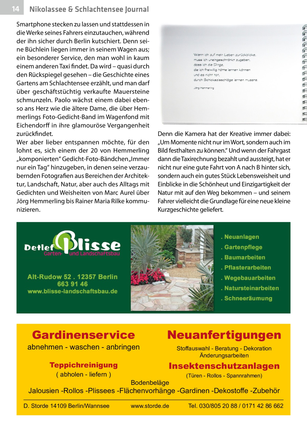 14  Nikolassee & Schlachtensee Journal  Smartphone stecken zu lassen und stattdessen in die Werke seines Fahrers einzutauchen, während der ihn sicher durch Berlin kutschiert. Denn seine Büchlein liegen immer in seinem Wagen aus; ein besonderer Service, den man wohl in kaum einem anderen Taxi findet. Da wird – quasi durch den Rückspiegel gesehen – die Geschichte eines Gartens am Schlachtensee erzählt, und man darf über geschäftstüchtig verkaufte Mauersteine schmunzeln. Paolo wächst einem dabei ebenso ans Herz wie die ältere Dame, die über Hemmerlings Foto-Gedicht-Band im Wagenfond mit Eichendorff in ihre glamouröse Vergangenheit zurückfindet. Wer aber lieber entspannen möchte, für den lohnt es, sich einem der 20 von Hemmerling „komponierten“ Gedicht-Foto-Bändchen „Immer nur ein Tag“ hinzugeben, in denen seine verzaubernden Fotografien aus Bereichen der Architektur, Landschaft, Natur, aber auch des Alltags mit Gedichten und Weisheiten von Marc Aurel über Jörg Hemmerling bis Rainer Maria Rilke kommunizieren.  Denn die Kamera hat der Kreative immer dabei: „Um Momente nicht nur im Wort, sondern auch im Bild festhalten zu können.“ Und wenn der Fahrgast dann die Taxirechnung bezahlt und aussteigt, hat er nicht nur eine gute Fahrt von A nach B hinter sich, sondern auch ein gutes Stück Lebensweisheit und Einblicke in die Schönheut und Einzigartigkeit der Natur mit auf den Weg bekommen – und seinem Fahrer vielleicht die Grundlage für eine neue kleine Kurzgeschichte geliefert.  Gardinenservice  Neuanfertigungen  abnehmen - waschen - anbringen Teppichreinigung ( abholen - liefern )  Stoffauswahl - Beratung - Dekoration Änderungsarbeiten  Insektenschutzanlagen Bodenbeläge  (Türen - Rollos - Spannrahmen)  Jalousien -Rollos -Plissees -Flächenvorhänge -Gardinen -Dekostoffe -Zubehör D. Storde 14109 Berlin/Wannsee  www.storde.de  Tel. 030/805 20 88 / 0171 42 86 662