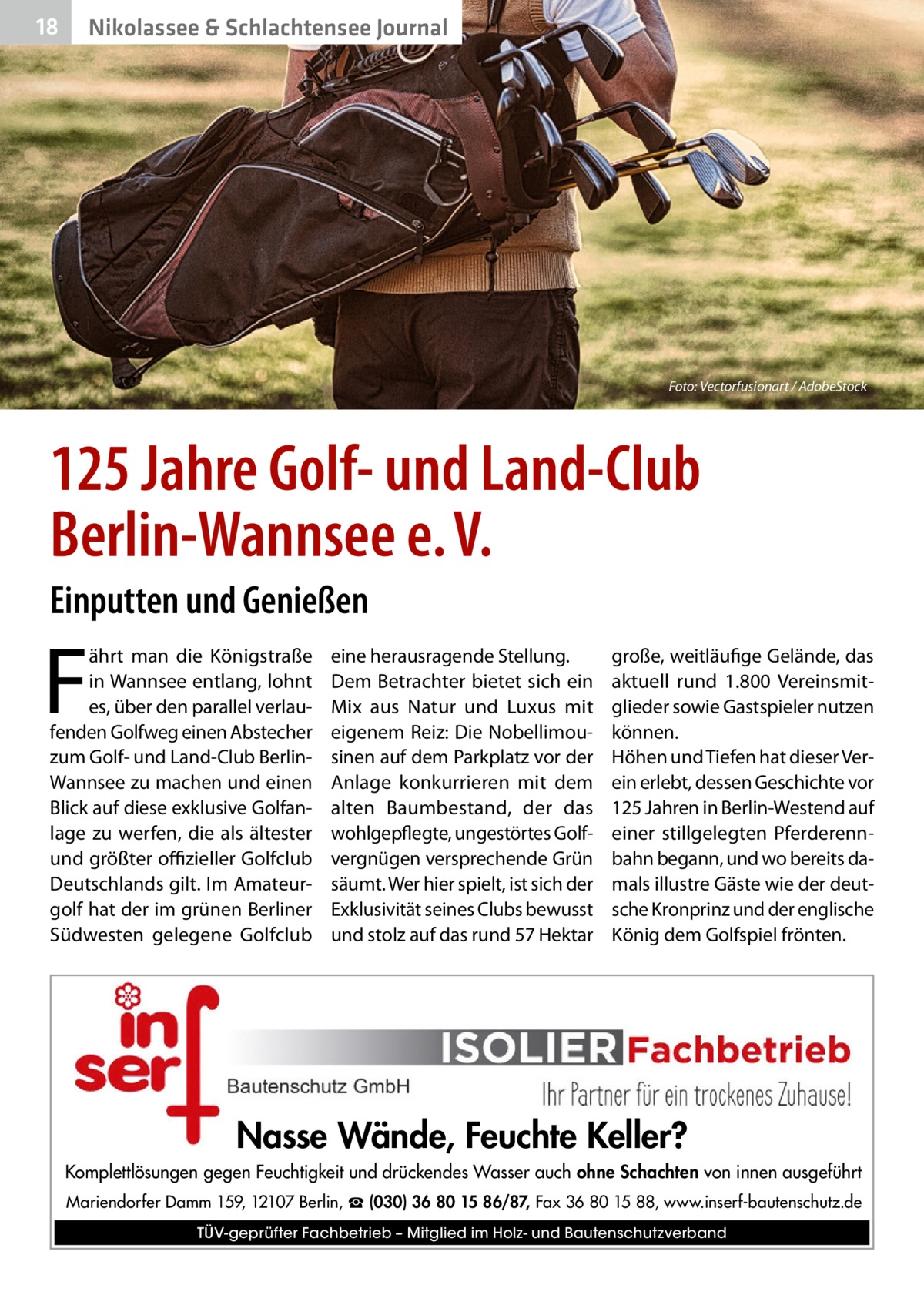 18  Nikolassee & Schlachtensee Journal  Foto: Vectorfusionart / AdobeStock  125 Jahre Golf- und Land-Club Berlin-Wannsee e. V. Einputten und Genießen  F  ährt man die Königstraße in Wannsee entlang, lohnt es, über den parallel verlaufenden Golfweg einen Abstecher zum Golf- und Land-Club BerlinWannsee zu machen und einen Blick auf diese exklusive Golfanlage zu werfen, die als ältester und größter offizieller Golfclub Deutschlands gilt. Im Amateurgolf hat der im grünen Berliner Südwesten gelegene Golfclub  eine herausragende Stellung. Dem Betrachter bietet sich ein Mix aus Natur und Luxus mit eigenem Reiz: Die Nobellimousinen auf dem Parkplatz vor der Anlage konkurrieren mit dem alten Baumbestand, der das wohlgepflegte, ungestörtes Golfvergnügen versprechende Grün säumt. Wer hier spielt, ist sich der Exklusivität seines Clubs bewusst und stolz auf das rund 57 Hektar  große, weitläufige Gelände, das aktuell rund 1.800 Vereinsmitglieder sowie Gastspieler nutzen können. Höhen und Tiefen hat dieser Verein erlebt, dessen Geschichte vor 125 Jahren in Berlin-Westend auf einer stillgelegten Pferderennbahn begann, und wo bereits damals illustre Gäste wie der deutsche Kronprinz und der englische König dem Golfspiel frönten.  Nasse Wände, Feuchte Keller? Komplettlösungen gegen Feuchtigkeit und drückendes Wasser auch ohne Schachten von innen ausgeführt Mariendorfer Damm 159, 12107 Berlin, ☎ (030) 36 80 15 86/87, Fax 36 80 15 88, www.inserf-bautenschutz.de TÜV-geprüfter Fachbetrieb – Mitglied im Holz- und Bautenschutzverband