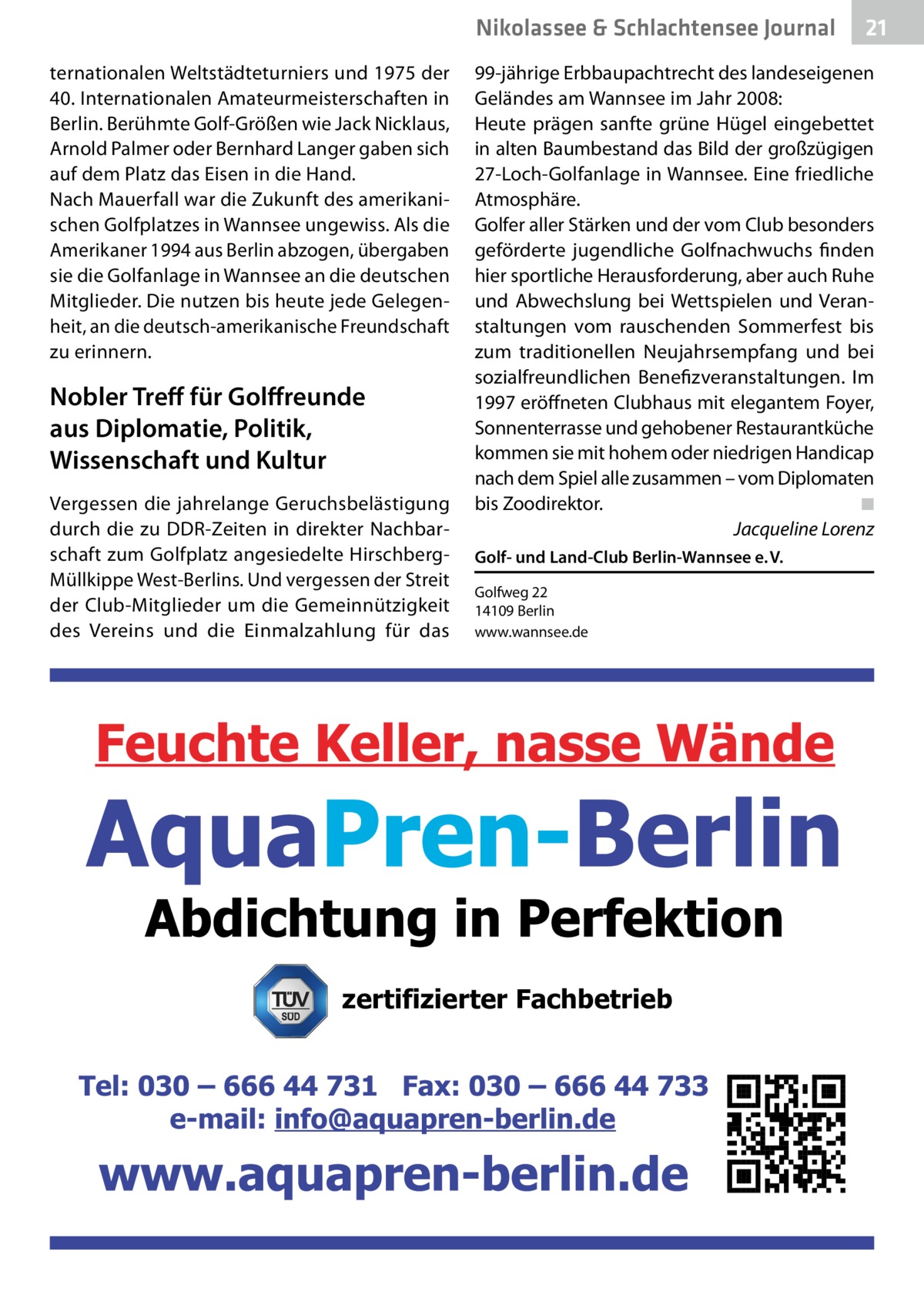 Nikolassee & Schlachtensee Journal ternationalen Weltstädteturniers und 1975 der 40. Internationalen Amateurmeisterschaften in Berlin. Berühmte Golf-Größen wie Jack Nicklaus, Arnold Palmer oder Bernhard Langer gaben sich auf dem Platz das Eisen in die Hand. Nach Mauerfall war die Zukunft des amerikanischen Golfplatzes in Wannsee ungewiss. Als die Amerikaner 1994 aus Berlin abzogen, übergaben sie die Golfanlage in Wannsee an die deutschen Mitglieder. Die nutzen bis heute jede Gelegenheit, an die deutsch-amerikanische Freundschaft zu erinnern.  Nobler Treff für Golffreunde aus Diplomatie, Politik, Wissenschaft und Kultur Vergessen die jahrelange Geruchsbelästigung durch die zu DDR-Zeiten in direkter Nachbarschaft zum Golfplatz angesiedelte HirschbergMüllkippe West-Berlins. Und vergessen der Streit der Club-Mitglieder um die Gemeinnützigkeit des Vereins und die Einmalzahlung für das  21  99-jährige Erbbaupachtrecht des landeseigenen Geländes am Wannsee im Jahr 2008: Heute prägen sanfte grüne Hügel eingebettet in alten Baumbestand das Bild der großzügigen 27-Loch-Golfanlage in Wannsee. Eine friedliche Atmosphäre. Golfer aller Stärken und der vom Club besonders geförderte jugendliche Golfnachwuchs finden hier sportliche Herausforderung, aber auch Ruhe und Abwechslung bei Wettspielen und Veranstaltungen vom rauschenden Sommerfest bis zum traditionellen Neujahrsempfang und bei sozialfreundlichen Benefizveranstaltungen. Im 1997 eröffneten Clubhaus mit elegantem Foyer, Sonnenterrasse und gehobener Restaurantküche kommen sie mit hohem oder niedrigen Handicap nach dem Spiel alle zusammen – vom Diplomaten bis Zoodirektor.� ◾ � Jacqueline Lorenz Golf- und Land-Club Berlin-Wannsee e. V. Golfweg 22 14109 Berlin www.wannsee.de  zertifizierter Fachbetrieb