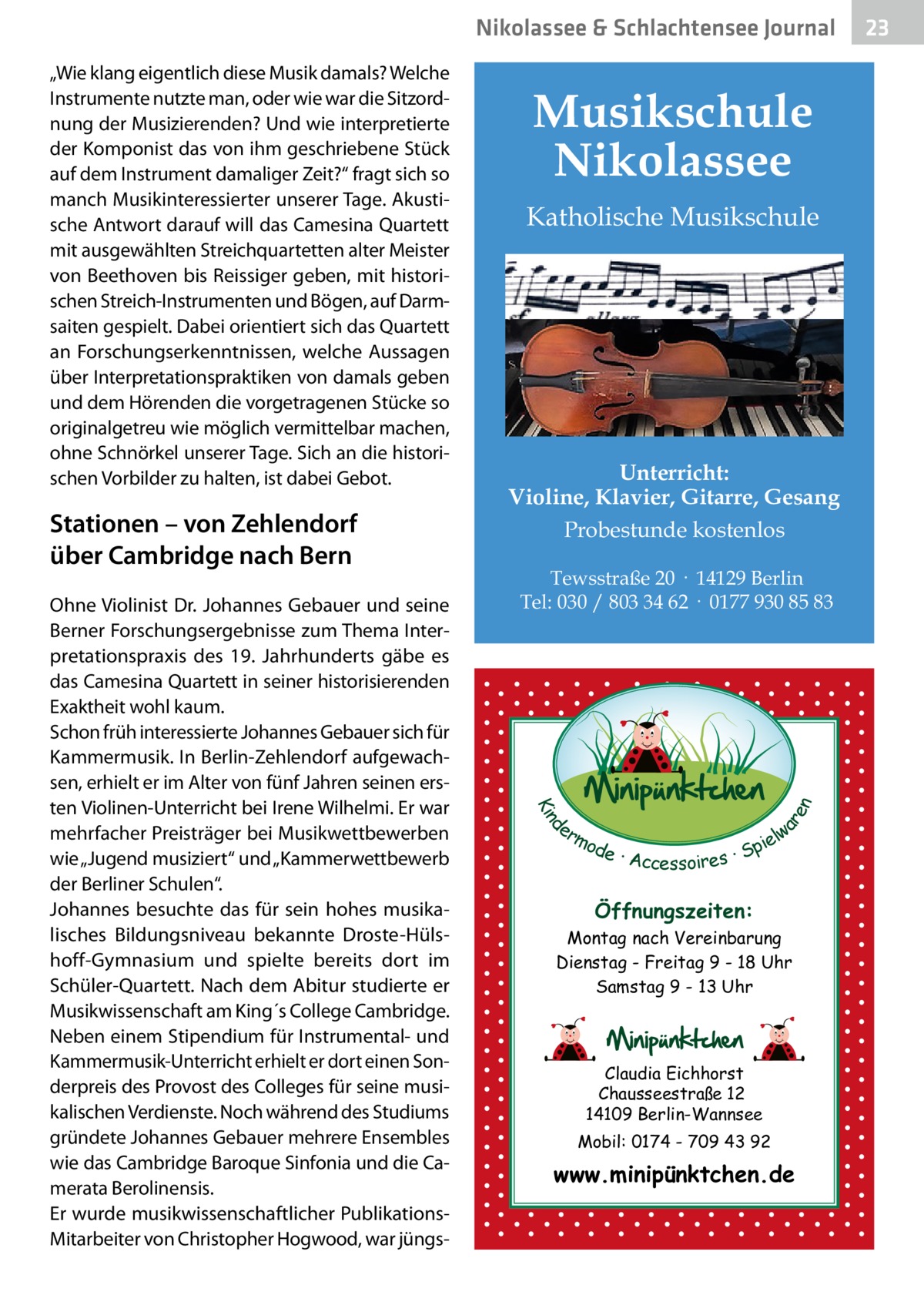 Nikolassee & Schlachtensee Journal  Stationen – von Zehlendorf über Cambridge nach Bern  Katholische Musikschule  Unterricht: Violine, Klavier, Gitarre, Gesang Probestunde kostenlos Tewsstraße 20 · 14129 Berlin Tel: 030 / 803 34 62 · 0177 930 85 83  d Kin  Ohne Violinist Dr. Johannes Gebauer und seine Berner Forschungsergebnisse zum Thema Interpretationspraxis des 19.  Jahrhunderts gäbe es das Camesina Quartett in seiner historisierenden Exaktheit wohl kaum. Schon früh interessierte Johannes Gebauer sich für Kammermusik. In Berlin-Zehlendorf aufgewachsen, erhielt er im Alter von fünf Jahren seinen ersten Violinen-Unterricht bei Irene Wilhelmi. Er war mehrfacher Preisträger bei Musikwettbewerben wie „Jugend musiziert“ und „Kammerwettbewerb der Berliner Schulen“. Johannes besuchte das für sein hohes musikalisches Bildungsniveau bekannte Droste-Hülshoff-Gymnasium und spielte bereits dort im Schüler-Quartett. Nach dem Abitur studierte er Musikwissenschaft am King´s College Cambridge. Neben einem Stipendium für Instrumental- und Kammermusik-Unterricht erhielt er dort einen Sonderpreis des Provost des Colleges für seine musikalischen Verdienste. Noch während des Studiums gründete Johannes Gebauer mehrere Ensembles wie das Cambridge Baroque Sinfonia und die Camerata Berolinensis. Er wurde musikwissenschaftlicher PublikationsMitarbeiter von Christopher Hogwood, war jüngs Musikschule Nikolassee  ar en  „Wie klang eigentlich diese Musik damals? Welche Instrumente nutzte man, oder wie war die Sitzordnung der Musizierenden? Und wie interpretierte der Komponist das von ihm geschriebene Stück auf dem Instrument damaliger Zeit?“ fragt sich so manch Musikinteressierter unserer Tage. Akustische Antwort darauf will das Camesina Quartett mit ausgewählten Streichquartetten alter Meister von Beethoven bis Reissiger geben, mit historischen Streich-Instrumenten und Bögen, auf Darmsaiten gespielt. Dabei orientiert sich das Quartett an Forschungserkenntnissen, welche Aussagen über Interpretationspraktiken von damals geben und dem Hörenden die vorgetragenen Stücke so originalgetreu wie möglich vermittelbar machen, ohne Schnörkel unserer Tage. Sich an die historischen Vorbilder zu halten, ist dabei Gebot.  er lw mo pie de · Accessoires · S  Öffnungszeiten: Montag nach Vereinbarung Dienstag - Freitag 9 - 18 Uhr Samstag 9 - 13 Uhr  Claudia Eichhorst Chausseestraße 12 14109 Berlin-Wannsee Mobil: 0174 - 709 43 92  www.minipünktchen.de  23