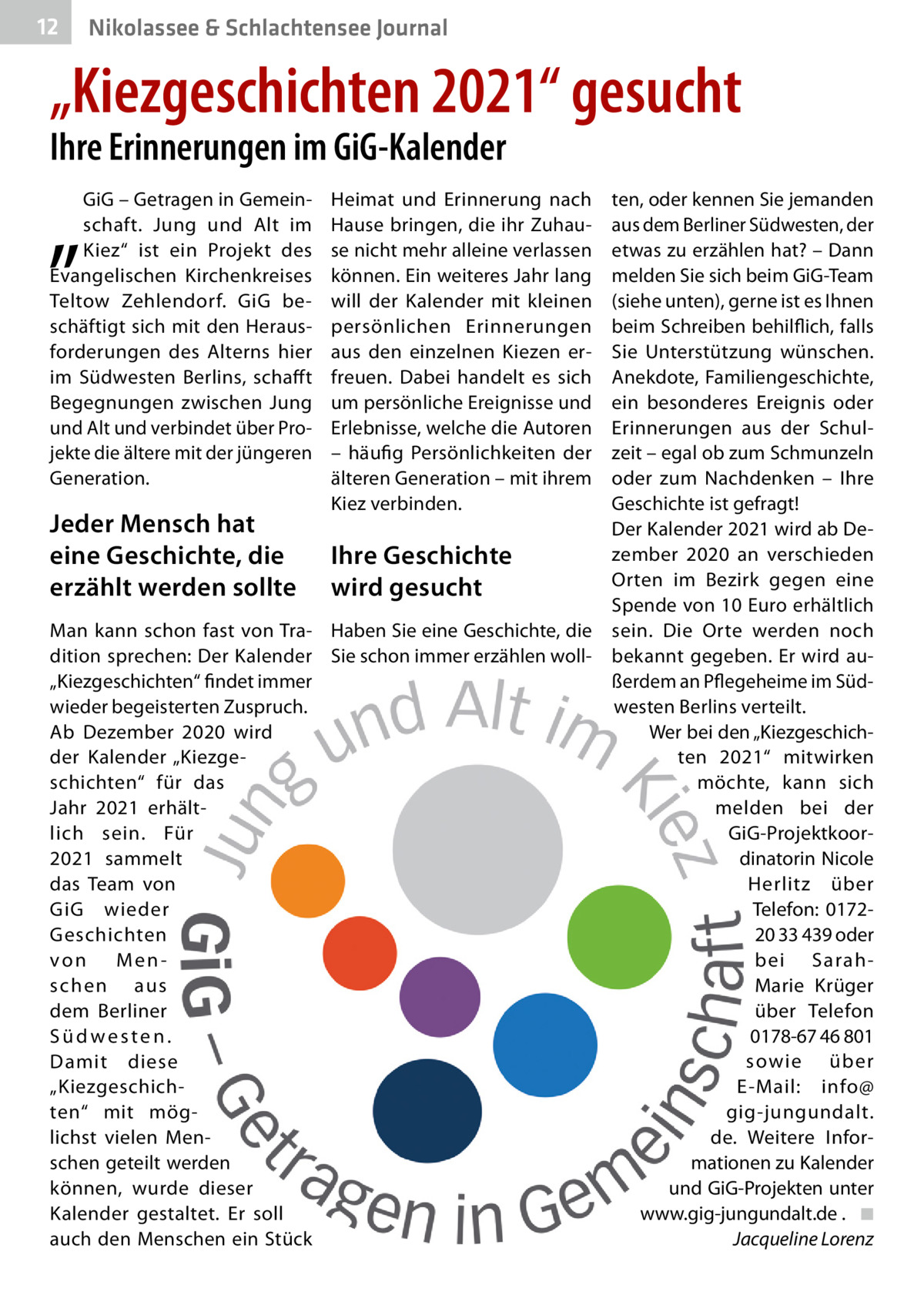 12  Nikolassee & Schlachtensee Journal  „Kiezgeschichten 2021“ gesucht Ihre Erinnerungen im GiG-Kalender  „  GiG – Getragen in Gemeinschaft. Jung und Alt im Kiez“ ist ein Projekt des Evangelischen Kirchenkreises Teltow Zehlendorf. GiG beschäftigt sich mit den Herausforderungen des Alterns hier im Südwesten Berlins, schaff t Begegnungen zwischen Jung und Alt und verbindet über Projekte die ältere mit der jüngeren Generation.  Jeder Mensch hat eine Geschichte, die erzählt werden sollte  Heimat und Erinnerung nach Hause bringen, die ihr Zuhause nicht mehr alleine verlassen können. Ein weiteres Jahr lang will der Kalender mit kleinen persönlichen Erinnerungen aus den einzelnen Kiezen erfreuen. Dabei handelt es sich um persönliche Ereignisse und Erlebnisse, welche die Autoren – häufig Persönlichkeiten der älteren Generation – mit ihrem Kiez verbinden.  Ihre Geschichte wird gesucht  Man kann schon fast von Tra- Haben Sie eine Geschichte, die dition sprechen: Der Kalender Sie schon immer erzählen woll„Kiezgeschichten“ findet immer wieder begeisterten Zuspruch. Ab Dezember 2020 wird der Kalender „Kiezgeschichten“ für das Jahr 2021 erhältlich sein. Für 2021 sammelt das Team von GiG wieder Geschichten von Menschen aus dem Berliner Südwesten. Damit diese „Kiezgeschichten“ mit möglichst vielen Menschen geteilt werden können, wurde dieser Kalender gestaltet. Er soll auch den Menschen ein Stück  ten, oder kennen Sie jemanden aus dem Berliner Südwesten, der etwas zu erzählen hat? – Dann melden Sie sich beim GiG-Team (siehe unten), gerne ist es Ihnen beim Schreiben behilflich, falls Sie Unterstützung wünschen. Anekdote, Familiengeschichte, ein besonderes Ereignis oder Erinnerungen aus der Schulzeit – egal ob zum Schmunzeln oder zum Nachdenken – Ihre Geschichte ist gefragt! Der Kalender 2021 wird ab Dezember 2020 an verschieden Orten im Bezirk gegen eine Spende von 10 Euro erhältlich sein. Die Orte werden noch bekannt gegeben. Er wird außerdem an Pflegeheime im Südwesten Berlins verteilt. Wer bei den „Kiezgeschichten 2021“ mitwirken möchte, kann sich melden bei der GiG-Projektkoordinatorin Nicole Herlitz über Telefon: 017220 33 439 oder bei SarahMarie Krüger über Telefon 0178-67 46 801 sowie über E-Mail: info@ gig-jungundalt. de. Weitere Informationen zu Kalender und GiG-Projekten unter www.gig-jungundalt.de . ◾ Jacqueline Lorenz