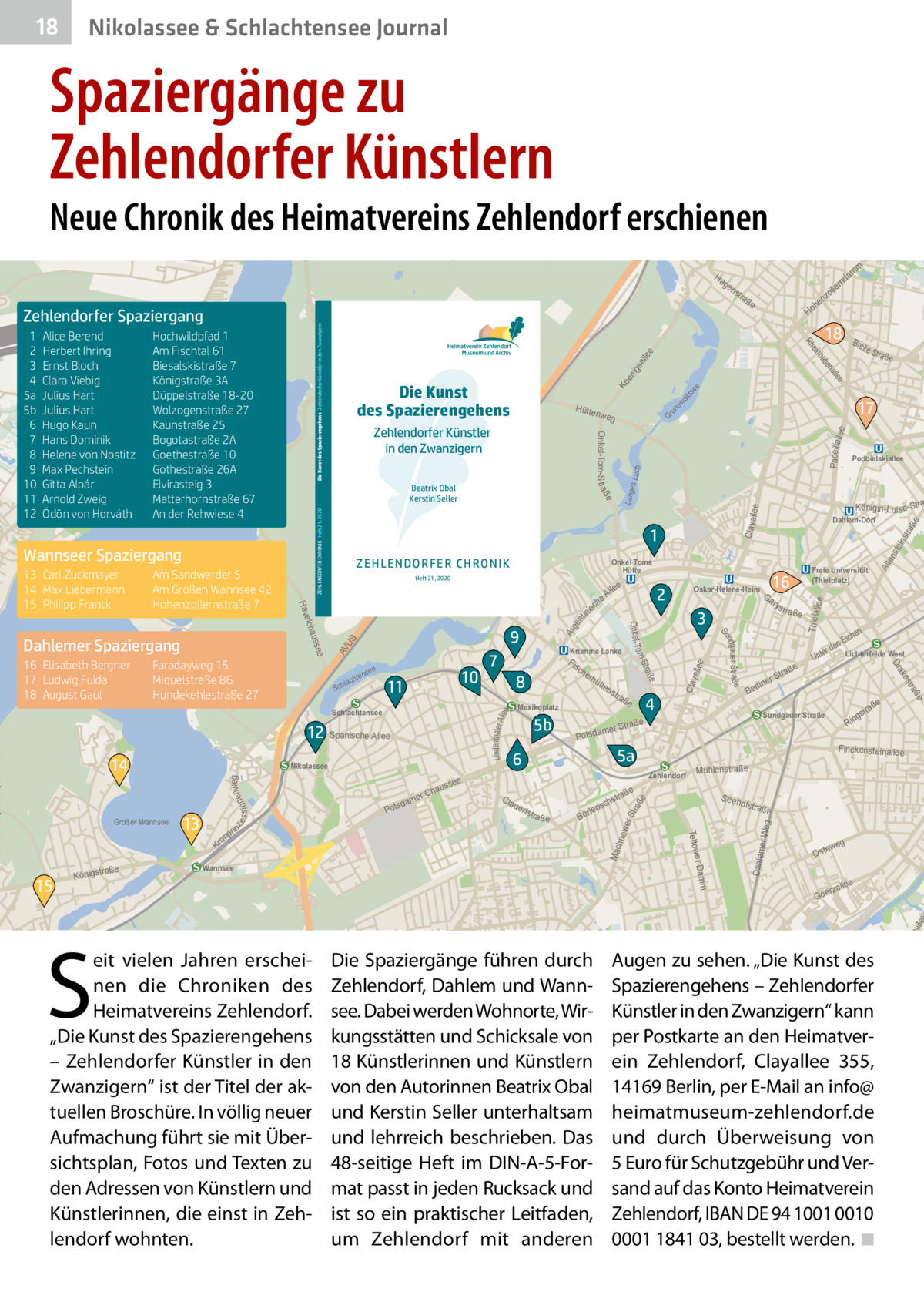 18  Nikolassee & Schlachtensee Journal  Spaziergänge zu Zehlendorfer Künstlern  Neue Chronik des Heimatvereins Zehlendorf erschienen  rte  ow  Ha  ge  ee all igs un ew ald s  ee  Ko  Pacelliall  ee  Gr  llee  str a  ste in S eeh  e  llee Thiela  ofstra  ße  er Weg  Mac hno  Alt  en e  ße  wer Str aß  stra  Mühlenstraße  weg  Oste  e  alle  rz Goe  5  tp re  uße  Dahlem  ee Lindenthaler A ll  Clay alle  ge nt ini  s S AV U  Ar  s ch  lep  Ber  ße  Lang es Lu ch  Claya  AV US me  Krum  m  Da m  ow er  ad  Kl  en  ZEHLENDORFER CHRONIK Heft 21, 2020  nweg s s i nne  ze  a ße  ße  tstr  ße  tra  gs  Rin  Finckensteinallee Zehlendorf  uer  en ich nE r de Lichterfelde West  Sundgauer Straße  5a  6  Unte  tra  4  aße  tr mer S  a Potsd  e  traß  rS  line  Ber  a ße  es  tra ße  s tr  ak  S  5b  Wannsee  eit vielen Jahren erscheinen die Chroniken des Heimatvereins Zehlendorf. „Die Kunst des Spazierengehens – Zehlendorfer Künstler in den Zwanzigern“ ist der Titel der aktuellen Broschüre. In völlig neuer Aufmachung führt sie mit Übersichtsplan, Fotos und Texten zu den Adressen von Künstlern und Künstlerinnen, die einst in Zehlendorf wohnten.  ns  Freie Universität (Thielplatz)  Dr  raße Königst  e  15  tte  Mexikoplatz  Cla  Königin-Lu is e-Stra  Ga ry  3  m e r Dam  4  hau er C  dam Pots  rhü  Podbielskiallee  Dahlem-Dorf  16  Oskar-Helene-Heim  2  Teltow  n  o Kr  in pr  e sse  Fis ch e  8  aße  alle en  Nikolassee  Krumme Lanke  7  e Str  ab  10  11  Schlachtensee  13  e lle  ße  e  nse  hte  lac  Sch  Bre it  17  ße ndgau er Str a Su  9  12 Spanische Allee  Großer Wannsee  eA ch  18  inb  Heft 21, 2020  m  he Ho  Onkel Toms Hütte  Stra o m ee  Faradayweg 15 Miquelstraße 86 Hundekehlestraße 27  14  La  Onkel- T  auss  16 Elisabeth Bergner 17 Ludwig Fulda 18 August Gaul  ße  1 e  nk  ZEHL ENDO RFER CHRON IK  elch  Dahlemer Spaziergang  Hütte nweg  Hav  Am Sandwerder 5 Am Großen Wannsee 42 Hohenzollernstraße 7  Zehlendorfer Künstler in den Zwanzigern Beatrix Obal Kerstin Seller  Wannseer Spaziergang 13 Carl Zuckmayer 14 Max Liebermann 15 Philipp Franck  Die Kunst des Spazierengehens  am  nd  er oll nz  tra  e Rh  Hochwildpfad 1 Am Fischtal 61 Biesalskistraße 7 Königstraße 3A Düppelstraße 18-20 Wolzogenstraße 27 Kaunstraße 25 Bogotastraße 2A Goethestraße 10 Gothestraße 26A Elvirasteig 3 Matterhornstraße 67 An der Rehwiese 4  e  Alice Berend Herbert Ihring Ernst Bloch Clara Viebig Julius Hart Julius Hart Hugo Kaun Hans Dominik Helene von Nostitz Max Pechstein Gitta Alpár Arnold Zweig Ödön von Horváth  Onkel-Tom-S t raß  1 2 3 4 5a 5b 6 7 8 9 10 11 12  Die Kunst des Spazierengehens Zehlendorfer Künstler in den Zwanzigern  Zehlendorfer Spaziergang  ns  Die Spaziergänge führen durch Zehlendorf, Dahlem und Wannsee. Dabei werden Wohnorte, Wirkungsstätten und Schicksale von 18 Künstlerinnen und Künstlern von den Autorinnen Beatrix Obal und Kerstin Seller unterhaltsam und lehrreich beschrieben. Das 48-seitige Heft im DIN-A-5-Format passt in jeden Rucksack und ist so ein praktischer Leitfaden, um Zehlendorf mit anderen  Augen zu sehen. „Die Kunst des Spazierengehens – Zehlendorfer Künstler in den Zwanzigern“ kann per Postkarte an den Heimatverein Zehlendorf, Clayallee  355, 14169 Berlin, per E-Mail an info@ heimatmuseum-zehlendorf.de und durch Überweisung von 5 Euro für Schutzgebühr und Versand auf das Konto Heimatverein Zehlendorf, IBAN DE 94 1001 0010 0001 1841 03, bestellt werden. �◾  Os