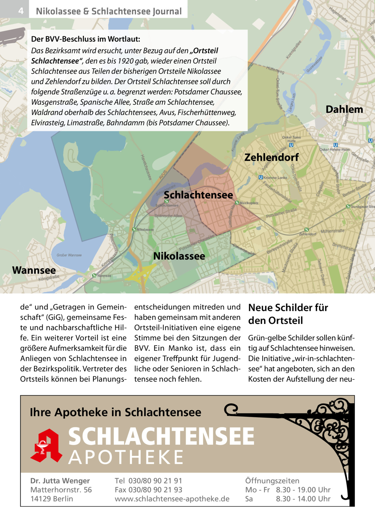 Ha  Nikolassee & Schlachtensee Journal  ge  ald ew un Gr ch es Lu  Claya  me Krum  F (T  Oskar-Helene-Heim  Ga ry  ee Lindenthaler A ll  e Clay alle  tra ße  Ber  str  ofstra  m e r Dam  Wannsee  S eeh  ße  er Weg  s ch  lep  Ber  Mac hno  a ße  Dahlem  tstr  U  Mühlenstraße  aße  ße  uer  e  Sundgauer Stra  aße  Zehlendorf  Cla  a ße  traß  rS line  Str amer  Potsd  Teltow  Nikolassee  ns  Mexikoplatz  s tr  T  s  ge nt ini  Ar  S AV U  dam Pots  ße  e sse  hau er C  tte  Stra o m ee  rhü  ße ndgau er Str a Su  auss  nweg s s i nne  lee  Onkel- T  elch  Fis ch e  Schlachtensee  Nikolassee  ze  l eA ch  Krumme Lanke  Spanische A llee  Kr  Lang  e  Hav Sch  raße Königst  Dahlem  Zehlendorf  e  Schlachtensee  Wannsee  Ho  Onkel Toms Hütte  nse  hte lac  on  ße  llee  AV US  Kl  Onkel-Tom-S t raß  e  nk  in pr  tra  se e  Ko en igs all ee  Da mm  ad ow er  Hütte nweg  La  Großer Wannsee  ns  ein Rh  Der BVV-Beschluss im Wortlaut: Das Bezirksamt wird ersucht, unter Bezug auf den „Ortsteil Schlachtensee“, den es bis 1920 gab, wieder einen Ortsteil Schlachtensee aus Teilen der bisherigen Ortsteile Nikolassee und Zehlendorf zu bilden. Der Ortsteil Schlachtensee soll durch folgende Straßenzüge u. a. begrenzt werden: Potsdamer Chaussee, Wasgenstraße, Spanische Allee, Straße am Schlachtensee, Waldrand oberhalb des Schlachtensees, Avus, Fischerhüttenweg, Elvirasteig, Limastraße, Bahndamm (bis Potsdamer Chaussee).  wer Str a  4  O  G  de“ und „Getragen in Gemeinschaft“ (GiG), gemeinsame Feste und nachbarschaftliche Hilfe. Ein weiterer Vorteil ist eine größere Aufmerksamkeit für die Anliegen von Schlachtensee in der Bezirkspolitik. Vertreter des Ortsteils können bei Planungs entscheidungen mitreden und haben gemeinsam mit anderen Ortsteil-Initiativen eine eigene Stimme bei den Sitzungen der BVV. Ein Manko ist, dass ein eigener Treffpunkt für Jugendliche oder Senioren in Schlachtensee noch fehlen.  Neue Schilder für den Ortsteil Grün-gelbe Schilder sollen künftig auf Schlachtensee hinweisen. Die Initiative „wir-in-schlachtensee“ hat angeboten, sich an den Kosten der Aufstellung der neu Ihre Apotheke in Schlachtensee  SCHLACHTENSEE APO THEKE Dr. Jutta Wenger Matterhornstr. 56 14129 Berlin  Tel 030/80 90 21 91 Fax 030/80 90 21 93 www.schlachtensee-apotheke.de  Öffnungszeiten Mo - Fr 8.30 - 19.00 Uhr Sa 8.30 - 14.00 Uhr