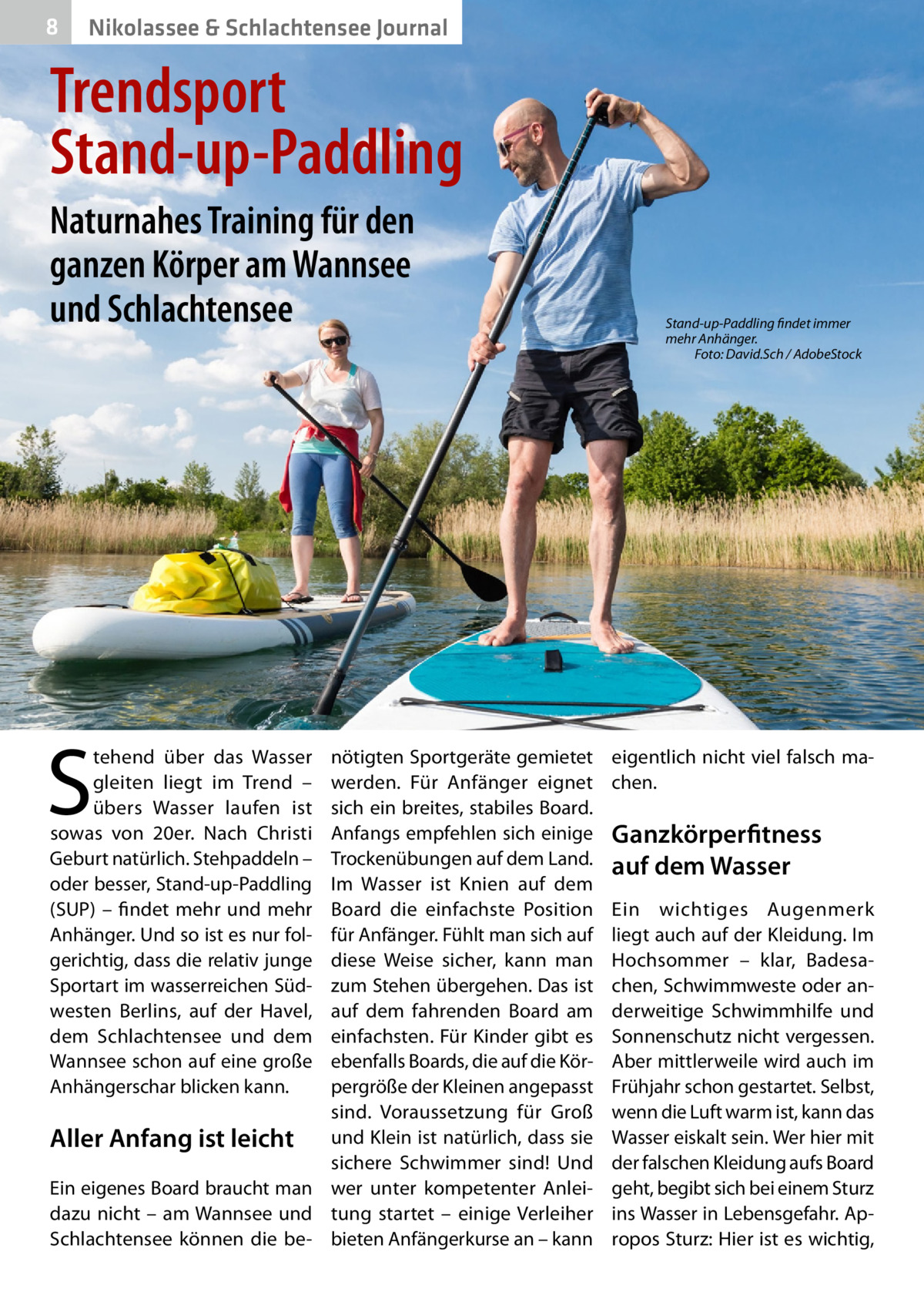 8  Nikolassee & Schlachtensee Journal  Trendsport Stand-up-Paddling Naturnahes Training für den ganzen Körper am Wannsee und Schlachtensee  S  tehend über das Wasser gleiten liegt im Trend – übers Wasser laufen ist sowas von 20er. Nach Christi Geburt natürlich. Stehpaddeln – oder besser, Stand-up-Paddling (SUP) – findet mehr und mehr Anhänger. Und so ist es nur folgerichtig, dass die relativ junge Sportart im wasserreichen Südwesten Berlins, auf der Havel, dem Schlachtensee und dem Wannsee schon auf eine große Anhängerschar blicken kann.  nötigten Sportgeräte gemietet werden. Für Anfänger eignet sich ein breites, stabiles Board. Anfangs empfehlen sich einige Trockenübungen auf dem Land. Im Wasser ist Knien auf dem Board die einfachste Position für Anfänger. Fühlt man sich auf diese Weise sicher, kann man zum Stehen übergehen. Das ist auf dem fahrenden Board am einfachsten. Für Kinder gibt es ebenfalls Boards, die auf die Körpergröße der Kleinen angepasst sind. Voraussetzung für Groß Aller Anfang ist leicht und Klein ist natürlich, dass sie sichere Schwimmer sind! Und Ein eigenes Board braucht man wer unter kompetenter Anleidazu nicht – am Wannsee und tung startet – einige Verleiher Schlachtensee können die be- bieten Anfängerkurse an – kann  Stand-up-Paddling findet immer mehr Anhänger. � Foto: David.Sch / AdobeStock  eigentlich nicht viel falsch machen.  Ganzkörperfitness auf dem Wasser Ein wichtiges Augenmerk liegt auch auf der Kleidung. Im Hochsommer – klar, Badesachen, Schwimmweste oder anderweitige Schwimmhilfe und Sonnenschutz nicht vergessen. Aber mittlerweile wird auch im Frühjahr schon gestartet. Selbst, wenn die Luft warm ist, kann das Wasser eiskalt sein. Wer hier mit der falschen Kleidung aufs Board geht, begibt sich bei einem Sturz ins Wasser in Lebensgefahr. Apropos Sturz: Hier ist es wichtig,