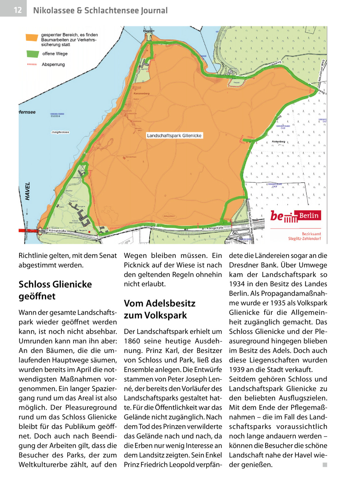 12  Nikolassee & Schlachtensee Journal  Richtlinie gelten, mit dem Senat Wegen bleiben müssen. Ein Picknick auf der Wiese ist nach abgestimmt werden. den geltenden Regeln ohnehin nicht erlaubt. Schloss Glienicke  geöﬀnet  Wann der gesamte Landschaftspark wieder geöffnet werden kann, ist noch nicht absehbar. Umrunden kann man ihn aber: An den Bäumen, die die umlaufenden Hauptwege säumen, wurden bereits im April die notwendigsten Maßnahmen vorgenommen. Ein langer Spaziergang rund um das Areal ist also möglich. Der Pleasureground rund um das Schloss Glienicke bleibt für das Publikum geöffnet. Doch auch nach Beendigung der Arbeiten gilt, dass die Besucher des Parks, der zum Weltkulturerbe zählt, auf den  Vom Adelsbesitz zum Volkspark Der Landschaftspark erhielt um 1860 seine heutige Ausdehnung. Prinz Karl, der Besitzer von Schloss und Park, ließ das Ensemble anlegen. Die Entwürfe stammen von Peter Joseph Lenné, der bereits den Vorläufer des Landschaftsparks gestaltet hatte. Für die Öffentlichkeit war das Gelände nicht zugänglich. Nach dem Tod des Prinzen verwilderte das Gelände nach und nach, da die Erben nur wenig Interesse an dem Landsitz zeigten. Sein Enkel Prinz Friedrich Leopold verpfän dete die Ländereien sogar an die Dresdner Bank. Über Umwege kam der Landschaftspark so 1934 in den Besitz des Landes Berlin. Als Propagandamaßnahme wurde er 1935 als Volkspark Glienicke für die Allgemeinheit zugänglich gemacht. Das Schloss Glienicke und der Pleasureground hingegen blieben im Besitz des Adels. Doch auch diese Liegenschaften wurden 1939 an die Stadt verkauft. Seitdem gehören Schloss und Landschaftspark Glienicke zu den beliebten Ausflugszielen. Mit dem Ende der Pflegemaßnahmen – die im Fall des Landschaftsparks voraussichtlich noch lange andauern werden – können die Besucher die schöne Landschaft nahe der Havel wieder genießen. ◾