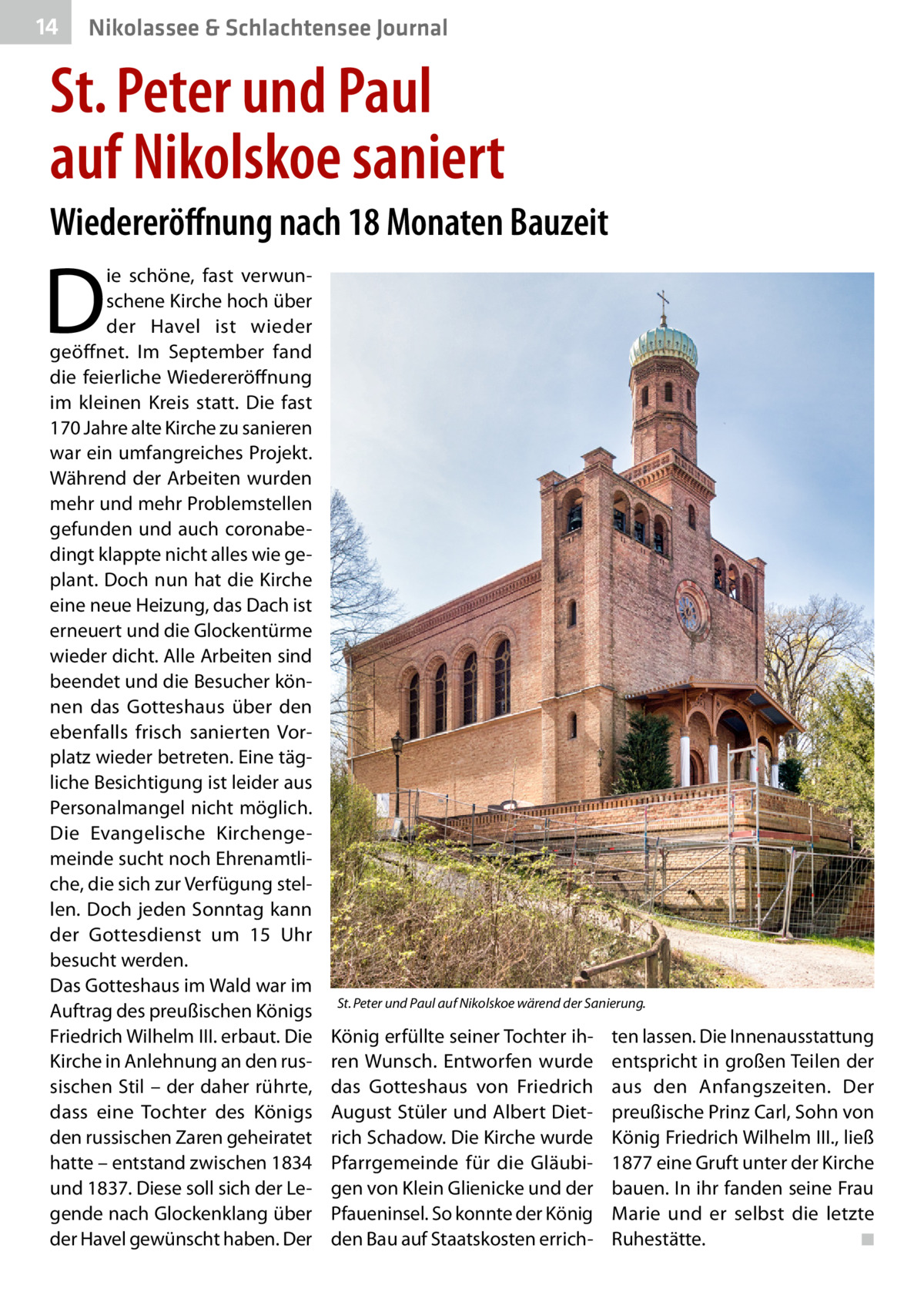 14  Nikolassee & Schlachtensee Journal  St. Peter und Paul auf Nikolskoe saniert Wiedereröffnung nach 18 Monaten Bauzeit  D  ie schöne, fast verwunschene Kirche hoch über der Havel ist wieder geöffnet. Im September fand die feierliche Wiedereröffnung im kleinen Kreis statt. Die fast 170 Jahre alte Kirche zu sanieren war ein umfangreiches Projekt. Während der Arbeiten wurden mehr und mehr Problemstellen gefunden und auch coronabedingt klappte nicht alles wie geplant. Doch nun hat die Kirche eine neue Heizung, das Dach ist erneuert und die Glockentürme wieder dicht. Alle Arbeiten sind beendet und die Besucher können das Gotteshaus über den ebenfalls frisch sanierten Vorplatz wieder betreten. Eine tägliche Besichtigung ist leider aus Personalmangel nicht möglich. Die Evangelische Kirchengemeinde sucht noch Ehrenamtliche, die sich zur Verfügung stellen. Doch jeden Sonntag kann der Gottesdienst um 15  Uhr besucht werden. Das Gotteshaus im Wald war im Auftrag des preußischen Königs Friedrich Wilhelm III. erbaut. Die Kirche in Anlehnung an den russischen Stil – der daher rührte, dass eine Tochter des Königs den russischen Zaren geheiratet hatte – entstand zwischen 1834 und 1837. Diese soll sich der Legende nach Glockenklang über der Havel gewünscht haben. Der  St. Peter und Paul auf Nikolskoe wärend der Sanierung.  König erfüllte seiner Tochter ihren Wunsch. Entworfen wurde das Gotteshaus von Friedrich August Stüler und Albert Dietrich Schadow. Die Kirche wurde Pfarrgemeinde für die Gläubigen von Klein Glienicke und der Pfaueninsel. So konnte der König den Bau auf Staatskosten errich ten lassen. Die Innenausstattung entspricht in großen Teilen der aus den Anfangszeiten. Der preußische Prinz Carl, Sohn von König Friedrich Wilhelm III., ließ 1877 eine Gruft unter der Kirche bauen. In ihr fanden seine Frau Marie und er selbst die letzte Ruhestätte. � ◾