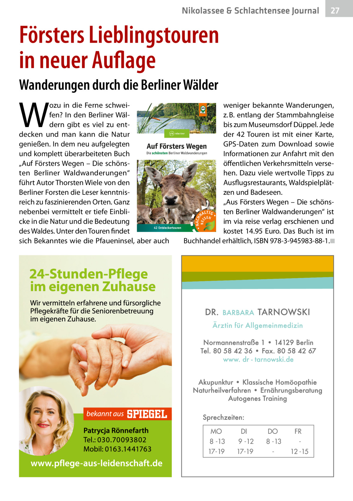 Nikolassee & Schlachtensee Journal  27  Försters Lieblingstouren in neuer Auflage Wanderungen durch die Berliner Wälder  W  ozu in die Ferne schweifen? In den Berliner Wäldern gibt es viel zu entdecken und man kann die Natur genießen. In dem neu aufgelegten und komplett überarbeiteten Buch „Auf Försters Wegen – Die schönsten Berliner Waldwanderungen“ führt Autor Thorsten Wiele von den Berliner Forsten die Leser kenntnisreich zu faszinierenden Orten. Ganz nebenbei vermittelt er tiefe Einblicke in die Natur und die Bedeutung des Waldes. Unter den Touren findet sich Bekanntes wie die Pfaueninsel, aber auch  weniger bekannte Wanderungen, z. B. entlang der Stammbahngleise bis zum Museumsdorf Düppel. Jede der 42 Touren ist mit einer Karte, GPS-Daten zum Download sowie Informationen zur Anfahrt mit den öffentlichen Verkehrsmitteln versehen. Dazu viele wertvolle Tipps zu Ausflugsrestaurants, Waldspielplätzen und Badeseen. „Aus Försters Wegen – Die schönsten Berliner Waldwanderungen“ ist im via reise verlag erschienen und kostet 14.95  Euro. Das Buch ist im Buchhandel erhältlich, ISBN 978-3-945983-88-1.�◾  MO 8 -13 17-19  DI 9 -12 17-19  DO 8 -13  FR 12 -15