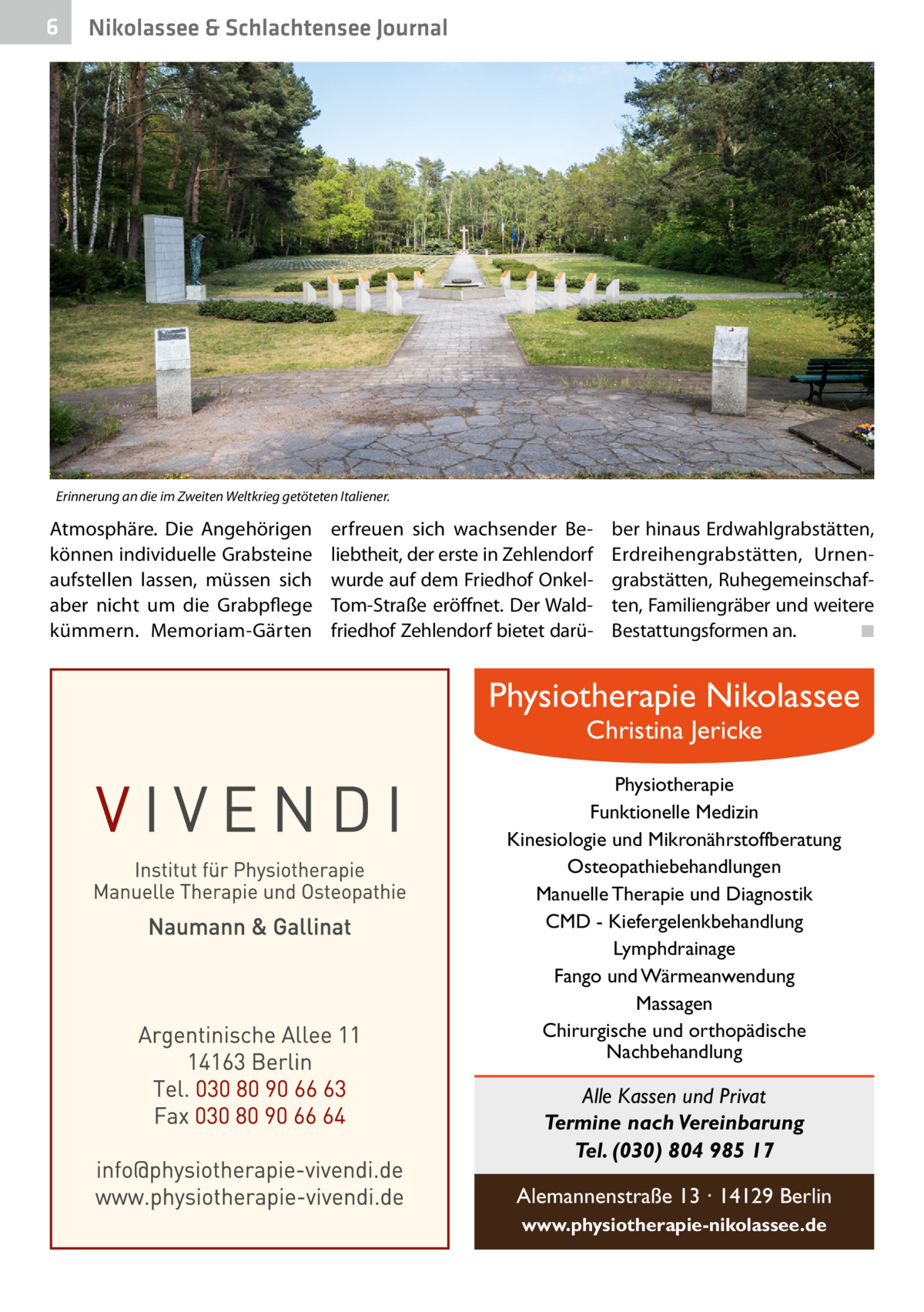 6  Nikolassee & Schlachtensee Journal  Erinnerung an die im Zweiten Weltkrieg getöteten Italiener.  Atmosphäre. Die Angehörigen können individuelle Grabsteine aufstellen lassen, müssen sich aber nicht um die Grabpflege kümmern. Memoriam-Gärten  erfreuen sich wachsender Beliebtheit, der erste in Zehlendorf wurde auf dem Friedhof OnkelTom-Straße eröffnet. Der Waldfriedhof Zehlendorf bietet darü ber hinaus Erdwahlgrabstätten, Erdreihengrabstätten, Urnengrabstätten, Ruhegemeinschaften, Familiengräber und weitere Bestattungsformen an. � ◾  Physiotherapie Nikolassee Christina Jericke  Physiotherapie Funktionelle Medizin Kinesiologie und Mikronährstoffberatung Osteopathiebehandlungen Manuelle Therapie und Diagnostik CMD - Kiefergelenkbehandlung Lymphdrainage Fango und Wärmeanwendung Massagen Chirurgische und orthopädische Nachbehandlung  Alle Kassen und Privat Termine nach Vereinbarung Tel. (030) 804 985 17 Alemannenstraße 13 · 14129 Berlin www.physiotherapie-nikolassee.de