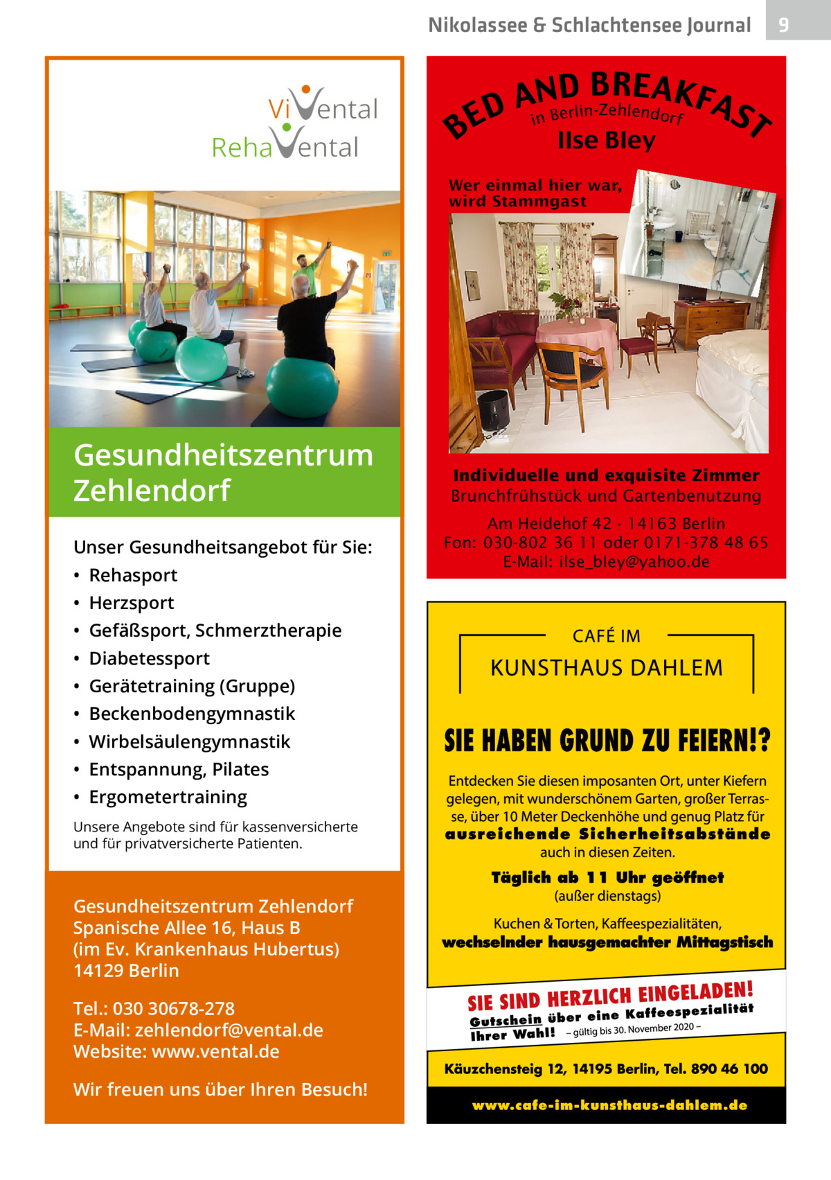 Nikolassee & Schlachtensee Journal  Vi ental Reha ental  Gesundheitszentrum Zehlendorf Unser Gesundheitsangebot für Sie: • Rehasport • Herzsport • Gefäßsport, Schmerztherapie • Diabetessport • Gerätetraining (Gruppe) • Beckenbodengymnastik • Wirbelsäulengymnastik • Entspannung, Pilates • Ergometertraining Unsere Angebote sind für kassenversicherte und für privatversicherte Patienten.  Gesundheitszentrum Zehlendorf Spanische Allee 16, Haus B (im Ev. Krankenhaus Hubertus) 14129 Berlin Tel.: 030 30678-278 E-Mail: zehlendorf@vental.de Website: www.vental.de Wir freuen uns über Ihren Besuch!  B  B RE AKF AnNBD AS erlin-Zehlendorf D i E T Ilse Bley  Individuelle und exquisite Zimmer Brunchfrühstück und Gartenbenutzung Am Heidehof 42 · 14163 Berlin Fon: 030-802 36 11 oder 0171-378 48 65 E-Mail: ilse_bley@yahoo.de  9