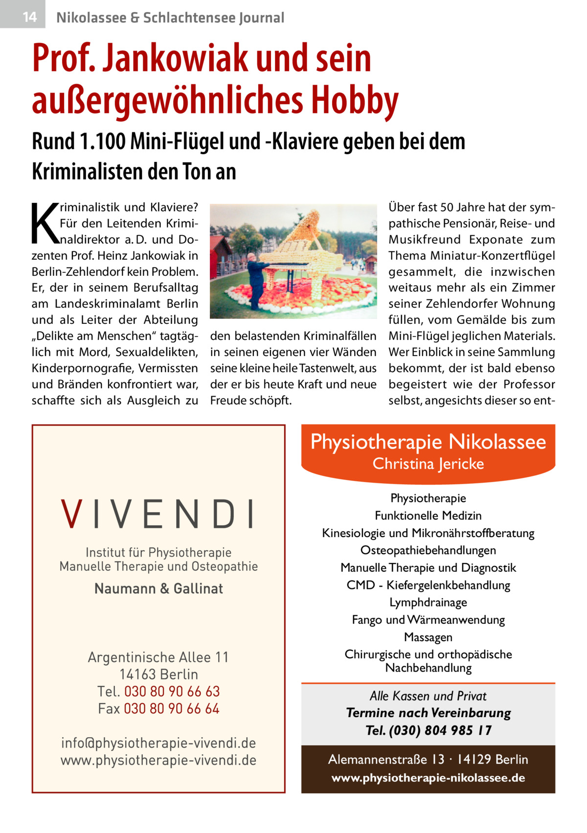 14  Nikolassee & Schlachtensee Journal  Prof. Jankowiak und sein außergewöhnliches Hobby Rund 1.100 Mini-Flügel und -Klaviere geben bei dem Kriminalisten den Ton an  K  riminalistik und Klaviere? Für den Leitenden Kriminaldirektor a. D. und Dozenten Prof. Heinz Jankowiak in Berlin-Zehlendorf kein Problem. Er, der in seinem Berufsalltag am Landeskriminalamt Berlin und als Leiter der Abteilung „Delikte am Menschen“ tagtäglich mit Mord, Sexualdelikten, Kinderpornografie, Vermissten und Bränden konfrontiert war, schaffte sich als Ausgleich zu  den belastenden Kriminalfällen in seinen eigenen vier Wänden seine kleine heile Tastenwelt, aus der er bis heute Kraft und neue Freude schöpft.  Über fast 50 Jahre hat der sympathische Pensionär, Reise- und Musikfreund Exponate zum Thema Miniatur-Konzertflügel gesammelt, die inzwischen weitaus mehr als ein Zimmer seiner Zehlendorfer Wohnung füllen, vom Gemälde bis zum Mini-Flügel jeglichen Materials. Wer Einblick in seine Sammlung bekommt, der ist bald ebenso begeistert wie der Professor selbst, angesichts dieser so ent Physiotherapie Nikolassee Christina Jericke  Physiotherapie Funktionelle Medizin Kinesiologie und Mikronährstoffberatung Osteopathiebehandlungen Manuelle Therapie und Diagnostik CMD - Kiefergelenkbehandlung Lymphdrainage Fango und Wärmeanwendung Massagen Chirurgische und orthopädische Nachbehandlung  Alle Kassen und Privat Termine nach Vereinbarung Tel. (030) 804 985 17 Alemannenstraße 13 · 14129 Berlin www.physiotherapie-nikolassee.de