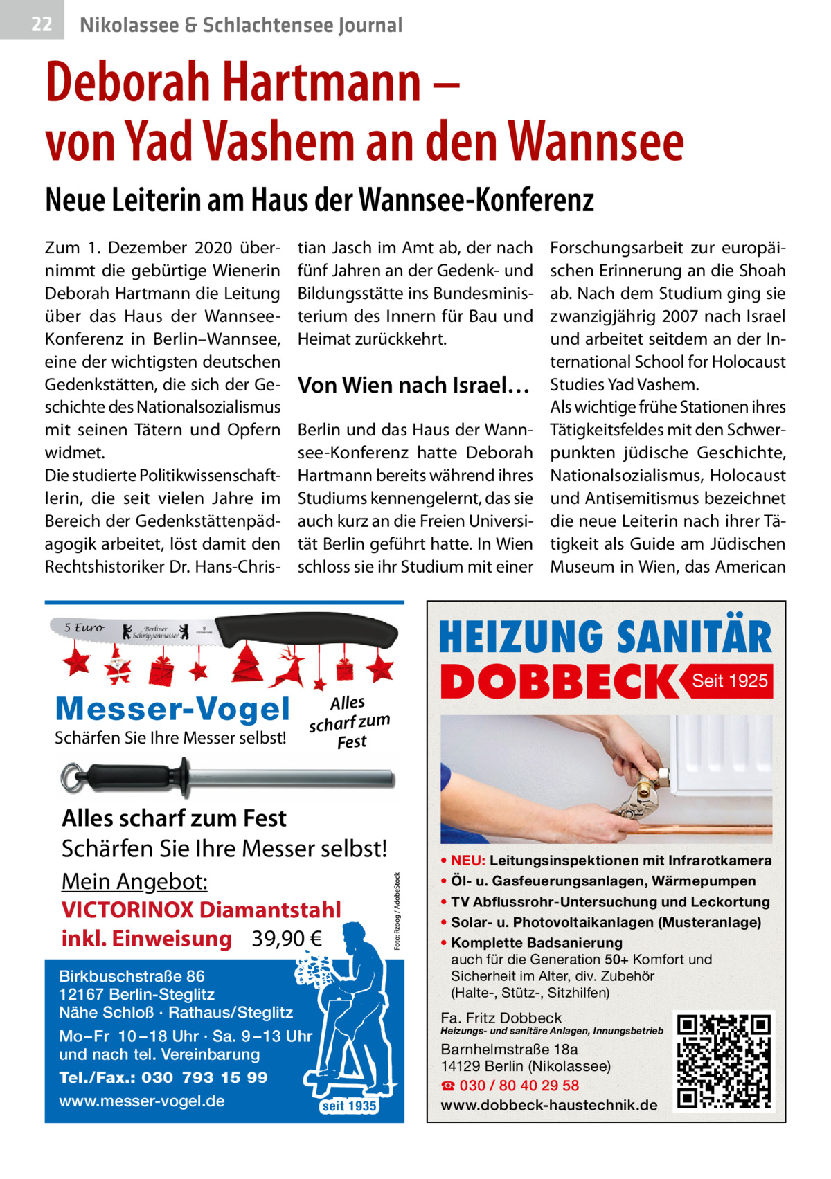 22  Nikolassee & Schlachtensee Journal  Deborah Hartmann – von Yad Vashem an den Wannsee Neue Leiterin am Haus der Wannsee-Konferenz Zum 1.  Dezember 2020 übernimmt die gebürtige Wienerin Deborah Hartmann die Leitung über das Haus der WannseeKonferenz in Berlin–Wannsee, eine der wichtigsten deutschen Gedenkstätten, die sich der Geschichte des Nationalsozialismus mit seinen Tätern und Opfern widmet. Die studierte Politikwissenschaftlerin, die seit vielen Jahre im Bereich der Gedenkstättenpädagogik arbeitet, löst damit den Rechtshistoriker Dr. Hans-Chris tian Jasch im Amt ab, der nach fünf Jahren an der Gedenk- und Bildungsstätte ins Bundesministerium des Innern für Bau und Heimat zurückkehrt.  Von Wien nach Israel… Berlin und das Haus der Wannsee-Konferenz hatte Deborah Hartmann bereits während ihres Studiums kennengelernt, das sie auch kurz an die Freien Universität Berlin geführt hatte. In Wien schloss sie ihr Studium mit einer  HEIZUNG SANITÄR  5 Euro  Messer-Vogel Schärfen Sie Ihre Messer selbst!  Forschungsarbeit zur europäischen Erinnerung an die Shoah ab. Nach dem Studium ging sie zwanzigjährig 2007 nach Israel und arbeitet seitdem an der International School for Holocaust Studies Yad Vashem. Als wichtige frühe Stationen ihres Tätigkeitsfeldes mit den Schwerpunkten jüdische Geschichte, Nationalsozialismus, Holocaust und Antisemitismus bezeichnet die neue Leiterin nach ihrer Tätigkeit als Guide am Jüdischen Museum in Wien, das American  Alles scharf zum Fest  Alles scharf zum Fest Schärfen Sie Ihre Messer selbst! Mein Angebot: VICTORINOX Diamantstahl inkl. Einweisung 39,90 € Birkbuschstraße 86 12167 Berlin-Steglitz Nähe Schloß · Rathaus/Steglitz Mo – Fr 10 – 18 Uhr · Sa. 9 – 13 Uhr und nach tel. Vereinbarung Tel./Fax.: 030 793 15 99 www.messer-vogel.de seit 1935  DOBBECK  Seit 1925  • NEU: Leitungsinspektionen mit Infrarotkamera • Öl- u. Gasfeuerungsanlagen, Wärmepumpen • TV Abflussrohr-Untersuchung und Leckortung • Solar- u. Photovoltaikanlagen (Musteranlage) • Komplette Badsanierung auch für die Generation 50+ Komfort und Sicherheit im Alter, div. Zubehör (Halte-, Stütz-, Sitzhilfen)  Fa. Fritz Dobbeck  Heizungs- und sanitäre Anlagen, Innungsbetrieb  Barnhelmstraße 18a 14129 Berlin (Nikolassee) ☎ 030 / 80 40 29 58 www.dobbeck-haustechnik.de