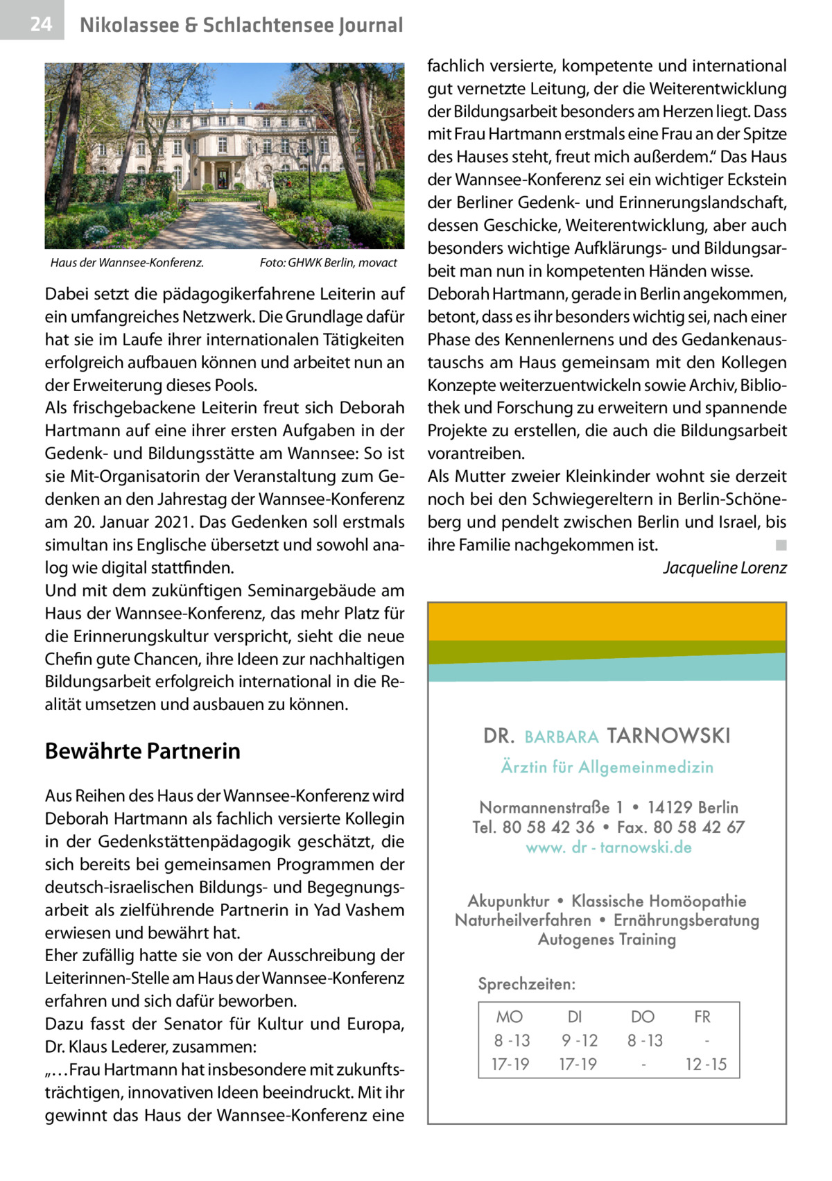 24  Nikolassee & Schlachtensee Journal  Haus der Wannsee-Konferenz. �  Foto: GHWK Berlin, movact  Dabei setzt die pädagogikerfahrene Leiterin auf ein umfangreiches Netzwerk. Die Grundlage dafür hat sie im Laufe ihrer internationalen Tätigkeiten erfolgreich aufbauen können und arbeitet nun an der Erweiterung dieses Pools. Als frischgebackene Leiterin freut sich Deborah Hartmann auf eine ihrer ersten Aufgaben in der Gedenk- und Bildungsstätte am Wannsee: So ist sie Mit-Organisatorin der Veranstaltung zum Gedenken an den Jahrestag der Wannsee-Konferenz am 20. Januar 2021. Das Gedenken soll erstmals simultan ins Englische übersetzt und sowohl analog wie digital stattfinden. Und mit dem zukünftigen Seminargebäude am Haus der Wannsee-Konferenz, das mehr Platz für die Erinnerungskultur verspricht, sieht die neue Chefin gute Chancen, ihre Ideen zur nachhaltigen Bildungsarbeit erfolgreich international in die Realität umsetzen und ausbauen zu können.  fachlich versierte, kompetente und international gut vernetzte Leitung, der die Weiterentwicklung der Bildungsarbeit besonders am Herzen liegt. Dass mit Frau Hartmann erstmals eine Frau an der Spitze des Hauses steht, freut mich außerdem.“ Das Haus der Wannsee-Konferenz sei ein wichtiger Eckstein der Berliner Gedenk- und Erinnerungslandschaft, dessen Geschicke, Weiterentwicklung, aber auch besonders wichtige Aufklärungs- und Bildungsarbeit man nun in kompetenten Händen wisse. Deborah Hartmann, gerade in Berlin angekommen, betont, dass es ihr besonders wichtig sei, nach einer Phase des Kennenlernens und des Gedankenaustauschs am Haus gemeinsam mit den Kollegen Konzepte weiterzuentwickeln sowie Archiv, Bibliothek und Forschung zu erweitern und spannende Projekte zu erstellen, die auch die Bildungsarbeit vorantreiben. Als Mutter zweier Kleinkinder wohnt sie derzeit noch bei den Schwiegereltern in Berlin-Schöneberg und pendelt zwischen Berlin und Israel, bis ihre Familie nachgekommen ist.� ◾ � Jacqueline Lorenz  Bewährte Partnerin Aus Reihen des Haus der Wannsee-Konferenz wird Deborah Hartmann als fachlich versierte Kollegin in der Gedenkstättenpädagogik geschätzt, die sich bereits bei gemeinsamen Programmen der deutsch-israelischen Bildungs- und Begegnungsarbeit als zielführende Partnerin in Yad Vashem erwiesen und bewährt hat. Eher zufällig hatte sie von der Ausschreibung der Leiterinnen-Stelle am Haus der Wannsee-Konferenz erfahren und sich dafür beworben. Dazu fasst der Senator für Kultur und Europa, Dr. Klaus Lederer, zusammen: „…Frau Hartmann hat insbesondere mit zukunftsträchtigen, innovativen Ideen beeindruckt. Mit ihr gewinnt das Haus der Wannsee-Konferenz eine  MO 8 -13 17-19  DI 9 -12 17-19  DO 8 -13  FR 12 -15