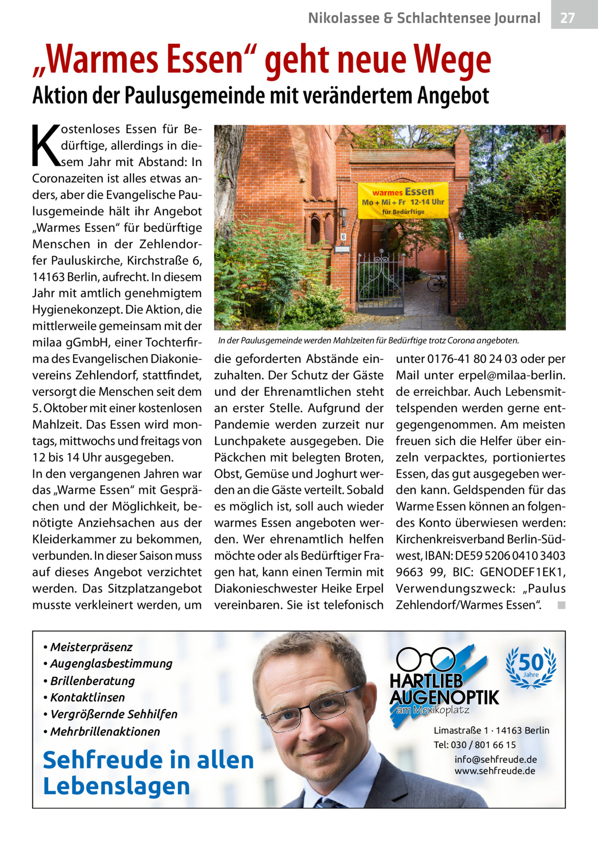 Nikolassee & Schlachtensee Journal  27  „Warmes Essen“ geht neue Wege Aktion der Paulusgemeinde mit verändertem Angebot  K  ostenloses Essen für Bedürftige, allerdings in diesem Jahr mit Abstand: In Coronazeiten ist alles etwas anders, aber die Evangelische Paulusgemeinde hält ihr Angebot „Warmes Essen“ für bedürftige Menschen in der Zehlendorfer Pauluskirche, Kirchstraße 6, 14163 Berlin, aufrecht. In diesem Jahr mit amtlich genehmigtem Hygienekonzept. Die Aktion, die mittlerweile gemeinsam mit der milaa gGmbH, einer Tochterfirma des Evangelischen Diakonievereins Zehlendorf, stattfindet, versorgt die Menschen seit dem 5. Oktober mit einer kostenlosen Mahlzeit. Das Essen wird montags, mittwochs und freitags von 12 bis 14 Uhr ausgegeben. In den vergangenen Jahren war das „Warme Essen“ mit Gesprächen und der Möglichkeit, benötigte Anziehsachen aus der Kleiderkammer zu bekommen, verbunden. In dieser Saison muss auf dieses Angebot verzichtet werden. Das Sitzplatzangebot musste verkleinert werden, um  In der Paulusgemeinde werden Mahlzeiten für Bedürftige trotz Corona angeboten.  die geforderten Abstände einzuhalten. Der Schutz der Gäste und der Ehrenamtlichen steht an erster Stelle. Aufgrund der Pandemie werden zurzeit nur Lunchpakete ausgegeben. Die Päckchen mit belegten Broten, Obst, Gemüse und Joghurt werden an die Gäste verteilt. Sobald es möglich ist, soll auch wieder warmes Essen angeboten werden. Wer ehrenamtlich helfen möchte oder als Bedürftiger Fragen hat, kann einen Termin mit Diakonieschwester Heike Erpel vereinbaren. Sie ist telefonisch  • Meisterpräsenz • Augenglasbestimmung • Brillenberatung • Kontaktlinsen • Vergrößernde Sehhilfen • Mehrbrillenaktionen  Sehfreude in allen Lebenslagen  unter 0176-41 80 24 03 oder per Mail unter erpel@milaa-berlin. de erreichbar. Auch Lebensmittelspenden werden gerne entgegengenommen. Am meisten freuen sich die Helfer über einzeln verpacktes, portioniertes Essen, das gut ausgegeben werden kann. Geldspenden für das Warme Essen können an folgendes Konto überwiesen werden: Kirchenkreisverband Berlin-Südwest, IBAN: DE59 5206 0410 3403 9663 99, BIC: GENODEF1EK1, Verwendungszweck: „Paulus Zehlendorf/Warmes Essen“. ◾  50 Jahre  am Mexikoplatz Limastraße 1 · 14163 Berlin Tel: 030 / 801 66 15 info@sehfreude.de www.sehfreude.de