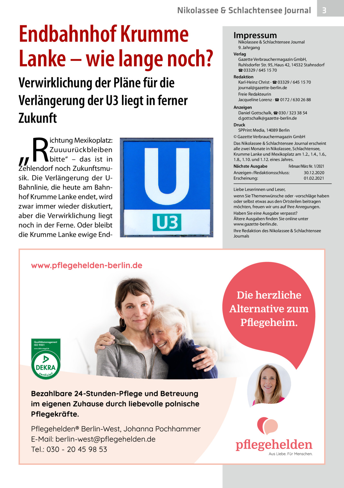 Nikolassee & Schlachtensee Journal  Endbahnhof Krumme Lanke – wie lange noch? Verwirklichung der Pläne für die Verlängerung der U3 liegt in ferner Zukunft  „R  ichtung Mexikoplatz: Zuuuurückbleiben bitte“ – das ist in Zehlendorf noch Zukunftsmusik. Die Verlängerung der UBahnlinie, die heute am Bahnhof Krumme Lanke endet, wird zwar immer wieder diskutiert, aber die Verwirklichung liegt noch in der Ferne. Oder bleibt die Krumme Lanke ewige End 3  Impressum  Nikolassee & Schlachtensee Journal 9. Jahrgang Verlag Gazette Verbrauchermagazin GmbH, Ruhlsdorfer Str. 95, Haus 42, 14532 Stahnsdorf ☎ 03329 / 645 15 70 Redaktion Karl-Heinz Christ · ☎ 03329 / 645 15 70 journal@gazette-berlin.de Freie Redakteurin Jacqueline Lorenz · ☎ 0172 / 630 26 88 Anzeigen Daniel Gottschalk, ☎ 030 / 323 38 54 d.gottschalk@gazette-berlin.de Druck SPPrint Media, 14089 Berlin © Gazette Verbrauchermagazin GmbH Das Nikolassee & Schlachtensee Journal erscheint alle zwei Monate in Nikolassee, Schlachtensee, Krumme Lanke und Mexikoplatz am 1.2., 1.4., 1.6., 1.8., 1.10. und 1.12. eines Jahres. Februar/März Nr. 1/2021 Nächste Ausgabe 	 Anzeigen-/Redaktionsschluss:	30.12.2020 Erscheinung:	01.02.2021 Liebe Leserinnen und Leser, wenn Sie Themenwünsche oder -vorschläge haben oder selbst etwas aus den Ortsteilen beitragen möchten, freuen wir uns auf Ihre Anregungen. Haben Sie eine Ausgabe verpasst? Ältere Ausgaben finden Sie online unter www.gazette-berlin.de. Ihre Redaktion des Nikolassee & Schlachtensee Journals