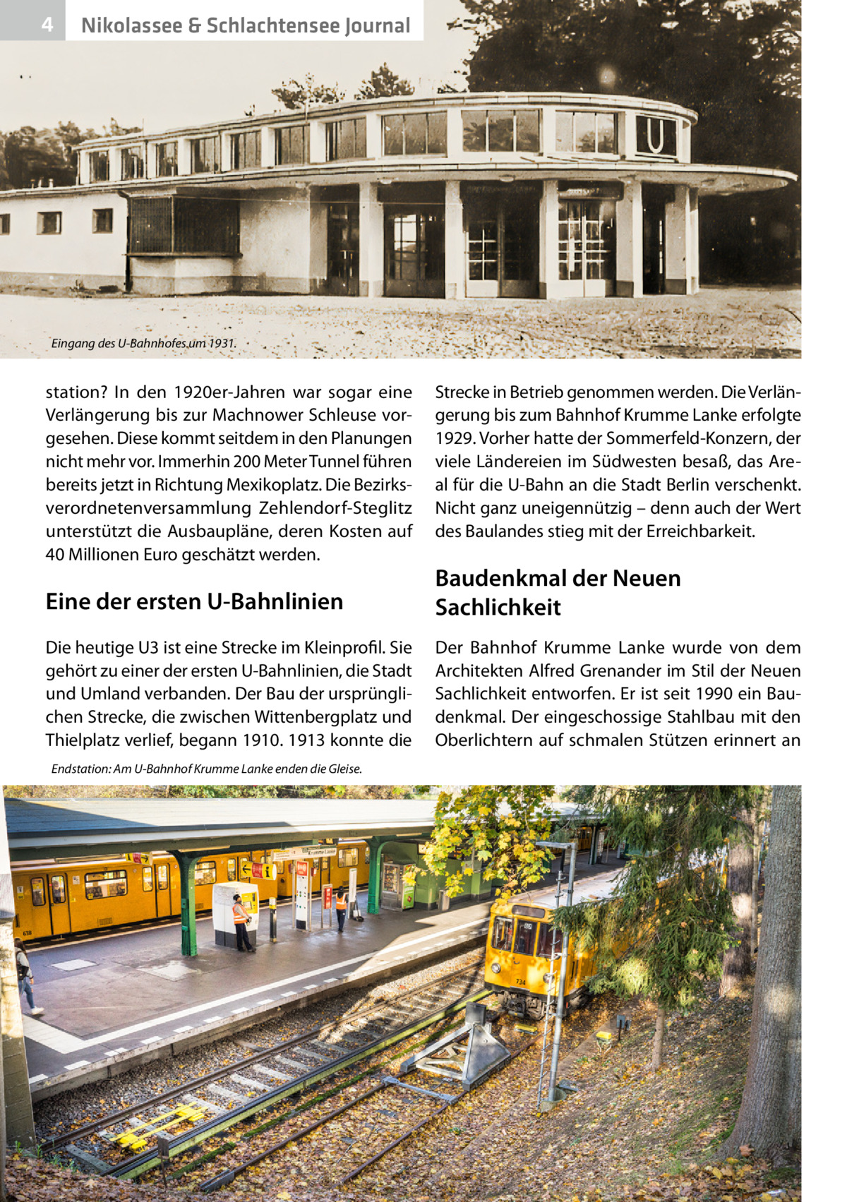 4  Nikolassee & Schlachtensee Journal  Eingang des U-Bahnhofes um 1931.  station? In den 1920er-Jahren war sogar eine Verlängerung bis zur Machnower Schleuse vorgesehen. Diese kommt seitdem in den Planungen nicht mehr vor. Immerhin 200 Meter Tunnel führen bereits jetzt in Richtung Mexikoplatz. Die Bezirksverordnetenversammlung Zehlendorf-Steglitz unterstützt die Ausbaupläne, deren Kosten auf 40 Millionen Euro geschätzt werden.  Strecke in Betrieb genommen werden. Die Verlängerung bis zum Bahnhof Krumme Lanke erfolgte 1929. Vorher hatte der Sommerfeld-Konzern, der viele Ländereien im Südwesten besaß, das Areal für die U-Bahn an die Stadt Berlin verschenkt. Nicht ganz uneigennützig – denn auch der Wert des Baulandes stieg mit der Erreichbarkeit.  Eine der ersten U-Bahnlinien  Baudenkmal der Neuen Sachlichkeit  Die heutige U3 ist eine Strecke im Kleinprofil. Sie gehört zu einer der ersten U-Bahnlinien, die Stadt und Umland verbanden. Der Bau der ursprünglichen Strecke, die zwischen Wittenbergplatz und Thielplatz verlief, begann 1910. 1913 konnte die  Der Bahnhof Krumme Lanke wurde von dem Architekten Alfred Grenander im Stil der Neuen Sachlichkeit entworfen. Er ist seit 1990 ein Baudenkmal. Der eingeschossige Stahlbau mit den Oberlichtern auf schmalen Stützen erinnert an  Endstation: Am U-Bahnhof Krumme Lanke enden die Gleise.