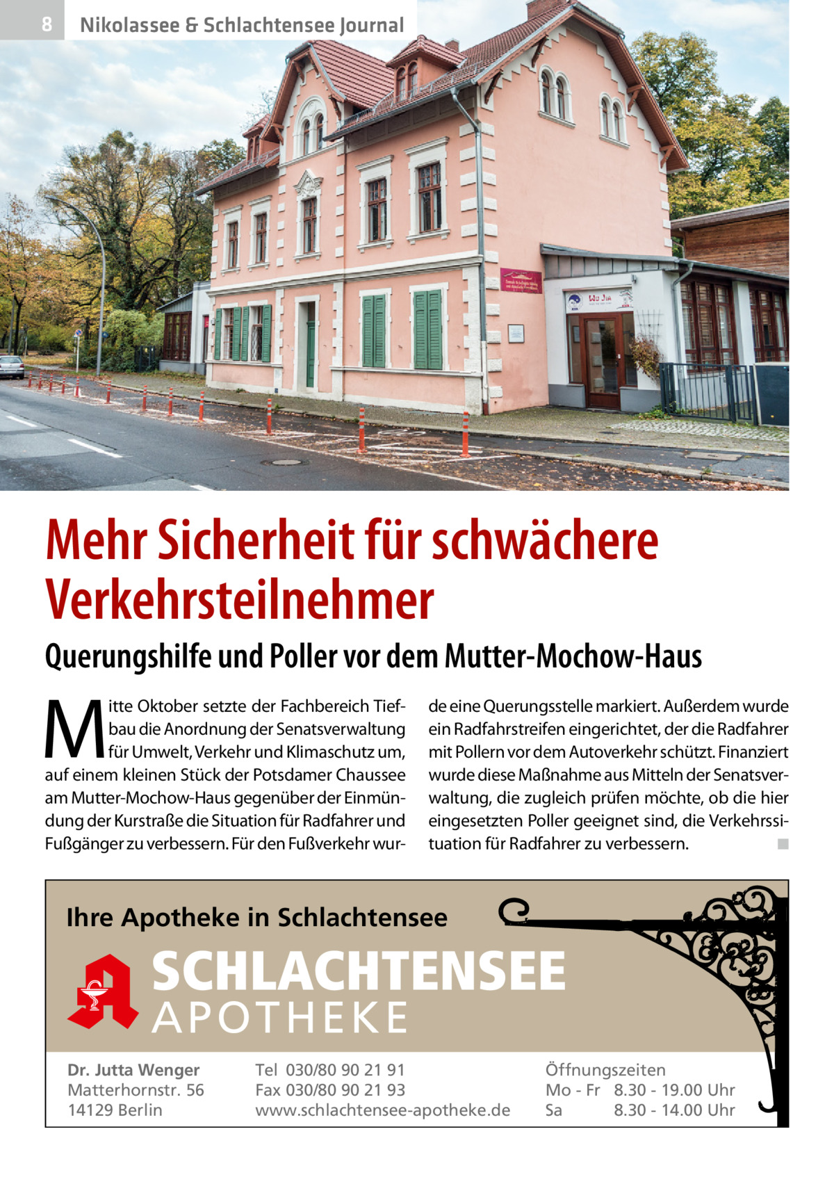 8  Nikolassee & Schlachtensee Journal  Mehr Sicherheit für schwächere Verkehrsteilnehmer  Querungshilfe und Poller vor dem Mutter-Mochow-Haus  M  itte Oktober setzte der Fachbereich Tiefbau die Anordnung der Senatsverwaltung für Umwelt, Verkehr und Klimaschutz um, auf einem kleinen Stück der Potsdamer Chaussee am Mutter-Mochow-Haus gegenüber der Einmündung der Kurstraße die Situation für Radfahrer und Fußgänger zu verbessern. Für den Fußverkehr wur de eine Querungsstelle markiert. Außerdem wurde ein Radfahrstreifen eingerichtet, der die Radfahrer mit Pollern vor dem Autoverkehr schützt. Finanziert wurde diese Maßnahme aus Mitteln der Senatsverwaltung, die zugleich prüfen möchte, ob die hier eingesetzten Poller geeignet sind, die Verkehrssituation für Radfahrer zu verbessern.� ◾  Ihre Apotheke in Schlachtensee  SCHLACHTENSEE APO THEKE Dr. Jutta Wenger Matterhornstr. 56 14129 Berlin  Tel 030/80 90 21 91 Fax 030/80 90 21 93 www.schlachtensee-apotheke.de  Öffnungszeiten Mo - Fr 8.30 - 19.00 Uhr Sa 8.30 - 14.00 Uhr