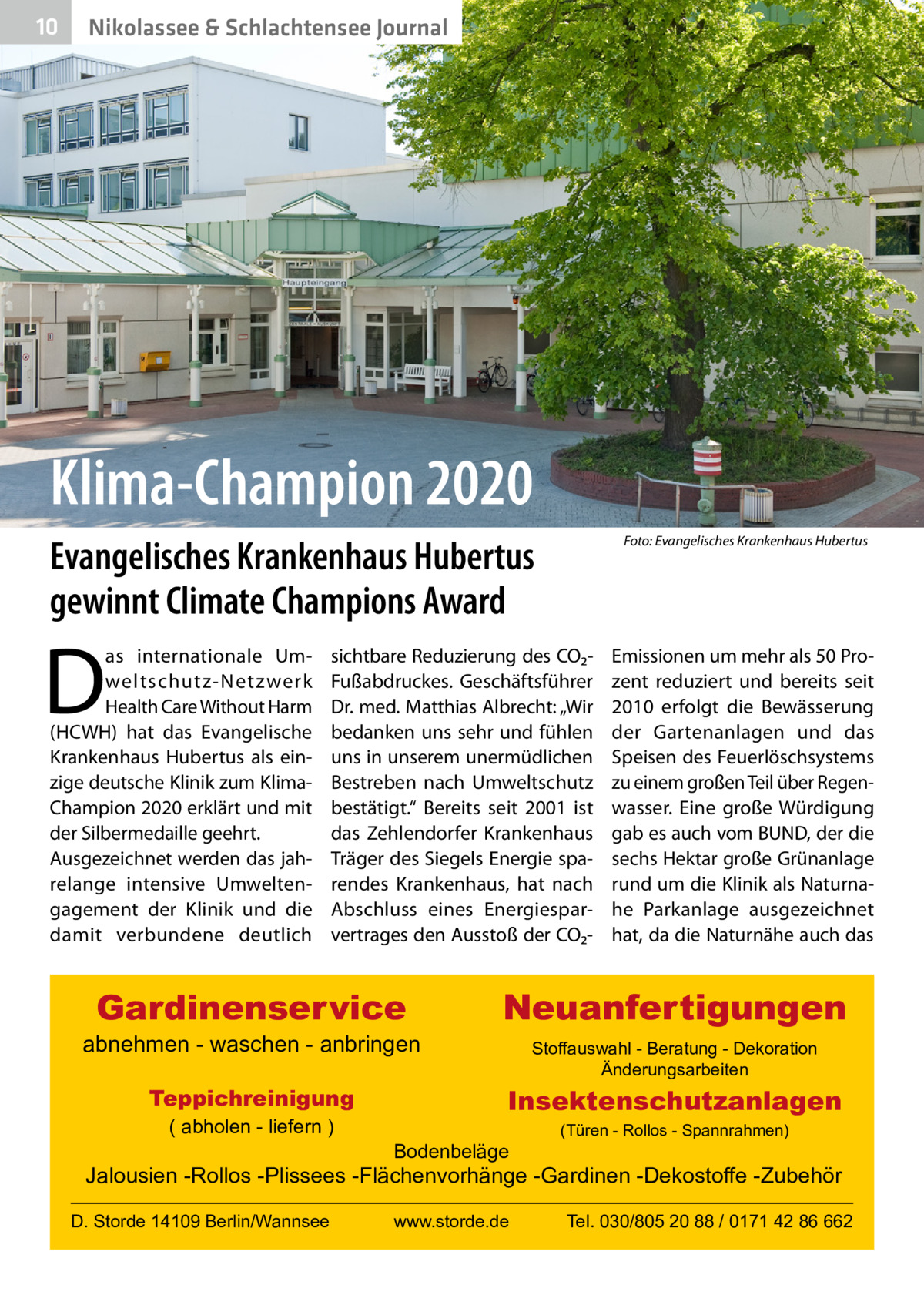 10  Nikolassee & Schlachtensee Journal  Klima-Champion 2020 Evangelisches Krankenhaus Hubertus gewinnt Climate Champions Award  D  as internationale Umweltschutz-Netz werk Health Care Without Harm (HCWH) hat das Evangelische Krankenhaus Hubertus als einzige deutsche Klinik zum KlimaChampion 2020 erklärt und mit der Silbermedaille geehrt. Ausgezeichnet werden das jahrelange intensive Umweltengagement der Klinik und die damit verbundene deutlich  � Foto: Evangelisches Krankenhaus Hubertus  sichtbare Reduzierung des CO₂Fußabdruckes. Geschäftsführer Dr. med. Matthias Albrecht: „Wir bedanken uns sehr und fühlen uns in unserem unermüdlichen Bestreben nach Umweltschutz bestätigt.“ Bereits seit 2001 ist das Zehlendorfer Krankenhaus Träger des Siegels Energie sparendes Krankenhaus, hat nach Abschluss eines Energiesparvertrages den Ausstoß der CO₂ Gardinenservice  abnehmen - waschen - anbringen Teppichreinigung ( abholen - liefern )  Emissionen um mehr als 50 Prozent reduziert und bereits seit 2010 erfolgt die Bewässerung der Gartenanlagen und das Speisen des Feuerlöschsystems zu einem großen Teil über Regenwasser. Eine große Würdigung gab es auch vom BUND, der die sechs Hektar große Grünanlage rund um die Klinik als Naturnahe Parkanlage ausgezeichnet hat, da die Naturnähe auch das  Neuanfertigungen Stoffauswahl - Beratung - Dekoration Änderungsarbeiten  Insektenschutzanlagen Bodenbeläge  (Türen - Rollos - Spannrahmen)  Jalousien -Rollos -Plissees -Flächenvorhänge -Gardinen -Dekostoffe -Zubehör D. Storde 14109 Berlin/Wannsee  www.storde.de  Tel. 030/805 20 88 / 0171 42 86 662