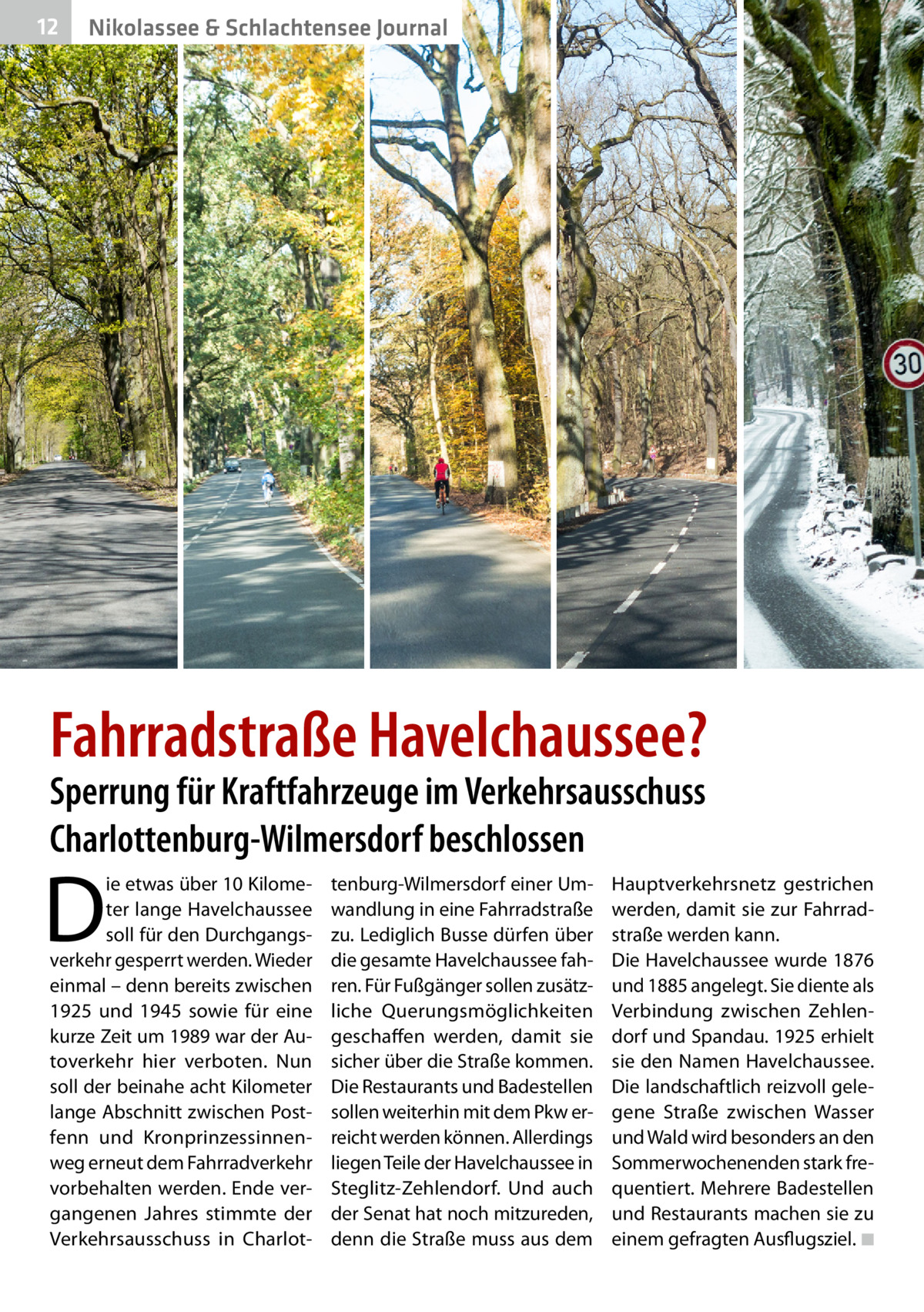 12  Nikolassee & Schlachtensee Journal  Fahrradstraße Havelchaussee? Sperrung für Kraftfahrzeuge im Verkehrsausschuss Charlottenburg-Wilmersdorf beschlossen  D  ie etwas über 10 Kilometer lange Havelchaussee soll für den Durchgangsverkehr gesperrt werden. Wieder einmal – denn bereits zwischen 1925 und 1945 sowie für eine kurze Zeit um 1989 war der Autoverkehr hier verboten. Nun soll der beinahe acht Kilometer lange Abschnitt zwischen Postfenn und Kronprinzessinnenweg erneut dem Fahrradverkehr vorbehalten werden. Ende vergangenen Jahres stimmte der Verkehrsausschuss in Charlot tenburg-Wilmersdorf einer Umwandlung in eine Fahrradstraße zu. Lediglich Busse dürfen über die gesamte Havelchaussee fahren. Für Fußgänger sollen zusätzliche Querungsmöglichkeiten geschaffen werden, damit sie sicher über die Straße kommen. Die Restaurants und Badestellen sollen weiterhin mit dem Pkw erreicht werden können. Allerdings liegen Teile der Havelchaussee in Steglitz-Zehlendorf. Und auch der Senat hat noch mitzureden, denn die Straße muss aus dem  Hauptverkehrsnetz gestrichen werden, damit sie zur Fahrrad­ straße werden kann. Die Havelchaussee wurde 1876 und 1885 angelegt. Sie diente als Verbindung zwischen Zehlendorf und Spandau. 1925 erhielt sie den Namen Havelchaussee. Die landschaftlich reizvoll gelegene Straße zwischen Wasser und Wald wird besonders an den Sommerwochenenden stark frequentiert. Mehrere Badestellen und Restaurants machen sie zu einem gefragten Ausflugsziel. �◾