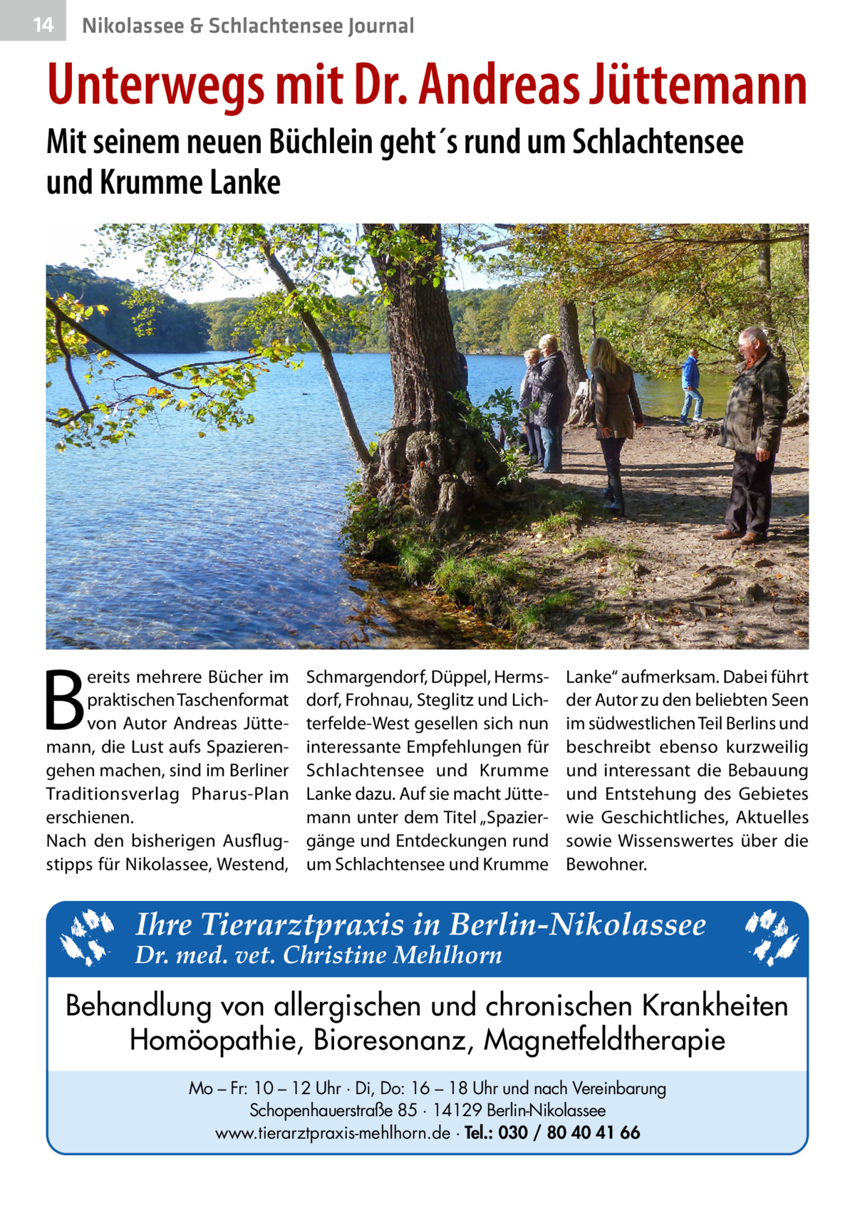 14  Nikolassee & Schlachtensee Journal  Unterwegs mit Dr. Andreas Jüttemann Mit seinem neuen Büchlein geht´s rund um Schlachtensee und Krumme Lanke  B  ereits mehrere Bücher im praktischen Taschenformat von Autor Andreas Jüttemann, die Lust aufs Spazierengehen machen, sind im Berliner Traditionsverlag Pharus-Plan erschienen. Nach den bisherigen Ausflugstipps für Nikolassee, Westend,  Schmargendorf, Düppel, Hermsdorf, Frohnau, Steglitz und Lichterfelde-West gesellen sich nun interessante Empfehlungen für Schlachtensee und Krumme Lanke dazu. Auf sie macht Jüttemann unter dem Titel „Spaziergänge und Entdeckungen rund um Schlachtensee und Krumme  Lanke“ aufmerksam. Dabei führt der Autor zu den beliebten Seen im südwestlichen Teil Berlins und beschreibt ebenso kurzweilig und interessant die Bebauung und Entstehung des Gebietes wie Geschichtliches, Aktuelles sowie Wissenswertes über die Bewohner.  Ihre Tierarztpraxis in Berlin-Nikolassee  Dr. med. vet. Christine Mehlhorn  Behandlung von allergischen und chronischen Krankheiten Homöopathie, Bioresonanz, Magnetfeldtherapie Mo – Fr: 10 – 12 Uhr · Di, Do: 16 – 18 Uhr und nach Vereinbarung Schopenhauerstraße 85 · 14129 Berlin-Nikolassee www.tierarztpraxis-mehlhorn.de · Tel.: 030 / 80 40 41 66