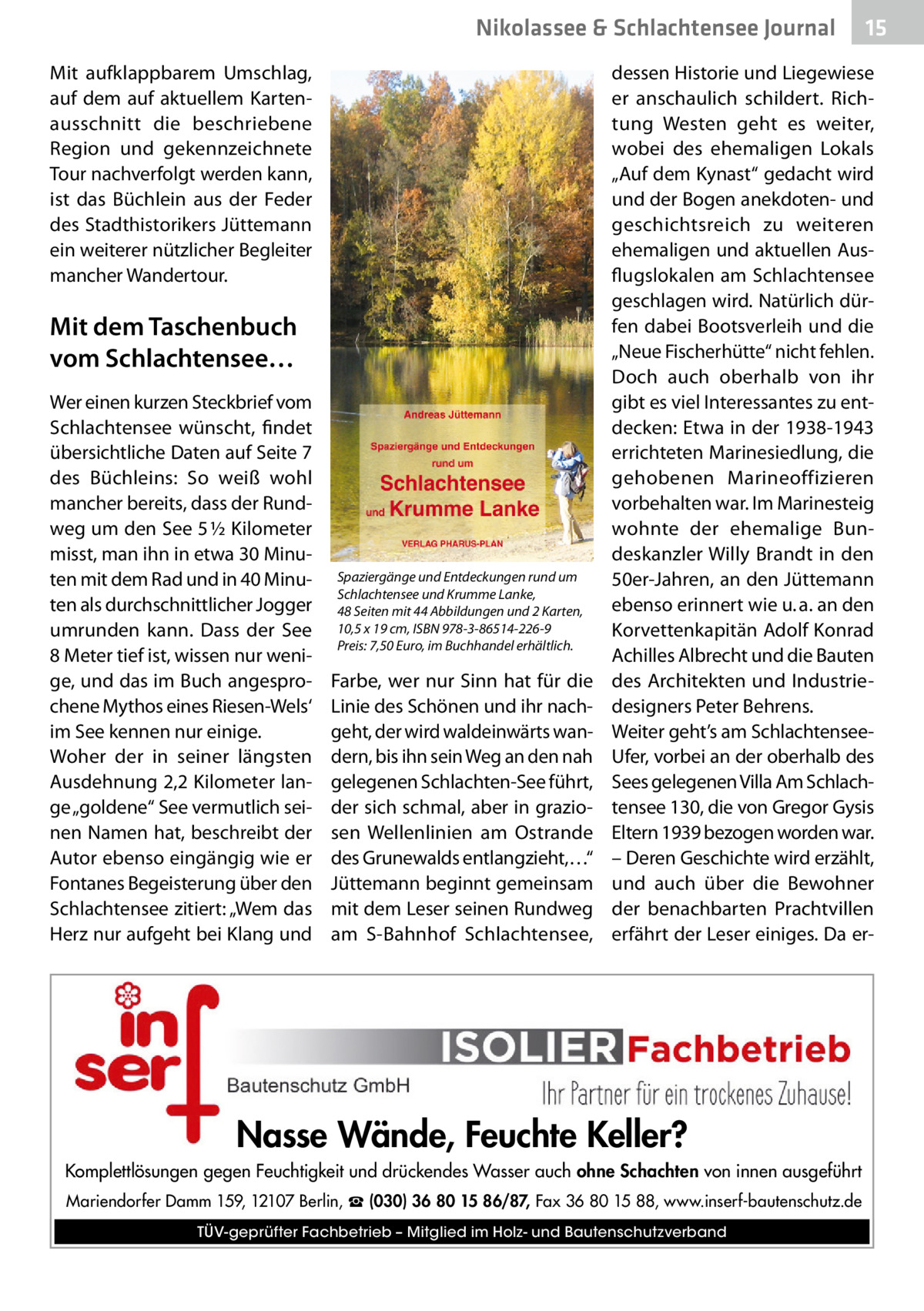 Nikolassee & Schlachtensee Journal Mit aufklappbarem Umschlag, auf dem auf aktuellem Kartenausschnitt die beschriebene Region und gekennzeichnete Tour nachverfolgt werden kann, ist das Büchlein aus der Feder des Stadthistorikers Jüttemann ein weiterer nützlicher Begleiter mancher Wandertour.  Mit dem Taschenbuch vom Schlachtensee… Wer einen kurzen Steckbrief vom Schlachtensee wünscht, findet übersichtliche Daten auf Seite 7 des Büchleins: So weiß wohl mancher bereits, dass der Rundweg um den See 5 ½ Kilometer misst, man ihn in etwa 30 Minuten mit dem Rad und in 40 Minuten als durchschnittlicher Jogger umrunden kann. Dass der See 8 Meter tief ist, wissen nur wenige, und das im Buch angesprochene Mythos eines Riesen-Wels‘ im See kennen nur einige. Woher der in seiner längsten Ausdehnung 2,2 Kilometer lange „goldene“ See vermutlich seinen Namen hat, beschreibt der Autor ebenso eingängig wie er Fontanes Begeisterung über den Schlachtensee zitiert: „Wem das Herz nur aufgeht bei Klang und  Spaziergänge und Entdeckungen rund um Schlachtensee und Krumme Lanke, 48 Seiten mit 44 Abbildungen und 2 Karten, 10,5 x 19 cm, ISBN 978-3-86514-226-9 Preis: 7,50 Euro, im Buchhandel erhältlich.  Farbe, wer nur Sinn hat für die Linie des Schönen und ihr nachgeht, der wird waldeinwärts wandern, bis ihn sein Weg an den nah gelegenen Schlachten-See führt, der sich schmal, aber in graziosen Wellenlinien am Ostrande des Grunewalds entlangzieht,…“ Jüttemann beginnt gemeinsam mit dem Leser seinen Rundweg am S-Bahnhof Schlachtensee,  15  dessen Historie und Liegewiese er anschaulich schildert. Richtung Westen geht es weiter, wobei des ehemaligen Lokals „Auf dem Kynast“ gedacht wird und der Bogen anekdoten- und geschichtsreich zu weiteren ehemaligen und aktuellen Ausflugslokalen am Schlachtensee geschlagen wird. Natürlich dürfen dabei Bootsverleih und die „Neue Fischerhütte“ nicht fehlen. Doch auch oberhalb von ihr gibt es viel Interessantes zu entdecken: Etwa in der 1938-1943 errichteten Marinesiedlung, die gehobenen Marineoffizieren vorbehalten war. Im Marinesteig wohnte der ehemalige Bundeskanzler Willy Brandt in den 50er-Jahren, an den Jüttemann ebenso erinnert wie u. a. an den Korvettenkapitän Adolf Konrad Achilles Albrecht und die Bauten des Architekten und Industriedesigners Peter Behrens. Weiter geht’s am SchlachtenseeUfer, vorbei an der oberhalb des Sees gelegenen Villa Am Schlachtensee 130, die von Gregor Gysis Eltern 1939 bezogen worden war. – Deren Geschichte wird erzählt, und auch über die Bewohner der benachbarten Prachtvillen erfährt der Leser einiges. Da er Nasse Wände, Feuchte Keller? Komplettlösungen gegen Feuchtigkeit und drückendes Wasser auch ohne Schachten von innen ausgeführt Mariendorfer Damm 159, 12107 Berlin, ☎ (030) 36 80 15 86/87, Fax 36 80 15 88, www.inserf-bautenschutz.de TÜV-geprüfter Fachbetrieb – Mitglied im Holz- und Bautenschutzverband