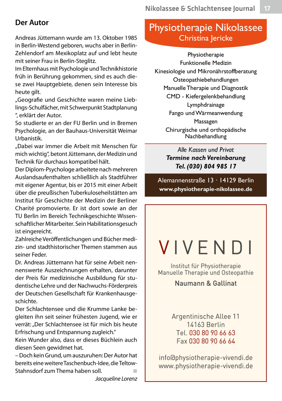 Nikolassee & Schlachtensee Journal  Der Autor Andreas Jüttemann wurde am 13. Oktober 1985 in Berlin-Westend geboren, wuchs aber in BerlinZehlendorf am Mexikoplatz auf und lebt heute mit seiner Frau in Berlin-Steglitz. Im Elternhaus mit Psychologie und Technikhistorie früh in Berührung gekommen, sind es auch diese zwei Hauptgebiete, denen sein Interesse bis heute gilt. „Geografie und Geschichte waren meine Lieblings-Schulfächer, mit Schwerpunkt Stadtplanung “, erklärt der Autor. So studierte er an der FU Berlin und in Bremen Psychologie, an der Bauhaus-Universität Weimar Urbanistik. „Dabei war immer die Arbeit mit Menschen für mich wichtig“, betont Jüttemann, der Medizin und Technik für durchaus kompatibel hält. Der Diplom-Psychologe arbeitete nach mehreren Auslandsaufenthalten schließlich als Stadtführer mit eigener Agentur, bis er 2015 mit einer Arbeit über die preußischen Tuberkuloseheilstätten am Institut für Geschichte der Medizin der Berliner Charité promovierte. Er ist dort sowie an der TU Berlin im Bereich Technikgeschichte Wissenschaftlicher Mitarbeiter. Sein Habilitationsgesuch ist eingereicht. Zahlreiche Veröffentlichungen und Bücher medizin- und stadthistorischer Themen stammen aus seiner Feder. Dr. Andreas Jüttemann hat für seine Arbeit nennenswerte Auszeichnungen erhalten, darunter der Preis für medizinische Ausbildung für studentische Lehre und der Nachwuchs-Förderpreis der Deutschen Gesellschaft für Krankenhausgeschichte. Der Schlachtensee und die Krumme Lanke begleiten ihn seit seiner frühesten Jugend, wie er verrät: „Der Schlachtensee ist für mich bis heute Erfrischung und Entspannung zugleich.“ Kein Wunder also, dass er dieses Büchlein auch diesen Seen gewidmet hat. – Doch kein Grund, um auszuruhen: Der Autor hat bereits eine weitere Taschenbuch-Idee, die TeltowStahnsdorf zum Thema haben soll.� ◾ � Jacqueline Lorenz  Physiotherapie Nikolassee Christina Jericke  Physiotherapie Funktionelle Medizin Kinesiologie und Mikronährstoffberatung Osteopathiebehandlungen Manuelle Therapie und Diagnostik CMD - Kiefergelenkbehandlung Lymphdrainage Fango und Wärmeanwendung Massagen Chirurgische und orthopädische Nachbehandlung  Alle Kassen und Privat Termine nach Vereinbarung Tel. (030) 804 985 17 Alemannenstraße 13 · 14129 Berlin www.physiotherapie-nikolassee.de  17