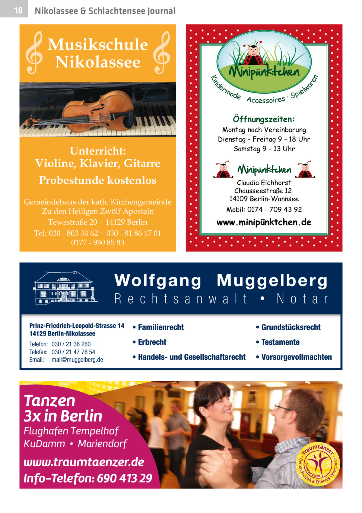 Nikolassee & Schlachtensee Journal  Musikschule Nikolassee d Kin  ar en  18  er lw mo pie de · Accessoires · S  Öffnungszeiten:  Unterricht: Violine, Klavier, Gitarre Probestunde kostenlos Gemeindehaus der kath. Kirchengemeinde Zu den Heiligen Zwölf Aposteln Tewsstraße 20 · 14129 Berlin Tel: 030 - 803 34 62 · 030 - 81 86 17 01 0177 - 930 85 83  Prinz-Friedrich-Leopold-Strasse 14 14129 Berlin-Nikolassee Telefon: 030 / 21 36 260 Telefax: 030 / 21 47 76 54 Email: mail@muggelberg.de  Montag nach Vereinbarung Dienstag - Freitag 9 - 18 Uhr Samstag 9 - 13 Uhr  Claudia Eichhorst Chausseestraße 12 14109 Berlin-Wannsee Mobil: 0174 - 709 43 92  www.minipünktchen.de  • Familienrecht  • Grundstücksrecht  • Erbrecht  • Testamente  • Handels- und Gesellschaftsrecht  • Vorsorgevollmachten