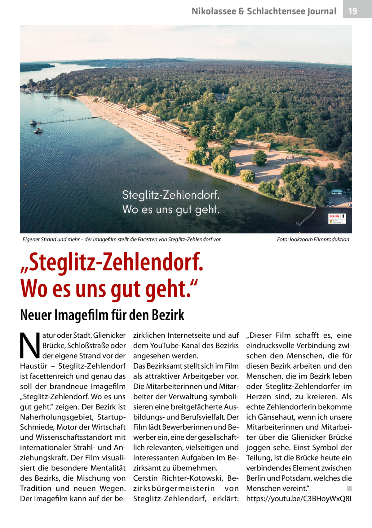 Nikolassee & Schlachtensee Journal  Eigener Strand und mehr – der Imagefilm stellt die Facetten von Steglitz-Zehlendorf vor.�  19  Foto: lookzoom Filmproduktion  „Steglitz-Zehlendorf. Wo es uns gut geht.“ Neuer Imagefilm für den Bezirk  N  atur oder Stadt, Glienicker Brücke, Schloßstraße oder der eigene Strand vor der Haustür – Steglitz-Zehlendorf ist facettenreich und genau das soll der brandneue Imagefilm „Steglitz-Zehlendorf. Wo es uns gut geht.“ zeigen. Der Bezirk ist Naherholungsgebiet, StartupSchmiede, Motor der Wirtschaft und Wissenschaftsstandort mit internationaler Strahl- und Anziehungskraft. Der Film visualisiert die besondere Mentalität des Bezirks, die Mischung von Tradition und neuen Wegen. Der Imagefilm kann auf der be zirklichen Internetseite und auf dem YouTube-Kanal des Bezirks angesehen werden. Das Bezirksamt stellt sich im Film als attraktiver Arbeitgeber vor. Die Mitarbeiterinnen und Mitarbeiter der Verwaltung symbolisieren eine breitgefächerte Ausbildungs- und Berufsvielfalt. Der Film lädt Bewerberinnen und Bewerber ein, eine der gesellschaftlich relevanten, vielseitigen und interessanten Aufgaben im Bezirksamt zu übernehmen. Cerstin Richter-Kotowski, Bezirksbürgermeisterin von Steglitz-Zehlendorf, erklärt:  „Dieser Film schafft es, eine eindrucksvolle Verbindung zwischen den Menschen, die für diesen Bezirk arbeiten und den Menschen, die im Bezirk leben oder Steglitz-Zehlendorfer im Herzen sind, zu kreieren. Als echte Zehlendorferin bekomme ich Gänsehaut, wenn ich unsere Mitarbeiterinnen und Mitarbeiter über die Glienicker Brücke joggen sehe. Einst Symbol der Teilung, ist die Brücke heute ein verbindendes Element zwischen Berlin und Potsdam, welches die Menschen vereint.“� ◾ https://youtu.be/C3BHoyWxQ8I