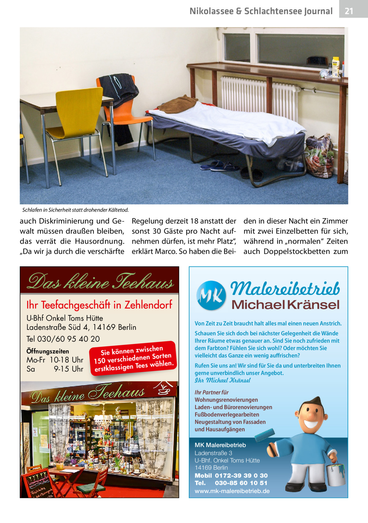 Nikolassee & Schlachtensee Journal  21  Schlafen in Sicherheit statt drohender Kältetod.  auch Diskriminierung und Gewalt müssen draußen bleiben, das verrät die Hausordnung. „Da wir ja durch die verschärfte  Regelung derzeit 18 anstatt der sonst 30 Gäste pro Nacht aufnehmen dürfen, ist mehr Platz“, erklärt Marco. So haben die Bei den in dieser Nacht ein Zimmer mit zwei Einzelbetten für sich, während in „normalen“ Zeiten auch Doppelstockbetten zum  Malereibetrieb Michael Kränsel  U-Bhf Onkel Toms Hütte Ladenstraße Süd 4, 14169 Berlin Tel 030/60 95 40 20 Öffnungszeiten  Mo-Fr 10-18 Uhr Sa 9-15 Uhr  ischen Sie können zw n Sorten ne de ie ch 150 vers wählen. es Te erstklassigen  Von Zeit zu Zeit braucht halt alles mal einen neuen Anstrich. Schauen Sie sich doch bei nächster Gelegenheit die Wände Ihrer Räume etwas genauer an. Sind Sie noch zufrieden mit dem Farbton? Fühlen Sie sich wohl? Oder möchten Sie vielleicht das Ganze ein wenig auffrischen? Rufen Sie uns an! Wir sind für Sie da und unterbreiten Ihnen gerne unverbindlich unser Angebot. Ihr Michael Kränsel Ihr Partner für Wohnungsrenovierungen Laden- und Bürorenovierungen Fußbodenverlegearbeiten Neugestaltung von Fassaden und Hausaufgängen MK Malereibetrieb Ladenstraße 3 U-Bhf. Onkel Toms Hütte 14169 Berlin Mobil 0172-39 39 0 30 Tel. 030-85 60 10 51 www.mk-malereibetrieb.de