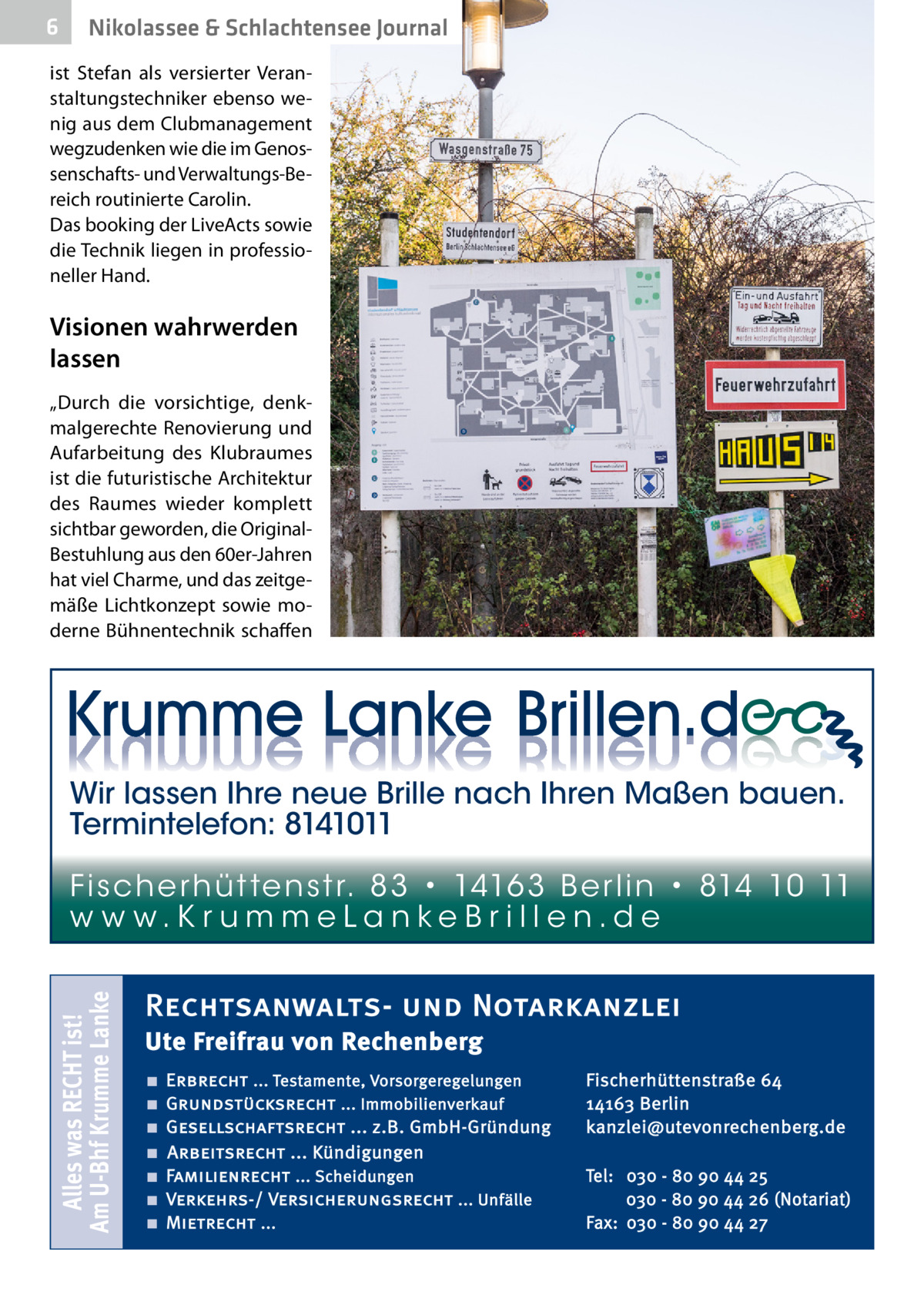 6  Nikolassee & Schlachtensee Journal  ist Stefan als versierter Veranstaltungstechniker ebenso wenig aus dem Clubmanagement wegzudenken wie die im Genossenschafts- und Verwaltungs-Bereich routinierte Carolin. Das booking der LiveActs sowie die Technik liegen in professioneller Hand.  Visionen wahrwerden lassen „Durch die vorsichtige, denkmalgerechte Renovierung und Aufarbeitung des Klubraumes ist die futuristische Architektur des Raumes wieder komplett sichtbar geworden, die OriginalBestuhlung aus den 60er-Jahren hat viel Charme, und das zeitgemäße Lichtkonzept sowie moderne Bühnentechnik schaffen  Wir lassen Ihre neue Brille nach Ihren Maßen bauen. Termintelefon: 8141011  Alles was RECHT ist! Am U-Bhf Krumme Lanke  Fi sc h e r h ü t te n s t r. 8 3 • 1416 3 B e r l i n • 814 10 11 w w w.K r u m m e La n ke B r i l l e n.d e  Rechtsanwalts- und Notarkanzlei Ute Freifrau von Rechenberg ■ ■ ■ ■ ■ ■ ■  Erbrecht ... Testamente, Vorsorgeregelungen Grundstücksrecht ... Immobilienverkauf Gesellschaftsrecht ... z.B. GmbH-Gründung Arbeitsrecht ... Kündigungen Familienrecht ... Scheidungen Verkehrs-/ Versicherungsrecht ... Unfälle Mietrecht ...  Fischerhüttenstraße 64 14163 Berlin kanzlei@utevonrechenberg.de Tel: 030 - 80 90 44 25 030 - 80 90 44 26 (Notariat) Fax: 030 - 80 90 44 27