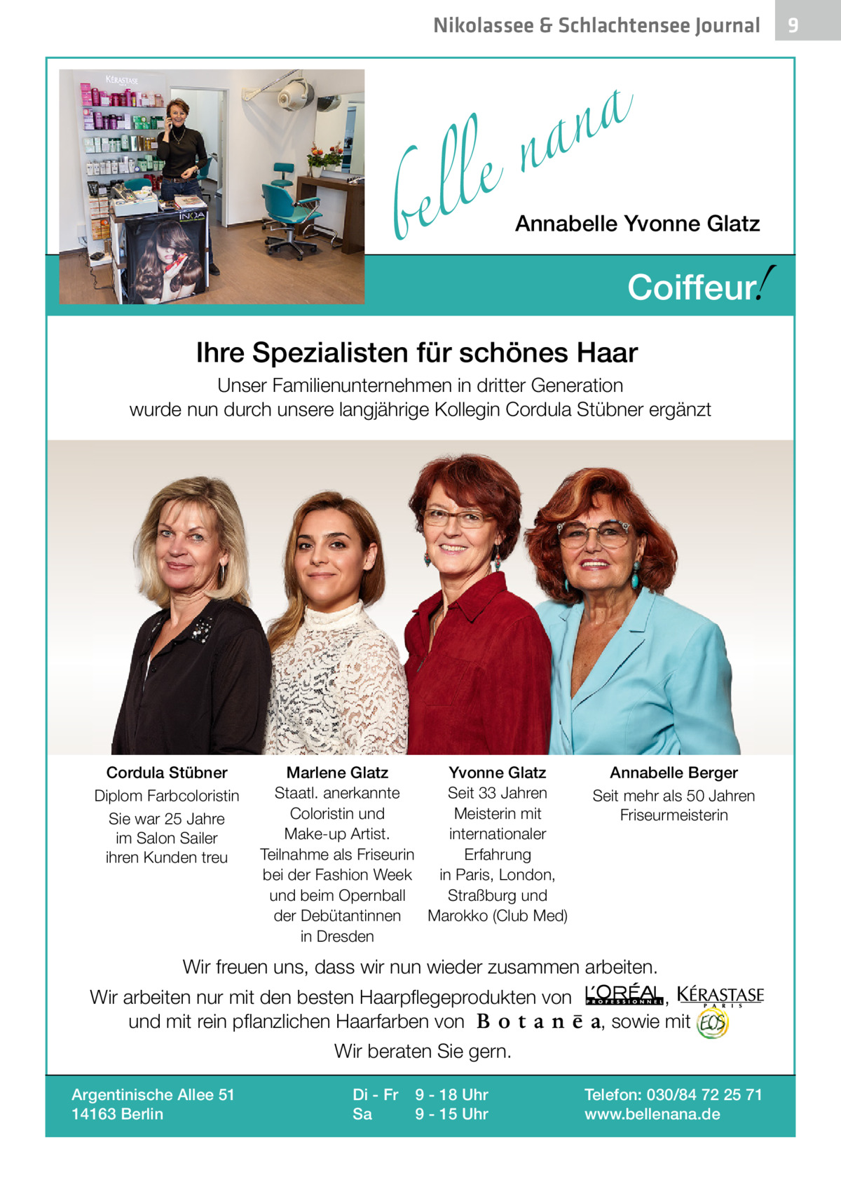 Nikolassee & Schlachtensee Journal  a n a el n  bel  Annabelle Yvonne Glatz  !  Coiffeur  Ihre Spezialisten für schönes Haar Unser Familienunternehmen in dritter Generation wurde nun durch unsere langjährige Kollegin Cordula Stübner ergänzt  Cordula Stübner Diplom Farbcoloristin Sie war 25 Jahre im Salon Sailer ihren Kunden treu  Marlene Glatz Yvonne Glatz Staatl. anerkannte Seit 33 Jahren Coloristin und Meisterin mit Make-up Artist. internationaler Teilnahme als Friseurin Erfahrung bei der Fashion Week in Paris, London, und beim Opernball Straßburg und der Debütantinnen Marokko (Club Med) in Dresden  Annabelle Berger Seit mehr als 50 Jahren Friseurmeisterin  Wir freuen uns, dass wir nun wieder zusammen arbeiten. Wir arbeiten nur mit den besten Haarpflegeprodukten von und mit rein pflanzlichen Haarfarben von  , , sowie mit  Wir beraten Sie gern. Argentinische Allee 51 14163 Berlin  Di - Fr Sa  9 - 18 Uhr 9 - 15 Uhr  Telefon: 030/84 72 25 71 www.bellenana.de  9