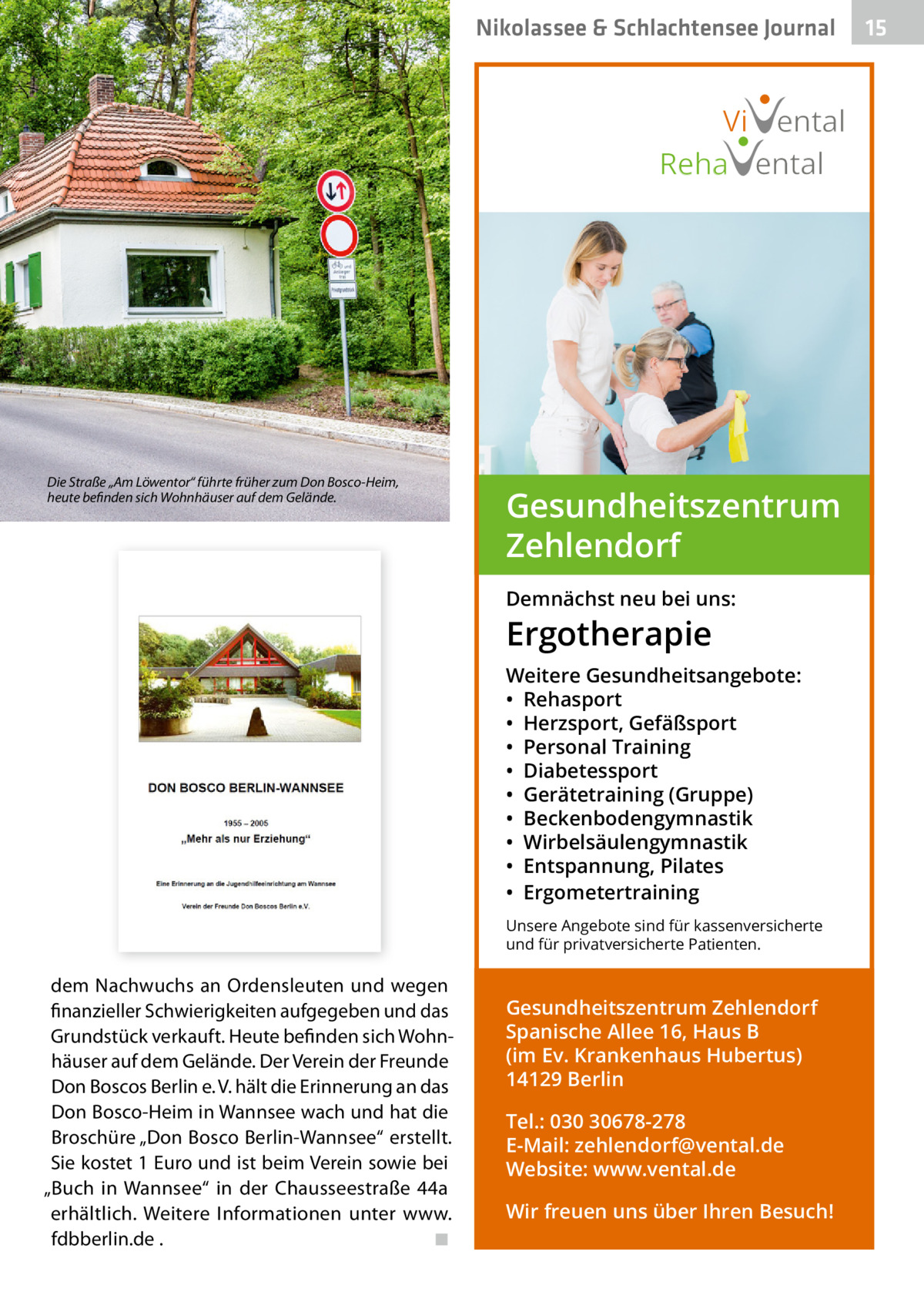 Nikolassee & Schlachtensee Journal  Vi ental Reha ental  Die Straße „Am Löwentor“ führte früher zum Don Bosco-Heim, heute befinden sich Wohnhäuser auf dem Gelände.  Gesundheitszentrum Zehlendorf Demnächst neu bei uns:  Ergotherapie  Weitere Gesundheitsangebote: • Rehasport • Herzsport, Gefäßsport • Personal Training • Diabetessport • Gerätetraining (Gruppe) • Beckenbodengymnastik • Wirbelsäulengymnastik • Entspannung, Pilates • Ergometertraining Unsere Angebote sind für kassenversicherte und für privatversicherte Patienten.  dem Nachwuchs an Ordensleuten und wegen finanzieller Schwierigkeiten aufgegeben und das Grundstück verkauft. Heute befinden sich Wohnhäuser auf dem Gelände. Der Verein der Freunde Don Boscos Berlin e. V. hält die Erinnerung an das Don Bosco-Heim in Wannsee wach und hat die Broschüre „Don Bosco Berlin-Wannsee“ erstellt. Sie kostet 1 Euro und ist beim Verein sowie bei „Buch in Wannsee“ in der Chausseestraße  44a erhältlich. Weitere Informationen unter www. fdbberlin.de . ◾  Gesundheitszentrum Zehlendorf Spanische Allee 16, Haus B (im Ev. Krankenhaus Hubertus) 14129 Berlin Tel.: 030 30678-278 E-Mail: zehlendorf@vental.de Website: www.vental.de Wir freuen uns über Ihren Besuch!  15