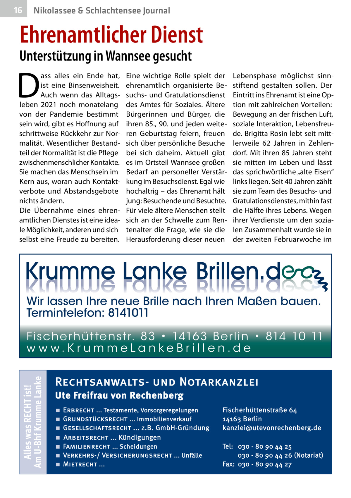 16  Nikolassee & Schlachtensee Journal  Ehrenamtlicher Dienst  Unterstützung in Wannsee gesucht  D  ass alles ein Ende hat, ist eine Binsenweisheit. Auch wenn das Alltagsleben 2021 noch monatelang von der Pandemie bestimmt sein wird, gibt es Hoffnung auf schrittweise Rückkehr zur Normalität. Wesentlicher Bestandteil der Normalität ist die Pflege zwischenmenschlicher Kontakte. Sie machen das Menschsein im Kern aus, woran auch Kontaktverbote und Abstandsgebote nichts ändern. Die Übernahme eines ehrenamtlichen Dienstes ist eine ideale Möglichkeit, anderen und sich selbst eine Freude zu bereiten.  Eine wichtige Rolle spielt der ehrenamtlich organisierte Besuchs- und Gratulationsdienst des Amtes für Soziales. Ältere Bürgerinnen und Bürger, die ihren 85., 90. und jeden weiteren Geburtstag feiern, freuen sich über persönliche Besuche bei sich daheim. Aktuell gibt es im Ortsteil Wannsee großen Bedarf an personeller Verstärkung im Besuchsdienst. Egal wie hochaltrig – das Ehrenamt hält jung: Besuchende und Besuchte. Für viele ältere Menschen stellt sich an der Schwelle zum Rentenalter die Frage, wie sie die Herausforderung dieser neuen  Lebensphase möglichst sinnstiftend gestalten sollen. Der Eintritt ins Ehrenamt ist eine Option mit zahlreichen Vorteilen: Bewegung an der frischen Luft, soziale Interaktion, Lebensfreude. Brigitta Rosin lebt seit mittlerweile 62  Jahren in Zehlendorf. Mit ihren 85 Jahren steht sie mitten im Leben und lässt das sprichwörtliche „alte Eisen“ links liegen. Seit 40 Jahren zählt sie zum Team des Besuchs- und Gratulationsdienstes, mithin fast die Hälfte ihres Lebens. Wegen ihrer Verdienste um den sozialen Zusammenhalt wurde sie in der zweiten Februarwoche im  Wir lassen Ihre neue Brille nach Ihren Maßen bauen. Termintelefon: 8141011  Alles was RECHT ist! Am U-Bhf Krumme Lanke  Fi sc h e r h ü t te n s t r. 8 3 • 1416 3 B e r l i n • 814 10 11 w w w.K r u m m e La n ke B r i l l e n.d e  Rechtsanwalts- und Notarkanzlei Ute Freifrau von Rechenberg ■ ■ ■ ■ ■ ■ ■  Erbrecht ... Testamente, Vorsorgeregelungen Grundstücksrecht ... Immobilienverkauf Gesellschaftsrecht ... z.B. GmbH-Gründung Arbeitsrecht ... Kündigungen Familienrecht ... Scheidungen Verkehrs-/ Versicherungsrecht ... Unfälle Mietrecht ...  Fischerhüttenstraße 64 14163 Berlin kanzlei@utevonrechenberg.de Tel: 030 - 80 90 44 25 030 - 80 90 44 26 (Notariat) Fax: 030 - 80 90 44 27