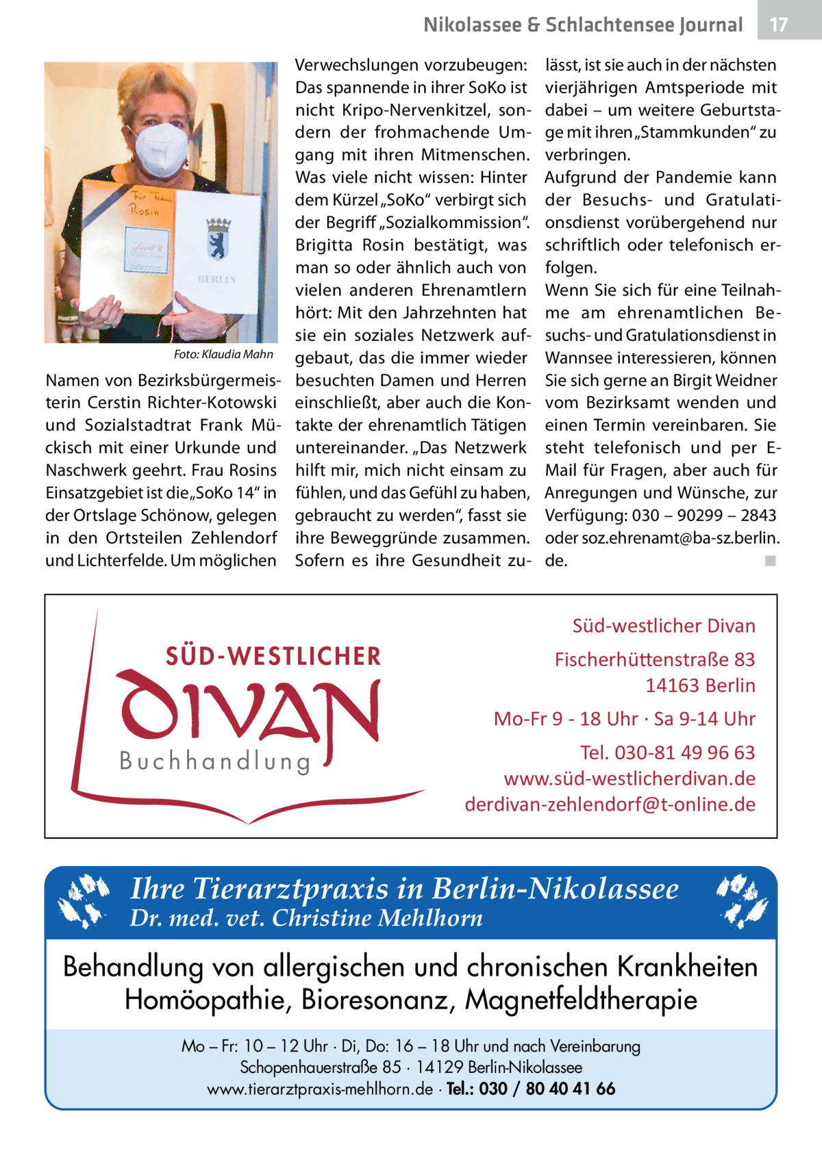 Nikolassee & Schlachtensee Journal Verwechslungen vorzubeugen: Das spannende in ihrer SoKo ist nicht Kripo-Nervenkitzel, sondern der frohmachende Umgang mit ihren Mitmenschen. Was viele nicht wissen: Hinter dem Kürzel „SoKo“ verbirgt sich der Begriff „Sozialkommission“. Brigitta Rosin bestätigt, was man so oder ähnlich auch von vielen anderen Ehrenamtlern hört: Mit den Jahrzehnten hat sie ein soziales Netzwerk auf� Foto: Klaudia Mahn gebaut, das die immer wieder Namen von Bezirksbürgermeis- besuchten Damen und Herren terin Cerstin Richter-Kotowski einschließt, aber auch die Konund Sozialstadtrat Frank Mü- takte der ehrenamtlich Tätigen ckisch mit einer Urkunde und untereinander. „Das Netzwerk Naschwerk geehrt. Frau Rosins hilft mir, mich nicht einsam zu Einsatzgebiet ist die „SoKo 14“ in fühlen, und das Gefühl zu haben, der Ortslage Schönow, gelegen gebraucht zu werden“, fasst sie in den Ortsteilen Zehlendorf ihre Beweggründe zusammen. und Lichterfelde. Um möglichen Sofern es ihre Gesundheit zu lässt, ist sie auch in der nächsten vierjährigen Amtsperiode mit dabei – um weitere Geburtstage mit ihren „Stammkunden“ zu verbringen. Aufgrund der Pandemie kann der Besuchs- und Gratulationsdienst vorübergehend nur schriftlich oder telefonisch erfolgen. Wenn Sie sich für eine Teilnahme am ehrenamtlichen Besuchs- und Gratulationsdienst in Wannsee interessieren, können Sie sich gerne an Birgit Weidner vom Bezirksamt wenden und einen Termin vereinbaren. Sie steht telefonisch und per EMail für Fragen, aber auch für Anregungen und Wünsche, zur Verfügung: 030 – 90299 – 2843 oder soz.ehrenamt@ba-sz.berlin. de.� ◾  Süd-westlicher Divan  SÜD-WESTLICHER  Fischerhü�enstraße 83 14163 Berlin Mo-Fr 9 - 18 Uhr · Sa 9-14 Uhr  Buchhandlung  17  Tel. 030-81 49 96 63 www.süd-westlicherdivan.de derdivan-zehlendorf@t-online.de  Ihre Tierarztpraxis in Berlin-Nikolassee  Dr. med. vet. Christine Mehlhorn  Behandlung von allergischen und chronischen Krankheiten Homöopathie, Bioresonanz, Magnetfeldtherapie Mo – Fr: 10 – 12 Uhr · Di, Do: 16 – 18 Uhr und nach Vereinbarung Schopenhauerstraße 85 · 14129 Berlin-Nikolassee www.tierarztpraxis-mehlhorn.de · Tel.: 030 / 80 40 41 66