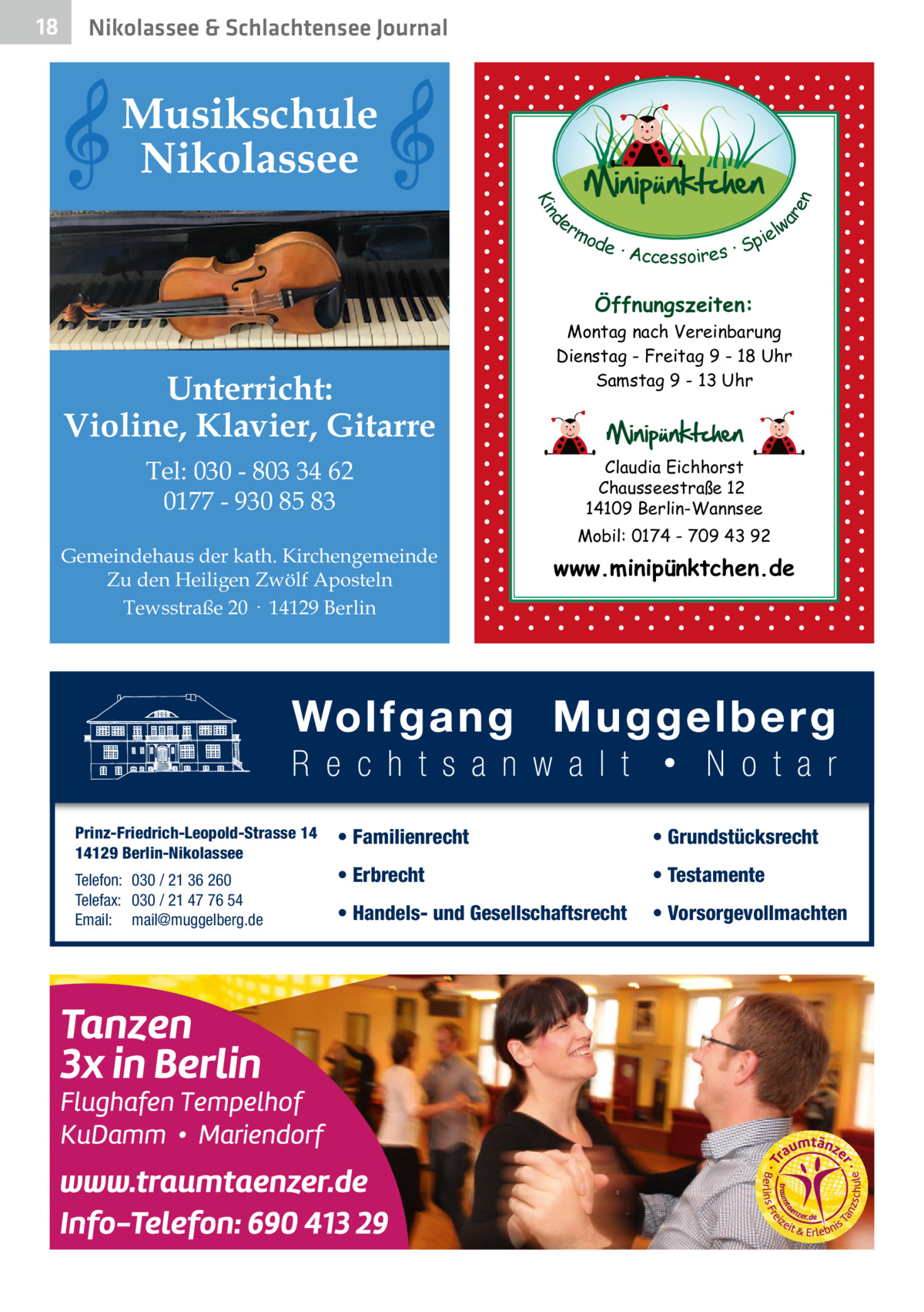 Nikolassee & Schlachtensee Journal  Musikschule Nikolassee d Kin  ar en  18  er lw mo pie de · Accessoires · S  Öffnungszeiten:  Unterricht: Violine, Klavier, Gitarre Tel: 030 - 803 34 62 0177 - 930 85 83 Gemeindehaus der kath. Kirchengemeinde Zu den Heiligen Zwölf Aposteln Tewsstraße 20 · 14129 Berlin  Prinz-Friedrich-Leopold-Strasse 14 14129 Berlin-Nikolassee Telefon: 030 / 21 36 260 Telefax: 030 / 21 47 76 54 Email: mail@muggelberg.de  Montag nach Vereinbarung Dienstag - Freitag 9 - 18 Uhr Samstag 9 - 13 Uhr  Claudia Eichhorst Chausseestraße 12 14109 Berlin-Wannsee Mobil: 0174 - 709 43 92  www.minipünktchen.de  • Familienrecht  • Grundstücksrecht  • Erbrecht  • Testamente  • Handels- und Gesellschaftsrecht  • Vorsorgevollmachten